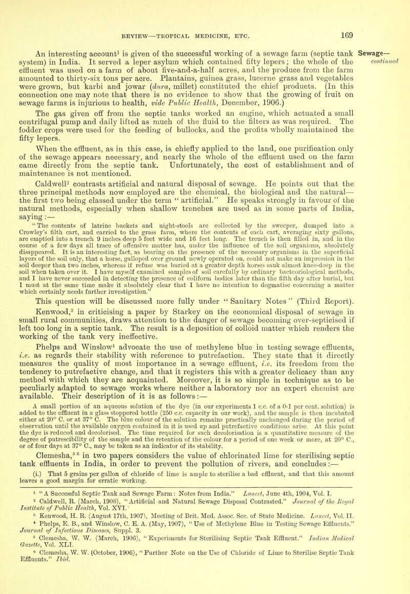 An interesting account^ is given of the successful working of a sewage farm (septic tank Sewage- system) in India. It served a leper asylum which contained fifty lepers ; the whole of the continued effluent was used on a farm of about five-and-a-half acres, and the produce from the farm amounted to thirty-six tons per acre. Plantains, guinea grass, lucerne grass and vegetables were grown, but karbi and jowar {dura, millet) constituted the chief products. (In this connection one may note that there is no evidence to show that the growing of fruit on sewage farms is injurious to health, vide Public Health, December, 1906.) The gas given off from the septic tanks worked an engine, which actuated a small centrifugal pump and daily lifted as much of the fluid to the filters as was required. The fodder crops were used for the feeding of bullocks, and the profits wholly maintained the fifty lepers. When the effluent, as in this case, is chiefly applied to the land, one purification only of the sewage appears necessary, and nearly the whole of the effluent used on the farm came directly from the septic tank. Unfortunately, the cost of establishment and of maintenance is not mentioned. CaldwelP contrasts artificial and natural disposal of sewage. He points out that the three principal methods now employed are the chemical, the biological and the natural— the first two being classed under the term  artificial. He sjaeaks strongly in favour of the natural methods, especially when shallow trenches are used as in some parts of India, saying :—  The contents of latrine buckets and uight-stools are collected by the sweej^er, dumjjed into a Crowley's filth cart, and carried to the grass farm, where the contents of each cart, averaging sixty gallons, are emptied into a trench 9 inches deep 5 feet wide and 16 feet long. The trench is then filled in, and in the course of a few days all trace of ofi^ensive matter has, under the influence of the soil organisms, absolutely disappeared. It is an interesting fact, as bearing on the presence of the necessary organisms in the superficial layers of the soil only, that a horse, galloped over ground newly operated on, could not make an impression in the soil deeper than two inches, whereas if refuse was buried at a greater depth horses sank almost knee-deep in the soil when taken over it. I have myself examined samples of soil carefully by ordinary bacteoriological methods, and I have never succeeded in detecting the presence of coliform bodies later than the fifth day after burial, but I must at the same time make it absolutely clear that I have no intention to dogmatise concerning a matter which certainly needs further investigation. This question will be discussed more fully under  Sanitary Notes  (Third Eeport). Kenwood,^ in criticising a paper by Starkey on the economical disposal of sewage in small rural communities, draws attention to the danger of sewage becoming over-septicised if left too long in a septic tank. The result is a deposition of colloid matter which renders the working of the tank very ineffective. Phelps and Winslow' advocate the use of methylene blue in testing sewage effluents, i.e. as regards their stability with reference to putrefaction. They state that it directly measures the quality of most importance in a sewage effluent, i.e. its freedom from the tendency to putrefactive change, and that it registers this with a greater delicacy than any method with which they are acquainted. Moreover, it is so simple in technique as to be peculiarly adapted to sewage works where neither a laboratory nor an expert chemist are available. Their description of it is as follows :— A small portion of an aqueous solution of the dye (in our experiments 1 c.c. of a 0-1 per cent, solution) is added to the effluent in a glass stoppered bottle (250 c.c. capacity in our work), and the sample is then incubated either at 20° C. or at 37° C. The blue colour of the solution remains practically unchanged during the period of observation until the available oxygen contained in it is used up and putrefactive conditions arise. At this point the dye is reduced and decolorised. The time required for such decolorisation is a quantitative measure of the degree of putrescibility of the sample and the retention of the colour for a period of one week or more, at 20° C, or of four days at 37° C, may be taken as an indicator of its stability. Clemesha,* in two papers considers the value of chlorinated lime for sterilising septic tank effluents in India, in order to prevent the pollution of rivers, and concludes:— (i.) That 5 grains per gallon of chloride of lime is ample to sterilise a bad effluent, and that this amount leaves a good margin for erratic working. ^  A Successful Septic Tank and Sewage Farm : Notes from India. Lancet, June 4th, 1904, Vol. I. ^ Caldwell, R. (March, 1908), Artificial and Natural Sewage Disposal Contrasted. Journal of the lloyal Institute of Public Health, Vol. XVI.' 3 Kenwood, H. R. (August 17th, 1907), Meeting of Brit. Med. Assoc. Sec. of State Medicine. Lancet, Vol. II. * Phelps, E. B., and Winslow, C. E. A. (May, 1907), Use of Methylene Blue in Testing Sewage Effluents. Journal of Infectious Diseases, Suppl. 3. ^ Clemesha, W. W. (March, 1906),  Experiments for Sterilising Septic Tank Effluent. Indian Medical Gazette, Vol. XLI. « Clemesha, W. W. (October, 1906),  Further Note on the Use of Chloride of Lime to Sterilise Septic Tank Effluents. Ihid.