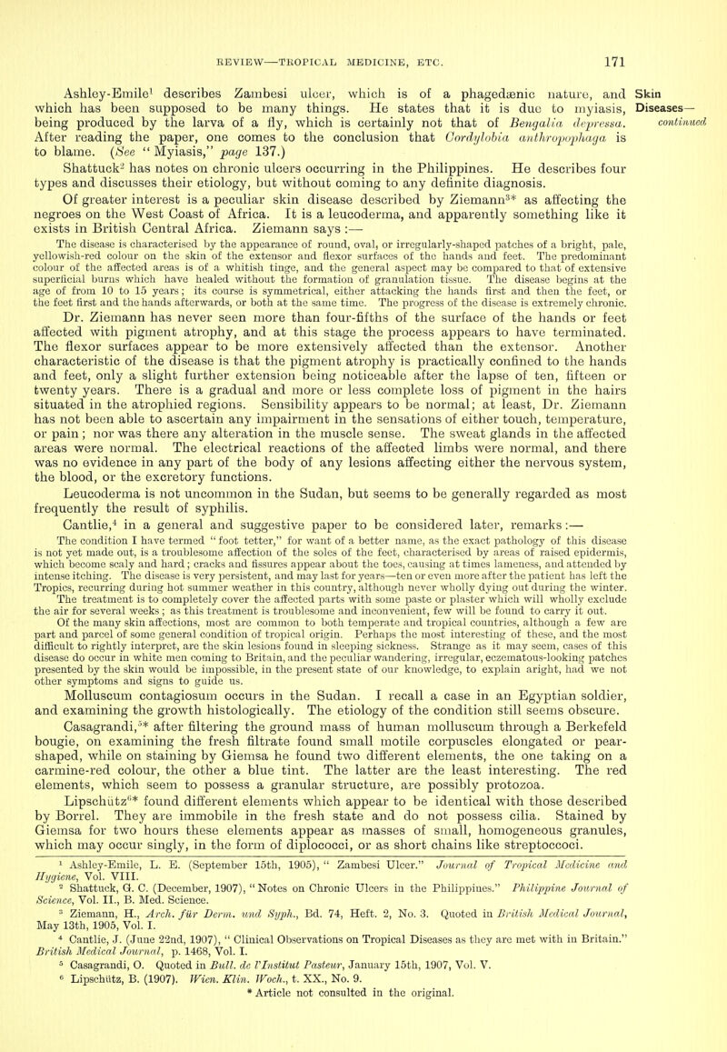 Ashley-Bmile^ describes Zambesi ulcer, wliicli is of a phagedaenic nature, and Skin which has been supposed to be many things. He states that it is duo to myiasis, Diseases- being produced by the larva of a Hy, which is certainly not that of Betigalia (lepretiaa. contin After reading the paper, one comes to the conclusion that Cordijlohia cDithropuphaga is to blame. (See  Myiasis, page 137.) Shattuck^ has notes on chronic ulcers occurring in the Philippines. He describes four types and discusses their etiology, but without coming to any definite diagnosis. Of greater interest is a peculiar skin disease described by Ziemann^* as affecting the negroes on the West Coast of Africa. It is a leucoderma, and apparently something like it exists in British Central Africa. Ziemann says :— The disease is characterised by the appearance of round, oval, or irregularly-shaped patches of a bright, pale, yellowish-red colour on the skin of the extensor and flexor surfaces of the hands and feet. The predominant colour of the affected areas is of a whitish tinge, and the general aspect may be compared to that of extensive superticial burns which have healed without the formation of granulation tissue. The disease begins at the age of from 10 to 15 years; its course is symmetrical, either attacking the hands tirst and then the feet, or the feet first and the hands afterwards, or both at the same time. The progress of the disease is extremely chronic. Dr. Ziemann has never seen more than four-fifths of the surface of the hands or feet affected with pigment atrophy, and at this stage the process appears to have terminated. The flexor surfaces appear to be more extensively alifected than the extensor. Another characteristic of the disease is that the pigment atrophy is practically confined to the hands and feet, only a slight further extension being noticeable after the lapse of ten, fifteen or twenty years. There is a gradual and more or less complete loss of pigment in the hairs situated in the atrophied regions. Sensibility appears to be normal; at least, Dr. Ziemann has not been able to ascertain any impairment in the sensations of either touch, temperature, or pain ; nor was there any alteration in the muscle sense. The sweat glands in the affected areas were normal. The electrical reactions of the affected limbs were normal, and there was no evidence in any part of the body of any lesions affecting either the nervous system, the blood, or the excretory functions. Leucoderma is not uncommon in the Sudan, but seems to be generally regarded as most frequently the result of syphilis. Gantlie,* in a general and suggestive paper to be considered later, remarks:— The condition I have termed  foot tetter, for want of a better name, as the exact pathology of this disease is not yet made out, is a troublesome affection of the soles of the feet, characterised by areas of raised epidermis, which become scaly and hard ; cracks and fissures appear about the toes, causing at times lameness, and attended by intense itching. The disease is very persistent, and may last for years—ten or even more after the patient has left the Tropics, recurring during hot summer weather in this country, although never wholly dying out during the winter. The treatment is to completely cover the affected parts with some paste or plaster which will wholly exclude the air for several weeks ; as this treatment is troublesome and inconvenient, few will be found to carry it out. Of the many skin affections, most are common to both temperate and tropical countries, although a few arc part and parcel of some general condition of tropical origin. Perhaps the most interesting of these, and the most difficult to rightly interpret, are the skin lesions found in sleeping sickness. Strange as it may seem, cases of this disease do occur in white men coming to Britain, and the XDCculiar wandering, irregular, eczematous-looking patches presented by the skin would be impossible, in the present state of our knowledge, to explain aright, had we not other symptoms and signs to guide us. Molluscum contagiosum occurs in the Sudan. I recall a case in an Egyptian soldier, and examining the growth histologically. The etiology of the condition still seems obscure. Casagrandi,'* after filtering the ground mass of hum_an molluscum through a Berkefeld bougie, on examining the fresh filtrate found small motile corpuscles elongated or pear- shaped, while on staining by Giemsa he found two different elements, the one taking on a carmine-red colour, the other a blue tint. The latter are the least interesting. The red elements, which seem to possess a granular structure, are possibly protozoa. Lipschutz''* found different elements which appear to be identical with those described by Borrel. They are immobile in the fresh state and do not possess cilia. Stained by Giemsa for two hours these elements appear as masses of small, homogeneous granules, which may occur singly, in the form of diplococci, or as short chains like streptoccoci. 1 Ashley-Bmile, L. E. (September 15th, 1905),  Zambesi Ulcer. Juurnal of Tropical Medicine and Hygiene, Vol. VIII. ^ Shattuck, G. C. (December, 1907), Notes on Chronic Ulcers in the Philippines. Philij)pine Journal of Science, Vol. II., B. Med. Science. '■^ Ziemann, H., Arch, fiir Derm, unci Syph., Bd. 74, Heft. 2, No. 3. Quoted in British Medical Journal, May 13th, 1905, Vol. I. Cantlie, J. (June 22nd, 1907),  Clinical Observations on Tropical Diseases as they are met with in Britain. British Medical Journal, p. 1468, Vol. I. = Casagrandi, O. Quoted in Bull, de Vlnstitut Pasteur, January 15th, 1907, Vol. V. Lipschutz, B. (1907). Wien. Klin. JFoch., t. XX., No. 9.