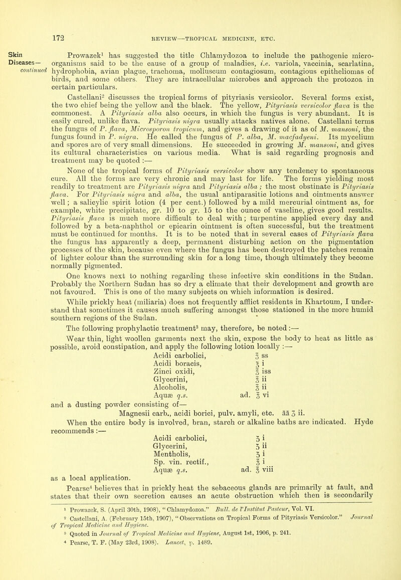 Skin Prowazek^ has suggested the title Ghlamydozoa to include the pathogenic micro- Diseases— organisms said to be the cause of a group of maladies, i.e. variola, vaccinia, scarlatina, cothtinued hydrophobia, avian plague, trachoma, moUuscum contagiosum, contagious epitheliomas of birds, and some others. They are intracellular microbes and approach the protozoa in certain particulars. Castellani- discusses the tropical forms of pityriasis versicolor. Several forms exist, the two chief being the yellow and the black. The yellow, Pityriasis versicolor fiava is the commonest. A Pityriasis alba also occurs, in which the fungus is very abundant. It is easily cured, unlike flava. Pityriasis nigra usually attacks natives alone. Castellani terms the fungus of P. flava, Microsporon tropicum, and gives a drawing of it as of M. mansoni, the fungus found in P. nigra. He called the fungus of P. alba, M. macfadyeni. Its mycelium and spores are of very small dimensions. He succeeded in growing M. mansoni, and gives its cultural characteristics on various media. What is said regarding prognosis and treatment may be quoted :— None of the tropical forms of Pityriasis versicolor show any tendency to spontaneous cure. All the forms are very chronic and may last for life. The forms yielding most readily to treatment are Pityriasis nigra and Pityriasis alba; the most obstinate is Pityriasis flava. For Pityriasis nigra and alba, the usual antiparasitic lotions and ointments answer well; a salicylic spirit lotion (4 per cent.) followed by a mild mercurial ointment as, for example, white precipitate, gr. 10 to gr. 15 to the ounce of vaseline, gives good results. Pityriasis flava is much more difficult to deal with; turpentine applied every day and followed by a beta-naphthol or epicarin ointment is often successful, but the treatment must be continued for months. It is to be noted that in several cases of Pityriasis flava the fungus has apparently a deep, permanent disturbing action on the pigmentation processes of the skin, because even where the fungus has been destroyed the patches remain of lighter colour than the surrounding skin for a long time, though ultimately they become normally pigmented. One knows next to nothing regarding these infective skin conditions in the Sudan. Probably the Northern Sudan has so dry a climate that their development and growth are not favoured. This is one of the many subjects on which information is desired. While prickly heat (miliaria) does not frequently afflict residents in Khartoum, I under- stand that sometimes it causes much suffering amongst those stationed in the more humid southern regions of the Sudan. The following prophylactic treatment^ may, therefore, be noted:— Wear thin, light woollen garments next the skin, expose the body to heat as little as possible, avoid constipation, and apply the following lotion locally :— Acidi carbolici, 3 ss Acidi boracis, 5i Zinci oxidi, § iss Glycerini, §ii Alcoholis, gii. Aquae q.s. ad. § vi and a dusting powder consisting of— Magnesii carb,, acidi borici, pulv. amyli, etc. aa 3 ii. When the entire body is involved, bran, starch or alkaline baths are indicated. Hyde recommends :— Acidi carbolici, 5 i Glycerini, 5 Mentholis, 5 i Sp. vin. rectif., § i Aquae q.s. ad. g viii as a local application. Pearse^ believes that in prickly heat the sebaceous glands are primarily at fault, and states that their own secretion causes an acute obstruction which then is secondarily 1 Prowazek, S. (April 30th, 1908),  Ghlamydozoa. Bull, de VInstitut Pasteur, Vol. VI. - Castellani, A. (February 15th, 1907), Observations on Tropical Forms of Pityriasis Versicolor. .Journal of Tropical Medicine and Hygiene. = Quoted in Journal of Tropical Medicine and Hygiene, August 1st, 1906, p. 241. * Pearse, T. P. (May 23rd, 1908). Lancet, p. 1489.