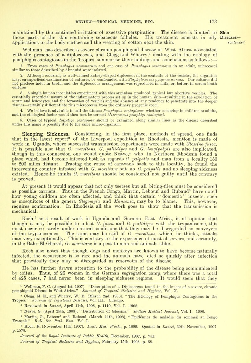 maintained by the continued irritation of excessive perspiration. The disease is limited to Skin those parts of the skin containing sebaceous follicles. His treatment consists in oily Diseases- applications to the body-surface and the wearing of cotton next the skin. continued Wellman^ has described a severe chronic pemphigoid disease of West Africa associated with the presence of a diplococcus, and Clegg and Wherry,- dealing with the etiology of pemphigus contagiosus in the Tropics, summarise their findings and conclusions as follows :— 1. Prom cases of Pcviphigiis neonatorum and one case of Femphigus contagiosus in an adult, micrococci similar to those described by Almquist were isolated. 2. Although occurring as well-defined kidney-shaped diplococci in the contents of the vesicles, the organism may, on superficial examination of cultures, be confounded with Staphylococcus j)yogencs aureus. Our cultures did not produce indol in broth, and the diplococcus arrangement was reproduced in milk, or, better, in serum broth cultures. 3. A single human inoculation experiment with this organism produced typical but abortive vesicles. The essentially superficial nature of the inflammatory process set up in the human skiu—resulting in the exudation of serum and leucocytes, and the formation of vesicles and the absence of any tendency to penetrate into the deeper tissues—certainly difEerentiate this micrococcus from the ordinary pyogenic cocci. 4. We believe it advisable to call the disease Pemphigus contagiosus, whether occurring in children or adults, and the etiological factor would then best be termed Micrococcus pemphigi contagiosi. 5. Cases of typical Impetigo contagiosa should be examined along similar lines, as the disease described under this name Ls possibly due to the same micro-organism. Sleeping Sickness. Considering, in the first place, methods of spread, one finds that in the latest report^ of the Liverpool expedition to Ehodesia, mention is made of work in Uganda, where successful transmission experiments were made with Glossina fusca. It is possible also that 0. morsitans, G. palUdipes and G. longipalpis are also implicated, though in this connection one would quote Neave,'* who in Northern Rhodesia found a place which had become infected both as regards G. palpalis and man from a locality 150 to 200 miles distant. Tracing the route of caravans back to this locality, he found the intervening country infested with G. morsitans but no G. palpalis and no sleeping sickness existed. Hence he thinks G. morsitans should be considered not guilty until the contrary is proved. At present it would appear that not only tsetses but all biting-flies must be considered as possible carriers. Thus in the French Congo, Martin, Leboauf and Eubaud'^ have noted how young children are often affected, and think that certain  domestic  insects, such as mosquitoes of the genera Stegomyia and Mansonia, may be to blame. This, however, requires confirmation. In Ehodesia all the work goes to show that the transmission is mechanical. Koch,'' as a result of work in Uganda and German East Africa, is of opinion that though it may be possible to infect G. fusca and G. palUdipes with the trypanosome, this must occur so rarely under natural conditions that they may be disregarded as conveyers of the trypanosomes. The same may be said of G. morsitans, which, he thinks, attacks man very exceptionally. This is contrary to the experience of most observers, and certainly, in the Bahr-El-Ghazal, G. morsitans is a pest to man and animals alike. Koch also notes that though dogs and monkeys are known to have become naturally infected, the occurrence is so rare and the animals have died so quickly after infection that practically they may be disregarded as reservoirs of the disease. He has further drawn attention to the probability of the disease being communicated by coitus. Thus, of 26 women in the German segregation camp, where there was a total of 425 cases, 7 had never been in sleeping sickness regions. It would seem that they 1 Wellman, P. C. (August 1st, 1907), Description of a Diplococcus found in the lesions of a severe, chronic pemphigoid Disease in West Africa. Journal of Tropical Jlfcdicine and Hygiene, Vol. X. 2 Clegg, M. E., and Wherry, W. B. (March 2nd, 190G), The Etiology of Pemphigus Contagiosus in the Tropics. Journal of Infectious Diseases, Vol. III. Chicago. » Reviewed in Lancet, April 11th, 1908, p. 1110, Vol. I. 1908. * Neave, S. (April 25th, 1908), Distribution of aiossina. British Medical Journal, Vol. I. 1908. Martin, G., Leboeuf and Rubaud (March 11th, 1908),  Epidemics de maladie du sommeil au Congo Prangais. Bull. Soc. Path. Exot., Vol. I. ° Koch, R. (November 14th, 1907). Deut. Med. Woch., p. 1889. Quoted in Lancet, 30th November, 1907 p. 1578. Journal of the Royal Institute of Public Health, December, 1907, p. 751. Journal of Tropical Medicine and Hygiene, February 15th, 1908, p. 68.