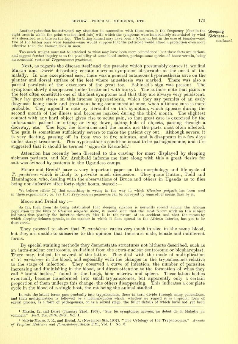 Another point that has attracted my attention in connection with these cases is the frequency (four in the Sleeping eight cases in which the point was inquired into) with which the symptoms were immediately ante-dated by what Sickness- was described as a bite on the leg. The biting animal may have been a Olossina, but in the case of females—and two of the bitten ones were females—one would suppose that the iietticoat would afford a protection even more conn/ effective than the trouser does in men. Too much weight must not be attached to what may have been mere coincidence; but these facts are curious, and suggest further inquiry as to the i3ossibility of some blood-sucker, perhaps some species of house vermin, being an occasional vector of Tri/panosoma gaiiibiensc Next, as regards the disease itself and the parasite which presumably causes it, we find Martin and Darre^ describing certain nervous symptoms observable at the onset of the malady. In one exceptional case, there was a general cutaneous hypersesthesia save on the plantar and dorsal surface of the feet where anaesthesia was marked. There was also a partial paralysis of the extensors of the great toe. Babinski's sign was present. The symptoms slowly disappeared under treatment with atoxyl. The authors note that pains in the feet often constitute one of the first symptoms and that they are always very persistent. They lay great stress on this intense hyperaesthesia, which they say permits of an early diagnosis being made and treatment being commenced at once, when ultimate cure is more probable. They append a note by Kerandel on this symptom, which appears during the second month of the illness and becomes marked during the third month. The slightest contact with any hard object gives rise to acute pain, so that great care is exercised by the unfortunate patient in sitting or lying down, taking hold of objects, passing through a doorway, etc. The legs, the fore-arms and the hands are the parts most often affected. The pain is sometimes sufficiently severe to make the patient cry out. Although severe, it is very fleeting, passing off in from two to five minutes, and it disappears in a few days under atoxyl treatment. This hypersesthetic condition is said to be pathognomonic, and it is suggested that it should be termed  signe de Kerandel. Attention has recently been directed to the craving for meat displayed by sleeping sickness patients, and Mr. Archibald informs me that along with this a great desire for salt was evinced by patients in the Ugandese camps. Moore and Breinl'-^ have a very important paper on the morphology and life-cycle of T. gamhiense which is likely to provoke much discussion. They quote Button, Todd and Hannington, who, dealing with the observations of Bruce and others in Uganda as to flies being non-infective after forty-eight hours, stated :— We believe either (1) that something is wrong in the way in which Glossina palpalis has been used in these experiments; or, (2) that Trijpanosome gambiciise can be conveyed by some other means than by it. Moore and Breinl say : — So far, then, from its being established that sleeping sickness is normally spread among the African population by the bites of Olossina palpialis alone, it would seem that the most recent work on this subject indicates that possibly the infection through flies is in the nature of an accident, and that the means by which sleeping sickness spreads, in tlie manner in which it does spread in the African interior, has yet to be discovered. They proceed to show that T. gamhiense varies very much in size in the same blood, but they are unable to subscribe to the opinion that there are male, female and indifferent forms. By special staining methods they demonstrate structures not hitherto described, such as an intra-nuclear centrosome, as distinct from the extra-nuclear centrosome or blepharoplast. There may, indeed, be several of the latter. They deal with the mode of multiplication of T. gamhiense in the blood, and especially with the changes in the trypanosomes relative to the stage of infection. They observed a curve of infection, the number of parasites increasing and diminishing in the blood, and direct attention to the formation of what they call latent bodies, found in the lungs, bone marrow and spleen. These latent bodies eventually become transformed into small trypanosomes, but apparently only a certain proportion of them undergo this change, the others disappearing. This indicates a complete cycle in the blood of a single host, the rat being the animal studied. In rats the latent forms pass gradually into trypanosomes, these in turn divide through many generations, and their multiplication is followed by a metamorphosis which, whether we regard it as a special form of sexual process, as a form of pathogenesis, or as a sexual stage, the fuller details of which have not yet been ^ Martin, L., and Darre (January 22nd, 1908),  Sur les symptomes nerveux au debut de la Maladie au sommeil. Bull. Soc. Path. Exot., Vol. I. ^ Salvin-Moore, J. E., and Breinl, A. (November 9th, 1907), The Cytology of the Trypanosomes. Annals of Tropical Medicine and Parasitology, Series T.M., Vol. I., No. -3.