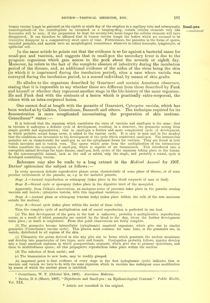 human vaccine lymph be gathered on the eighth or ninth day of the eruption in a capillary tube and subsequently Small-pox centrifugalised—if the centrifugilate be examined as a hanging-drop, certain cellular elements very like contmii leucocytes will be seen; if the preparation be kept for seventy-two hours longer the cellular elements will have disappeared. It can therefore be affirmed that in human vaccine lymph the bodies which are assumed to be leucocytes disappear in a comparatively short space of time. Furthermore, the parasites in the forms of spores, encysted parasites, and morulas have no morphological resemblance whatever to either leucocyte, lymphocyte, or epithelial cell. In the same article he points out that the evidence is so far against a bacterial cause for small-pox and vaccinia, and suggests that in small-pox the secondary fever is due to the pyogenic organisms which gain access to the pock about the seventh or eighth day. Moreover, he refers to the fact of the complete absence of infectivity during the incubation period of the disease, and, as additional evidence of the nidus of the virus being the skin (in which it is imprisoned during the incubation period), cites a case where variola was conveyed during the incubation period, to a second individual, by means of skin grafts. He alludes to the organisms described by Guarineri and certain American observers, stating that it is impossible to say whether these are different from those described by Funk and himself or whether they represent another stage in the life-history of the same organism. He and Funk deal with the contents of a lesion which is practically extra-corporeal, the others with an intra-corporeal lesion. One cannot deal at length with the parasite of Guarnieri, Gytoryctes variolse, which has been worked at by Calkins, Councilman, Bancroft and others. The technique required for its demonstration is more complicated necessitating the preparation of skin sections. Councilman^* states :— It is believed that the organism which constitutes the virus of vaccinia and small-pox is the same : that in vaccinia it undergoes a definite cycle of development, resulting in a structure, the gemmules arising from simple growth and segmentation; that in small-pox a further and more complicated cycle of development, in which probable sexual forms occu.r, is added to the vaccine cycle. It is only in man and in the monkey that the conditions are favourable to the development of the cycle which constitutes small-pox. The intranuclear parasites are as characteristic for small-pox as are the cytoplasmic forms for vaccinia. They are found in both variola inoculata and in variola vera. The spores which arise from the multiplication of the intranuclear bodies constitute the contagion of small-pox, which is capable of air transmission. This introduced into a susceptible animal develops the typic disease, small-pox, both cycles of the organism taking place in the lesions. In the non-susceptible animal, such as the calf or rabbit, only the single, and probably a sexual, cycle is developed constituting vaccine. Reference may also be made to a long extract in the Medical Annual for 1907. Davies'2 epitomises the subject as follows:— In every sporozoon definite reproductive phases occur, characteristic of some phase of disease, or of some peculiar environment of the parasite, as, e.g. in the malarial parasite. Stage A.—Asexual reproduction or schizogony (takes place in the blood corpuscle of man or bird). Stage B.—Sexual cycle or sporogony (takes place in the digestive tract of the mosquito). Apparently, from Calkin's observations, an analogous series of processes takes place in the parasite causing vaccinia and variola; cytoryctes variolse, with this important variation:— Stage A.—Asexual phase or schizogony (vaccine body) (takes place within the cells of the rete mucosum outside the nucleus). Stage B.—Sexual cycle (takes place within the nuclei of these cells). Thus the complete cycle of multiplication and of sexual reproduction is perfected in one host. (a) The first development of the germ in the host is unknown; probably a multiplicative reproduction occurs, as a result of which gemmules are carried by the blood to the skin, where the further development takes place ; so much is conjectural. Prom this point observations are fairly complete. (6) The gemmules become intracellular (cytoplasmic) amoeboid organisms, which give rise to similar gemmules (Councilman's vaccine cycle). This process must continue for some time, as the gemmules are, in variola, distributed to all regions of the skin. (c) Ultimately the germs derived in this way give rise to forms which penetrate the nuclear membrane and develop into gametocytes of two types, male and female. Conjugation probably follows, zygotes develop into a large amoeboid organism in which pansporoblasts originate, which give rise to primary sporoblasts, and these to multitudinous spores; all this propagative reproduction takes place within the nucleus. (d) The infection of fresh nuclei; and (e) The transmission to new hosts, may be readily grasped. An important point is that evidence of every stage in the first (cytoplasmic cycle) indicates that in vaccinia and variola we have to do with the same organism which in vaccinia has undergone some modification by reason of which the nuclear phase is inhibited. 1 Councilman, W. T. (October 2l8t, 1905). American Medicine. 2 Davies, D. S. (March, 1907),  Diphtheria and Small-pox: an Epidemiological Contrast. Public Health, Vol. XIX.