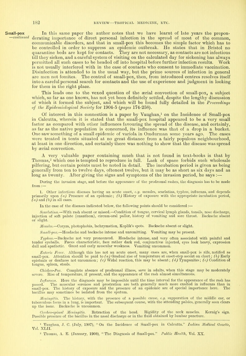 Small-pox In this same paper the author notes that we have learnt of late years the prepon- —continued derating importance of direct personal infection in the spread of most of the common, commvmicable disorders, and that in small-pox this becomes the simple factor which has to be controlled in order to suppress an epidemic outbreak. He states that in Bristol no quarantine beds are kept for contacts. They are not necessary, as contacts are not infectious till they sicken, and a careful system of visiting on the calculated day for sickening has always permitted all such cases to be headed off into hospital before further infection results. Work is not usually interfered with in the case of contacts who consent to immediate vaccination. Disinfection is attended to in the usual way, but the prime sources of infection in general are men not fomites. The control of small-pox, then, from introduced centres resolves itself into a careful personal search for contacts and the use of experience and judgment in looking for them in the right place. This leads one to the vexed question of the serial convection of small-pox, a subject which, so far as one knows, has not yet been definitely settled, despite the lengthy discussion of which it formed the subject, and which will be found fully detailed in the Proceedings of the Epidemiological Society for 1904-5 (pages 174-258). Of interest in this connection is a paper by Vaughan.i on the Incidence of Small-pox in Calcutta, wherein it is stated that the small-pox hospital appeared to be a very small factor as compared with other influences favouring the spread of the disease, and certainly, as far as the native population is concerned, its influence was that of a drop in a bucket. One saw something of a small epidemic of variola in Omdurman some years ago. The cases were treated in tents situated at no great distance from a fairly populous neighbourhood, at least in one direction, and certainly there was nothing to show that the disease was spread by serial convection. A very valuable paper containing much that is not found in text-books is that by Thomas,'- which one is tempted to reproduce in full. Lack of space forbids such wholesale pilfering, but certain points must be noted in detail. The incubation period is given as being generallj' from ten to twelve days, oftenest twelve, but it may be as short as six days and as long as twenty. After giving the signs and symptoms of the invasion period, he says :— During the iuvasiou stage, and before the appearance of the i:)rodromal rashes, the diagnosis has to be made from :— 1. Other infectious diseases having an acute onset, e.g. measles, scarlatina, tyi^hus, influenza, and depends primarily upon (a) Presence of an epidemic; ('ftJ History of exposure with the appropriate incubation period, (a) and (b) in all cases. In the case of the diseases indicated below, the following points should be considered:— Scarlatina.—With rash absent or missed.—Condition of tongue, cervical lymph glands, tonsils, nose discharge, injection of soft palate (enanthem), circum-oral pallor, history of vomiting and sore throat. Backache absent or slight. Measles.—Coryza, photophobia, lachrymation, Koplik's spots. Backache absent or slight. Small-pox.—Headache and backache intense and unremitting. Vomiting may be present. Typhus.—Backache not very pronounced. Headache intense, and very often associated with painful and tender eyeballs. Faeces characteristic, face rather dark red, conjunctivae injected, eyes look heavy, expression dull and apathetic. Great and early muscular weakness. Vomiting uncommon. Enteric Fever. Although this has not an acute onset, many cases are, when small-pox is rife, notified as small-pox. Attention should be paid to (a) Gradual rise of temperature at onset-step ascent on chart; (b) Early epistaxis or deafness not uncommon; (c) Widal reaction, this may be absent; (d) Tympanites; (c) Condition of tongue, spleen, stools. Chicken-Pox. Complete absence of prodromal illness, save in adults, when this stage may be moderately severe. Rise of temperature, if present, and the appearance of the rash almost simultaneous. Influenza. Here the diagnosis may be impossible until the time interval for the appearance of the rash has passed. The muscular soreness and prostration are both generally much more exalted in influenza than in small-pox. The history of exposure and the presence of an epidemic are of special importance here. The bacillus may sometimes be isolated from the sputum. Meningitis. The history, with the presence of a possible cause, e.g. suppuration of the middle ear, or tuberculous focus in a lung, is important. The subsequent course, with the attending palsies, generally soon clears up the issue. Backache is uncommon. Cerebrospinal Meningitis. Retraction of the head. Rigidity of the neck muscles. Kernig's sign. Possible presence of the bacillus in the nasal discharge or in the fluid obtained by lumbar puncture. 1 Vaughan, J. C. (.July, 1907),  On the Incidence of Small-pox in Calcutta. Indian Medical Gazette, Vol. XLII. 2 Thomas, A. E. (.January, 1908),  The Diagnosis of Small-pox. Public Health, Vol. XX.