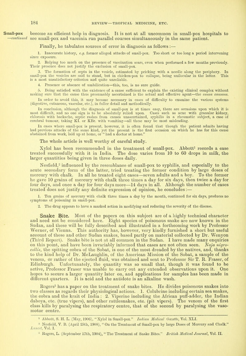 Small-pox become an efficient help in diagnosis. It is not at all uncommon in small-pox hospitals to —continued see small-pox and vaccinia run parallel courses simultaneously in the same patient. Finally, he tabulates sources of error in diagnosis as follows :—• 1. Inaccurate history, e.g. former alleged attacks of small-pox. Too short or too long a period intervening since exposure. 2. Relying too much on the presence of vaccination scars, even when performed a few months previously. Their presence does not justify the exclusion of small-pox. 3. The formation of septa in the vesicle, estimated by pricking with a needle along the periphery. In small-pox the vesicles are said to stand, but in chicken-pox to collapse, being unilocular in the latter. This is a most unsatisfactory criterion and quite um'eliable. 4. Presence or absence of umbilication—this, too, is no sure guide. 5. Being satisfied with the existence of a cause sufficient to explain the existing clinical complex without making sure that the cause thus presumably ascertained is the actual and effective agent—the causa causans. In order to avoid this, it may become necessary in cases of difficulty to examine the various systems (digestive, cutaneous, vascular, etc.), in fuller detail and methodically. In conclusion, although the diagnosis of small-pox is at times easy, there are occasions upon which it is most difBcult, and no one sign is to be absolutely relied upon. Cases such as acne with granular kidney, chlorosis with backache, septic rashes from causes unascertained, syphilis in a rheumatic subject, a case of cerebral tumour, taking KI. or KBr. with vomiting—all these may be most misleading. In cases where small-pox is present, however, it is often found that though the patient admits having had previous attacks of the same kind, yet the present is the first occasion on which he has for this cause abstained from work, laid up at home, or  had a doctor at home. The whole article is well worthy of careful study. Xylol has been recommended in the treatment of small-pox. Abbott^ records a case treated successfully with it in India. The dose varies from 10 to 60 drops in milk, the larger quantities being given in three doses daily. Nesfield, influenced by the resemblance of small-pox to syphilis, and especially to the acute secondary form of the latter, tried treating the former condition by large doses of mercury with chalk. In all he treated eight cases—seven adults and a boy. To the former he gave 10 grains of mercury with chalk three times a day for six days, then twice a day for four days, and once a day for four days more—14 days in all. Although the number of cases treated does not justify any definite expression of opinion, he concludes :— 1. Ten grains of mercury with chalk three times a day by the mouth, continued for six days, produces no symptoms of poisoning in small-pox. 2. The drug appears to have a marked action in modifying and reducing the severity of the disease. Snake Bite. Most of the papers on this subject are of a highly technical character and need not be considered here. Eight species of poisonous snake are now known in the Sudan, and these will be fully described and illustrated in a forthcoming work by Professor Werner, of Vienna. This authority has, however, very kindly furnished a short but useful account of these and other Sudan snakes, based partly on material collected by Dr. Wenyon (Third Eeport). Snake bite is not at all common in the Sudan. I have made many enquiries on this point, and have been invariably informed that cases are not often seen. Naja nigro- collis, the spitting cobra of the Sobat, is one of the most dreaded by the natives, and, thanks to the kind help of Dr. McLaughlin, of the American Mission of the Sobat, a sample of the venom, or rather of the ejected fluid, was obtained and sent to Professor Sir T. E. Fraser, of Edinburgh. Unfortunately, the quantity was so small that, though it was found to be active, Professor Fraser was unable to carry out any extended observations upon it. One hopes to secure a larger quantity later on, and applications for samples has been made in different quarters. It is acid and the antidote is an alkaline wash. Eogers^ has a paper on the treatment of snake bites. He divides poisonous snakes into two classes as regards their physiological actions. 1. Colubrine including certain sea snakes, the cobra and the krait of India : 2. Viperine including the African puff-adder, the Indian daboya, etc. (true vipers), and other rattlesnakes, etc. (pit vipers). The venom of the first class kills by paralysing the respiratory centre, that of the second by paralysing the vaso- motor centre. 1 Abbott, S. H. L. (May, 1906), Xylol in Small-pox. Indian Medical Gazette, Vol. XLI. » Nesfield, V. B. (April 25th, 1908),  On the Treatment of Small-pox by large Doses of Mercury and Chalk. Lancet, Vol. I.  Rogers, L. (September 17th, 1904),  The Treatment of Snake Bites. British Medical Journal, Vol. II.