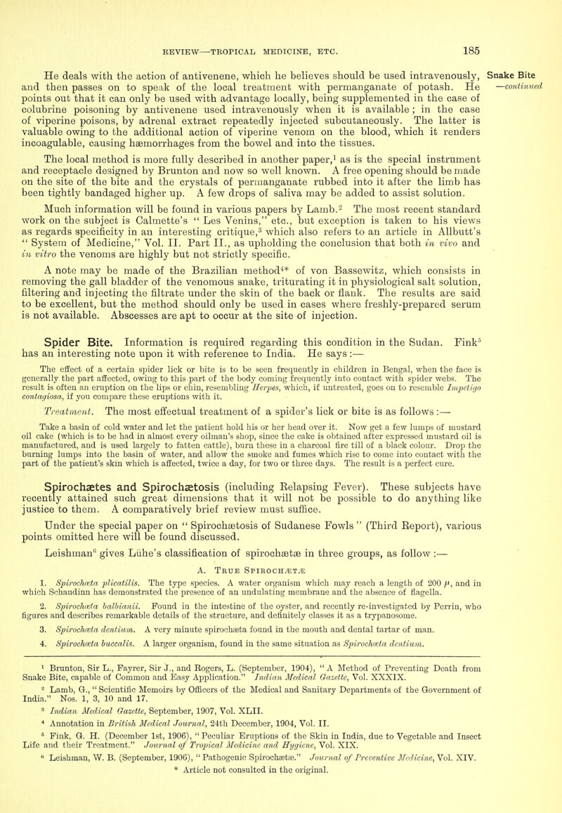 He deals with the action of antivenene, which he believes should be used intravenously, Snake Bite and then passes on to speak of the local treatment with permanganate of potash. He —continued points out that it can only be used with advantage locally, being supplemented in the case of colubrine poisoning by antivenene used intravenously when it is available ; in the case of viperine poisons, by adrenal extract repeatedly injected subcutaneously. The latter is valuable owing to the additional action of viperine venom on the blood, which it renders incoagulable, causing haemorrhages from the bowel and into the tissues. The local method is more fully described in another paper,^ as is the special instrument and receptacle designed by Brunton and now so well known. A free opening should be made on the site of the bite and the crystals of permanganate rubbed into it after the limb has been tightly bandaged higher up. A few drops of saliva may be added to assist solution. Much information will be found in various papers by Lamb.- The most recent standard work on the subject is Calmette's  Les Venins, etc., but exception is taken to his views as regards specificity in an interesting critique,^ which also refers to an article in AUbutt's  System of Medicine, Vol. II. Part II., as upholding the conclusion that both in vivo and in vitro the venoms are highly but not strictly specific. A note may be made of the Brazilian method^* of von Bassewitz, which consists in removing the gall bladder of the venomous snake, triturating it in physiological salt solution, filtering and injecting the filtrate under the skin of the back or flank. The results are said to be excellent, but the method should only be used in cases where freshly-prepared serum is not available. Abscesses are apt to occur at the site of injection. Spider Bite. Information is required regarding this condition in the Sudan. Fink has an interesting note upon it with reference to India. He says :— The effect of a certain spider lick or bite is to be seen frequently in children in Bengal, when the face is generally the part affected, owing to this part of the body coming frequently into contact with sj)ider webs. The result is often an eruption on the lips or chin, resembling Herpes, which, if untreated, goes on to resemble Impetigo contagiosa, if you compare these eruptions with it. Treatment. The most effectual treatment of a spider's lick or bite is as follows :— Take a basin of cold water and let the patient hold his or her head over it. Now get a few lumps of mustard oil cake (which is to be had in almost every oilman's shop, since the cake is obtained after expressed mustard oil is manufactured, and is used largely to fatten cattle), burn these in a charcoal fire till of a black colour. Drop the burning lumps into the basin of water, and allow the smoke and fumes which rise to come into contact with the part of the patient's skin which is affected, twice a day, for two or three days. The result is a perfect cure. Spirochaetes and Spirochsetosis (including Eelapsing Fever). These subjects have recently attained such great dimensions that it will not be possible to do anything like justice to them. A comparatively brief review must suffice. Under the special paper on  Spirochsetosis of Sudanese Fowls  (Third Eeport), various points omitted here will be found discussed. Leishman'' gives Liihe's classification of spirochsetae in three groups, as follow :— A. Tbue Spieoch.?;t^ 1. Spirochmta plicatilis. The type species. A water organism which may reach a length of 200 /J, and in which Schaudinn has demonstrated the presence of an undulating membrane and the absence of ilagella. 2. Spirochceta halbianii. Found in the intestine of the oyster, and recently re-investigated by Perrin, who figures and describes remarkable details of the structure, and definitely classes it as a trypanosome. 3. Spirochceta dentiwin. A very minute spirochseta found in the mouth and dental tartar of man. 4. Spirochceta huecalis. A larger organism, found in the same situation as Spirochceta dentiurn. ^ Brunton, Sir L., Fayrer, Sir j., and Eogers, L. (September, 1904),  A Method of Preventing Death from Snake Bite, capable of Common and Easy Application. Indian Medical Gazette, Vol. XXXIX. ^ Lamb, G.,  Scientific Memoirs by Ofiicers of the Medical and Sanitary Departments of the Government of India. Nos. 1, 3, 10 and 17. ' Indian Medical Gazette, September, 1907, Vol. XLII. ■* Annotation in British Medical Journal, 24th December, 1904, Vol. II. ^ Fink, Q. H. (December 1st, 1906),  Peculiar Eruptions of the Skin in India, due to Vegetable and Insect Life and their Treatment. Journal of Tropical Medicine and Hygiene, Vol. XIX. Leishman, W. B. (September, 1906), Pathogenic Spirochaetae. Journal of Preventive Medicine, Vol. XIV.