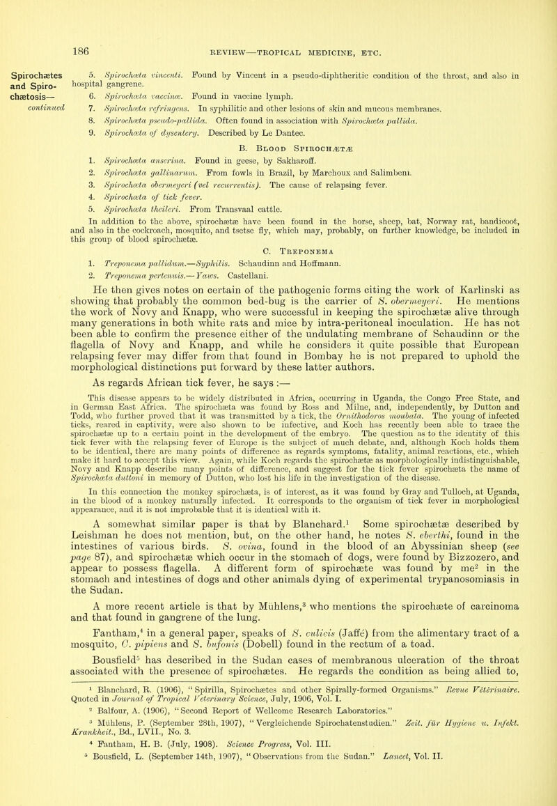 Spirochaetes 5. Spirodvjiitn vinccnti. Pound by Vincent in a pseudo-diphtheritic condition of the throat, and also in and Spiro- hospital gangrene. chaetosis— 6. Spirochwta vaccina;. Found in vaccine lymph. continued 7. Spirocluuta rcfrmujcns. In syphilitic and other lesions of skin and mucous membranes. 8. Spirochciita ps&udo-pallida. Often found in association with Hpirochmta pallida. 9. Spirochccta of d.ysentery. Described by Le Dantec. B. Blood Spiroch.«;t^ 1. Spirochccta ansorina. Found in geese, by Sakharoff. 2. Spiroalimta gallinaruin. From fowls in Brazil, by Marchoux and Salimbeni. 3. Spirochmla, ohcrnieyeri (vel recurrcntis). The cause of relapsing fever. 4. Spirochmta of tick fever. 5. Spirochccta thcileri. From Transvaal cattle. In addition to the above, spirochaetse have been found in the horse, sheep, bat, Norway rat, bandicoot, and also in the cockroach, mosquito, and tsetse fly, which may, probably, on further knowledge, be included in this group of blood spirochaetse. C. Treponema 1. Treponema pallklum.—Syphilis. Schaudinn and HofEmann. 2. Treponema pertcnuis.— Yaws. Castellani. He then gives notes on certain of the pathogenic forms citing the work of Karlinski as showing that probably the common bed-bug is the carrier of ti. obermeyeri. He mentions the work of Novy and Knapp, who were successful in keeping the spirochsetas alive through many generations in both white rats and mice by intra-peritoneal inoculation. He has not been able to confirm the presence either of the undulating membrane of Schaudinn or the fiagella of Novy and Knapp, and while he considers it quite possible that European relapsing fever may differ from that found in Bombay he is not prepared to uphold the morphological distinctions put forward by these latter authors. As regards African tick fever, he says :— This disease appears to be widely distributed in Africa, occurring in Uganda, the Congo Free State, and in German Bast Mtica. The spirochseta was found by Boss and Milne, and, independently, by Button and Todd, who further proved that it was transmitted by a tick, the Oriiithodoros moubata. The young of infected ticks, reared in captivity, were also shown to be infective, and Koch has recently been able to trace the spirochsetse up to a certain point in the development of the embryo. The question as to the identity of this tick fever with the relapsing fever of Europe is the subject of much debate, and, although Koch holds them to be identical, there are many points of difEcrence as regards symptoms, fatality, animal reactions, etc., which make it hard to accept this view. Again, while Koch regards the spirochastse as morphologically indistinguishable, Novy and Knapp describe many points of difference, and suggest for the tick fever spirochseta the name of Spiroehoita duttoni in memory of Button, who lost his life in the investigation of the disease. In this connection the monkey spirochseta, is of interest, as it was found by Gray and Tulloch, at Uganda, in the blood of a monkey naturally infected. It corresponds to the organism of tick fever in morphological appearance, and it is not improbable that it is identical with it. A somewhat similar paper is that by Blanchard.i Some spirochastse described by Leishman he does not mention, but, on the other hand, he notes S. eherthi, found in the intestines of various birds. 8. oviua, found in the blood of an Abyssinian sheep (see page 87), and spirochaetaB which occur in the stomach of dogs, were found by Bizzozero, and appear to possess fiagella. A different form of spirochaete was found by ine^ in the stomach and intestines of dogs and other animals dying of experimental trypanosomiasis in the Sudan. A more recent article is that by Miihlens,^ who mentions the spirochaete of carcinoma and that found in gangrene of the lung. Fantham,'* in a general paper, speaks of 8. culicis (Jaffe) from the alimentary tract of a mosquito, G. pipiens and 8. hxijonis (Dobell) found in the rectum of a toad. Bousfield'' has described in the Sudan cases of membranous ulceration of the throat associated with the presence of spirochaetes. He regards the condition as being allied to, 1 Blanchard, R. (1906),  Spirilla, Spirocheetes and other Spirally-formed Organisms. Revue Veterinaire. Quoted in Journal of Tropical Veterinary Science, July, 1906, Vol. I. - Balfour, A. (1906),  Second Report of Wellcome Research Laboratories. ^ Miihlens, P. (September 28th, 1907),  Vergleichende Spirochatenstudien. Zeit. fiir Hygiene m. InfeJct. Krankheit., Bd., LVII., No. 3. Fantham, H. B. (July, 1908). Scieiice Progress, Vol. III.  Bousfield, L. (September 14th, 1907),  Observations from the Sudan. Lancet, Vol. II.