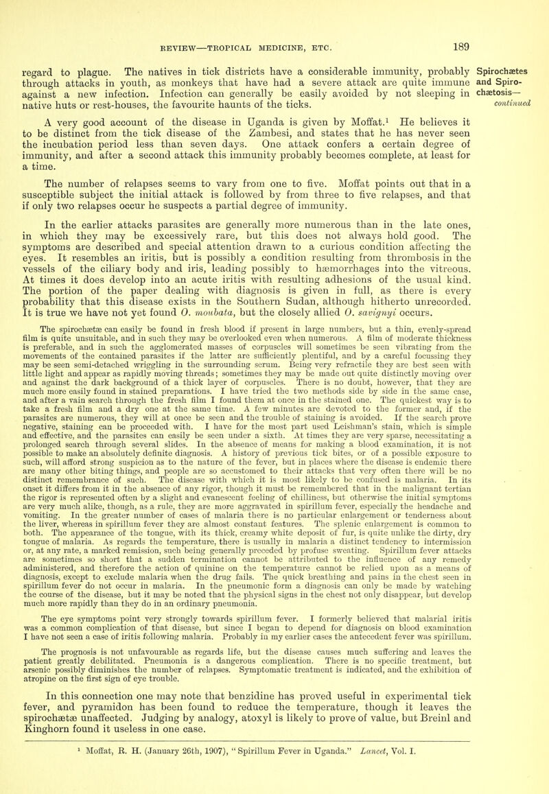 regard to plague. The natives in tick districts have a considerable immunity, probably Spirochaetes through attacks in youth, as monkeys that have had a severe attack are quite immune and Spiro- against a new infection. Infection can generally be easily avoided by not sleeping in chaetosis— native huts or rest-houses, the favourite haunts of the ticks. contUmea A very good account of the disease in Uganda is given by Moffat.i He believes it to be distinct from the tick disease of the Zambesi, and states that he has never seen the incubation period less than seven days. One attack confers a certain degree of immunity, and after a second attack this immunity probably becomes complete, at least for a time. The number of relapses seems to vary from one to five. Moffat points out that in a susceptible subject the initial attack is followed by from three to five relapses, and that if only two relapses occur he suspects a partial degree of immunity. In the earlier attacks parasites are generally more numerous than in the late ones, in which they may be excessively rare, but this does not always hold good. The symptoms are described and special attention drawn to a curious condition affecting the eyes. It resembles an iritis, but is possibly a condition resulting from thrombosis in the vessels of the ciliary body and iris, leading possibly to haemorrhages into the vitreous. At times it does develop into an acute iritis with resulting adhesions of the usual kind. The portion of the paper dealing with diagnosis is given in full, as there is every probability that this disease exists in the Southern Sudan, although hitherto unrecorded. It is true we have not yet found 0. moubata, but the closely allied 0. savignyi occurs. The spirochaetoe can easily be found in fresh blood if present in large numbers, but a thin, evenly-spread film is quite unsuitable, and in such they may be overlooked even when numerous. A film of moderate thickness is preferable, and in such the agglomerated masses of corpuscles will sometimes be seen vibrating from the movements of the contained parasites if the latter are sufficiently plentiful, and by a careful focussing they may be seen semi-detached wriggling in the surrounding scrum. Being very refractile they are best seen with little light and appear as rapidly moving threads; sometimes they may be made out quite distinctly moving over and against the dark background of a thick layer of corpuscles. There is no doubt, however, that they are much more easily found in stained preparations. I have tried the two methods side by side in the same case, and after a vain search through the fresh film I found them at once in the stained one. The quickest way is to take a fresh film and a dry one at the same time. A few minutes are devoted to the former and, if the parasites are numerous, they will at once be seen and the trouble of staining is avoided. If the search prove negative, staining can be proceeded with. I have for the most part used Leishman's stain, which is simple and effective, and the parasites can easily be seen under a sixth. At times they are very sparse, necessitating a prolonged search through several slides. In the absence of means for making a blood examination, it is not possible to make an absolutely definite diagnosis. A history of previous tick bites, or of a possible exposure to such, will afford strong suspicion as to the nature of the fever, but in places where the disease is endemic there are many other biting things, and people are so accustomed to their attacks that very often there will be no distinct remembrance of such. The disease with which it is most likely to be confused is malaria. In its onset it differs from it in the absence of any rigor, though it must be remembered that in the malignant tertian the rigor is represented often by a slight and evanescent feeling of chilliness, but otherwise the initial sym^Dtoms are very much alike, though, as a rule, they are more aggravated in spirillum fever, especially the headache and vomiting. In the greater number of cases of malaria there is no particular enlargement or tenderness about the liver, whereas in spirillum fever they are almost constant features. The splenic enlargement is common to both. The appearance of the tongue, with its thick, creamy white deposit of fur, is quite unlike the dirty, dry tongue of malaria. As regards the temperature, there is usually in malaria a distinct tendency to intermission or, at any rate, a marked remission, such being generally preceded by profuse sweating. Spirillum fever attacks are sometimes so short that a sudden termination cannot be attributed to the influence of any remedy administered, and therefore the action of quinine on the temperature caimot be relied upon as a means of diagnosis, except to exclude malaria when the drug fails. The quick breathing and pains in the chest seen in spirillum fever do not occur in malaria. In the pneumonic form a diagnosis can only be made by watching the course of the disease, but it may be noted that the physical signs in the chest not only disappear, but develop much more rapidly than they do in an ordinary pneumonia. The eye symptoms point very strongly towards spirillum fever. I formerly believed that malarial iritis was a common complication of that disease, but since I began to depend for diagnosis on blood examination I have not seen a case of iritis following malaria. Probably in my earlier cases the antecedent fever was spirillum. The prognosis is not unfavourable as regards life, but the disease causes much suffering and leaves the patient greatly debilitated. Pneumonia is a dangerous complication. There is no specific treatment, but arsenic possibly diminishes the number of relapses. Symptomatic treatment is indicated, and the exhibition of atropine on the first sign of eye trouble. In this connection one inay note that benzidine has proved useful in experimental tick fever, and pyramidon has been found to reduce the temperature, though it leaves the spirochsetse unaffected. Judging by analogy, atoxyl is likely to prove of value, but Breinl and Kinghorn found it useless in one case. 1 Moffat, R. H. (January 26th, 1907),  Spirillum Fever in Uganda. Lancet, Vol. I.