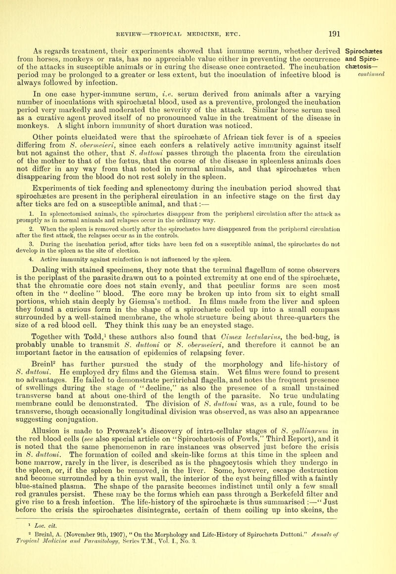 As regards treatment, their experiments showed that immune serum, whether derived Spirochaetes from horses, monkeys or rats, has no appreciable value either in preventing the occurrence and Spiro- of the attacks in susceptible animals or in curing the disease once contracted. The incubation chaetosis— period may be prolonged to a greater or less extent, but the inoculation of infective blood is continued always followed by infection. In one case hyper-immune serum, i.e. serum derived from animals after a varying number of inoculations with spirochaBtal blood, used as a preventive, prolonged the incubation period very markedly and moderated the severity of the attack. Similar horse serum used as a curative agent proved itself of no pronounced value in the treatment of the disease in monkeys. A slight inborn immunity of short duration was noticed. Other points elucidated were that the spirochsete of African tick fever is of a species differing from S. ohermeieri, since each confers a relatively active immunity against itself but not against the other, that 8. duttoni passes through the placenta from the circulation of the mother to that of the foetus, that the course of the disease in spleenless animals does not differ in any way from that noted in normal animals, and that spirochaetes when disappearing from the blood do not rest solely in the spleen. Experiments of tick feeding and splenectomy during the incubation period showed that spirochaetes are present in the peripheral circulation in an infective stage on the first day after ticks are fed on a susceptible animal, and that:— 1. In splenectomised animals, the spirochfetes disappear from the peripheral circulation after the attack as promptly as in normal animals and relapses occur in the ordinary way. 2. When the spleen is removed shortly after the spirochaetes have disappeared from the peripheral circulation after the first attack, the relapses occur as in the controls. 3. During the incubation period, after ticks have been fed on a susceptible animal, the spirochsetes do not develop in the spleen as the site of election. 4. Active immunity against reinfection is not influenced by the spleen. Dealing with stained specimens, they note that the terminal flagellum of some observers is the periplast of the parasite drawn out to a pointed extremity at one end of the spirochsete, that the chromatic core does not stain evenly, and that peculiar forms are seen most often in the  decline  blood. The core may be broken up into from six to eight small portions, which stain deeply by Giemsa's method. In films made from the liver and spleen they found a curious form in the shape of a spirochgete coiled up into a small compass surrounded by a well-stained membrane, the whole structure being about three-quarters the size of a red blood cell. They think this may be an encysted stage. Together with Todd,i these authors also found that Gimex lectularUis, the bed-bug, is probably unable to transmit *S'. duttoni or >S'. ohermeieri, and therefore it cannot be an important factor in the causation of epidemics of relapsing fever. BreinP has further pursued the study of the morphology and life-history of 8. duttoni. He employed dry films and the Giemsa stain. Wet films were found to present no advantages. He failed to demonstrate peritrichal flagella, and notes the frequent presence of swellings during the stage of decline, as also the presence of a small unstained transverse band at about one-third of the length of the parasite. No true undulating membrane could be demonstrated. The division of 8. duttoni was, as a rule, found to be transverse, though occasionally longitudinal division was observed, as was also an appearance suggesting conjugation. Allusion is made to Prowazek's discovery of intra-cellular stages of 8. gallinarum in the red blood cells (see also special article on  Spirochaetosis of Fowls, Third Eeport), and it is noted that the same phenomenon in rare instances was observed just before the crisis in 8. duttoni. The formation of coiled and skein-like forms at this time in the spleen and bone marr-ow, rarely in the liver, is described as is the phagocytosis which they undergo in the spleen, or, if the spleen be removed, in the liver. Some, however, escape destruction and become surrounded by a thin cyst wall, the interior of the cyst being filled with a faintly blue-stained plasma. The shape of the parasite becomes indistinct until only a few small red granules persist. These may be the forms which can pass through a Berkefeld filter and give rise to a fresh infection. The life-history of the spirochaete is thus summarised :— Just before the crisis the spirochaetes disintegrate, certain of them coiling up into skeins, the ^ Loc. cit. ^ Breinl, A. (November 9tb, 1907),  On the Morphology and Life-History of Spirochseta Duttoni. Annals of Tropical Medicine and Parasitology, Series T.M., Vol. I., No. -3.