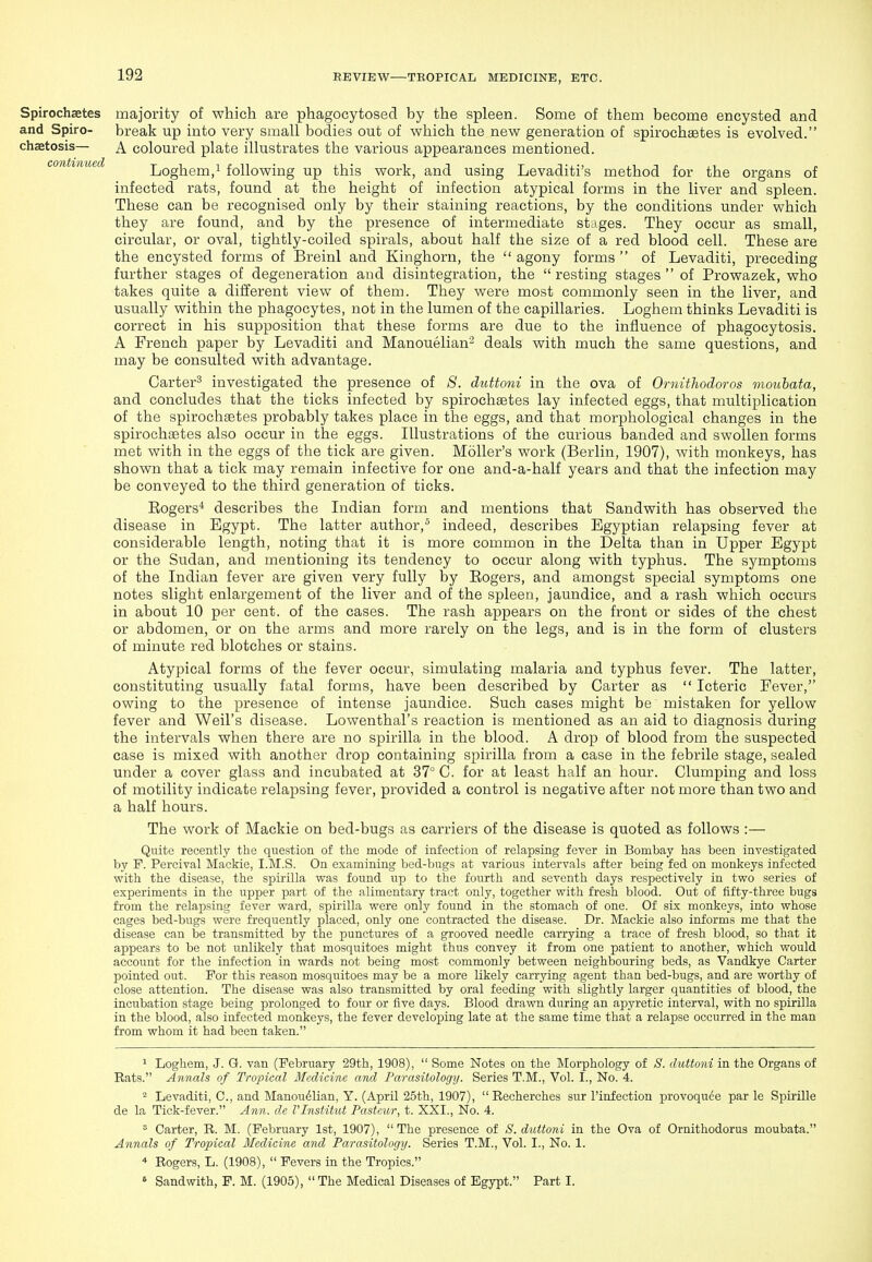 Spirochaetes majority of which are phagocytosed by the spleen. Some of them become encysted and and Spiro- break up into very small bodies out of which the new generation of spirochaetes is evolved. chaetosis— A coloured plate illustrates the various appearances mentioned. continued Loghem,i following up this work, and using Levaditi's method for the organs of infected rats, found at the height of infection atypical forms in the liver and spleen. These can be recognised only by their staining reactions, by the conditions under which they are found, and by the presence of intermediate stages. They occur as small, circular, or oval, tightly-coiled spirals, about half the size of a red blood cell. These are the encysted forms of Breinl and Kinghorn, the  agony forms  of Levaditi, preceding further stages of degeneration and disintegration, the resting stages of Prowazek, who takes quite a diiferent view of them. They were most commonly seen in the liver, and usually within the phagocytes, not in the lumen of the capillaries. Loghem thinks Levaditi is correct in his supposition that these forms are due to the influence of phagocytosis. A French paper by Levaditi and Manouelian- deals with much the same questions, and may be consulted with advantage. Carter^ investigated the presence of 8. duttoni in the ova of Ornithodoros mouhata, and concludes that the ticks infected by spirochaetes lay infected eggs, that multiplication of the spirochaetes probably takes place in the eggs, and that morphological changes in the spirochaetes also occur in the eggs. Illustrations of the curious banded and swollen forms met with in the eggs of the tick are given. MoUer's work (Berlin, 1907), with monkeys, has shown that a tick may remain infective for one and-a-half years and that the infection may be conveyed to the third generation of ticks. Eogers^ describes the Indian form and mentions that Sandwith has observed the disease in Egypt. The latter author,° indeed, describes Egyptian relapsing fever at considerable length, noting that it is more common in the Delta than in Upper Egypt or the Sudan, and mentioning its tendency to occur along with typhus. The symptoms of the Indian fever are given very fully by Eogers, and amongst special symptoms one notes slight enlargement of the liver and of the spleen, jaundice, and a rash which occurs in about 10 per cent, of the cases. The rash appears on the front or sides of the chest or abdomen, or on the arms and more rarely on the legs, and is in the form of clusters of minute red blotches or stains. Atypical forms of the fever occur, simulating malaria and typhus fever. The latter, constituting usually fatal forms, have been described by Carter as  Icteric Fever, owing to the presence of intense jaundice. Such cases might be mistaken for yellow fever and Weil's disease. Lowenthal's reaction is mentioned as an aid to diagnosis during the intervals when there are no spirilla in the blood. A drop of blood from the suspected case is mixed with another drop containing spirilla from a case in the febrile stage, sealed under a cover glass and incubated at 37° C. for at least half an hour. Clumping and loss of motility indicate relapsing fever, provided a control is negative after not more than two and a half hours. The work of Mackie on bed-bugs as carriers of the disease is quoted as follows :— Quite recently the question of the mode of infection of relapsing fever in Bombay has been investigated by P. Percival Mackie, I.M.S. On examining bed-bugs at various intervals after being fed on monkeys infected with the disease, the spirilla was found up to the fourth and seventh days respectively in two series of experiments in the upper part of the alimentary tract only, together with fresh blood. Out of fifty-three bugs from the relapsing fever ward, spirilla were only found in the stomach of one. Of six monkeys, into whose cages bed-bugs were frequently placed, only one contracted the disease. Dr. Mackie also informs me that the disease can be transmitted by the punctures of a grooved needle carrying a trace of fresh blood, so that it appears to be not unlikely that mosquitoes might thus convey it from one patient to another, which would account for the infection in wards not being most commonly between neighbouring beds, as Vandkye Carter pointed out. For this reason mosquitoes may be a more likely carrying agent than bed-bugs, and are worthy of close attention. The disease was also transmitted by oral feeding with slightly larger quantities of blood, the incubation stage being prolonged to four or five days. Blood drawn during an apyretic interval, with no spirilla in the blood, also infected monkeys, the fever develojDing late at the same time that a relapse occurred in the man from whom it had been taken. ^ Loghem, J. G. van (February 29th, 1908),  Some Notes on the Morphology of S. duttoni in the Organs of Rats. Annals of Tropical Medicine and Parasitology. Series T.M., Vol. I., No. 4. - Levaditi, C, and Manou^lian, Y. (April 25th, 1907),  Recherches sur I'infection provoquee par le Spirille de la Tick-fever. Ann. de VInstitut Pasteur, t. XXI., No. 4. ^ Carter, R. M. (February 1st, 1907), The presence of S. duttoni in the Ova of Ornithodorus moubata. Annals of Tropical Medicine and Parasitology. Series T.M., Vol. I., No. 1. Rogers, L. (1908),  Fevers in the Tropics.  Sandwith, P. M. (1905),  The Medical Diseases of Egypt. Part I.