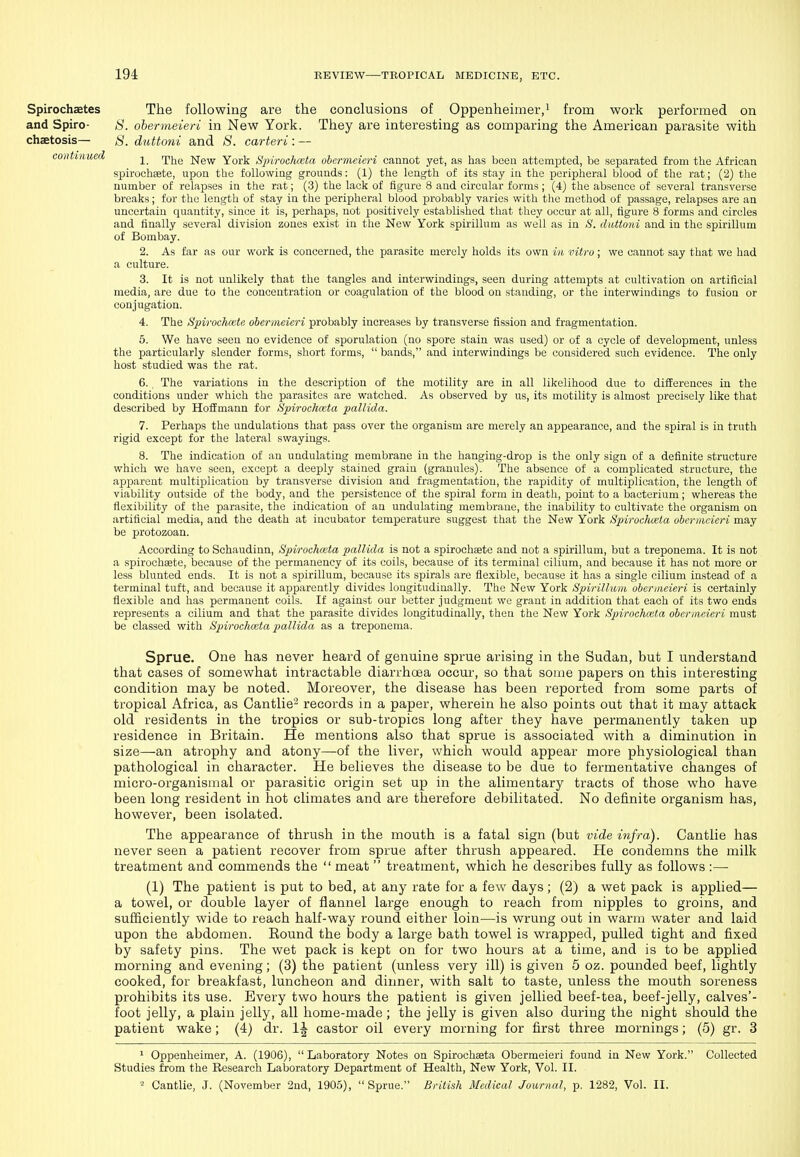 Spirochaetes The following are the conclusions of Oppenheimer,i from work performed on and Spiro- S. obermeieri in New York. They are interesting as comparing the American parasite with chaetosis— S. duttoni and 8. carteri: — continued ipj^g jq-gw York S'pi7-och(eta obermeieri cannot yet, as has been attempted, be separated from the African spirochsete, upon the following grounds: (1) the length of its stay in the peripheral blood of the rat; (2) the number of relapses in the rat; (3) the lack of figure 8 and circular forms ; (4) the absence of several transverse breaks; for the length of stay in the peripheral blood probably varies with the method of passage, relapses are an uncertain quantity, since it is, perhaps, not positively established that they occur at all, figure 8 forms and circles and finally several division zones exist in the New York spirillum as well as in S. duttoni and in the spirillum of Bombay. 2. As far as our work is concerned, the parasite merely holds its own in vitro; we cannot say that we had a culture. 3. It is not unlikely that the tangles and interwindings, seen during attempts at cultivation on artificial media, are due to the concentration or coagulation of the blood on standing, or the interwindings to fusion or conjugation. 4. The Spirochmte obermeieri probably increases by transverse fission and fragmentation. 5. We have seen no evidence of sporulation (no spore stain was used) or of a cycle of development, unless the particularly slender forms, short forms,  bands, and interwindings be considered such evidence. The only host studied was the rat. 6. The variations in the description of the motility are in all likelihood due to differences in the conditions under which the parasites are watched. As observed by us, its motility is almost precisely like that described by Hoffmann for Spirochccta pallida. 7. Perhaps the undulations that pass over the organism are merely an appearance, and the spiral is in truth rigid except for the lateral swayings. 8. The indication of an undulating membrane in the hanging-drop is the only sign of a definite structure which we have seen, except a deeply stained grain (granules). The absence of a complicated structure, the apparent multiplication by transverse division and fragmentation, the rapidity of multiplication, the length of viability outside of the body, and the persistence of the spiral form in death, point to a bacterium; whereas the flexibility of the parasite, the indication of an undulating membrane, the inability to cultivate the organism on artificial media, and the death at incubator temperature suggest that the New York Spirochieia obermeieri may be protozoan. According to Schaudinn, Spirochaita pallida is not a spirochsete and not a spirillum, but a treponema. It is not a spirochsete, because of the permanency of its coils, because of its terminal cilium, and because it has not more or less blunted ends. It is not a spirillum, because its spirals are flexible, because it has a single cilium instead of a terminal tuft, and because it apparently divides longitudinally. The New York Spirillum obermeieri is certainly flexible and has permanent coils. If against our better judgment we grant in addition that each of its two ends represents a cilium and that the parasite divides longitudinally, then the New York Spirochaita obermeieri must be classed with Spirochaita pallida as a treponema. Sprue. One has never heard of genuine sprue arising in the Sudan, but I understand that cases of somewhat intractable diarrhcBa occur-, so that some papers on this interesting condition may be noted. Moreover, the disease has been reported from some parts of tropical Africa, as Cantlie'^ records in a paper, wherein he also points out that it may attack old residents in the tropics or sub-tropics long after they have permanently taken up residence in Britain. He mentions also that sprue is associated with a diminution in size—an atrophy and atony—^of the liver, which would appear more physiological than pathological in character. He believes the disease to be due to fermentative changes of micro-organisinal or parasitic origin set up in the alimentary tracts of those who have been long resident in hot climates and are therefore debilitated. No definite organism has, however, been isolated. The appearance of thrush in the mouth is a fatal sign (but vide infra). Cantlie has never seen a patient recover from sprue after thrush appeared. He condemns the milk treatment and commends the  meat  treatment, which he describes fully as follows :— (1) The patient is put to bed, at any rate for a few days; (2) a wet pack is applied— a towel, or double layer of flannel large enough to reach from nipples to groins, and sufficiently wide to reach half-way round either loin—is wrung out in warm water and laid upon the abdomen. Bound the body a large bath towel is wrapped, pulled tight and fixed by safety pins. The wet pack is kept on for two hours at a time, and is to be applied morning and evening; (3) the patient (unless very ill) is given 5 oz. pounded beef, lightly cooked, for breakfast, luncheon and dinner, with salt to taste, unless the mouth soreness prohibits its use. Every two hours the patient is given jellied beef-tea, beef-jelly, calves'- foot jelly, a plain jelly, all home-made; the jelly is given also during the night should the patient wake; (4) dr. 1^ castor oil every morning for first three mornings; (5) gr. 3 1 Oppenheimer, A. (1906), Laboratory Notes on Spirochseta Obermeieri found in New York. Collected Studies from the Research Lalaoratory Department of Health, New York, Vol. II. 2 Cantlie, J. (November 2nd, 1905), Sprue. British Medical Journal, p. 1282, Vol. II.