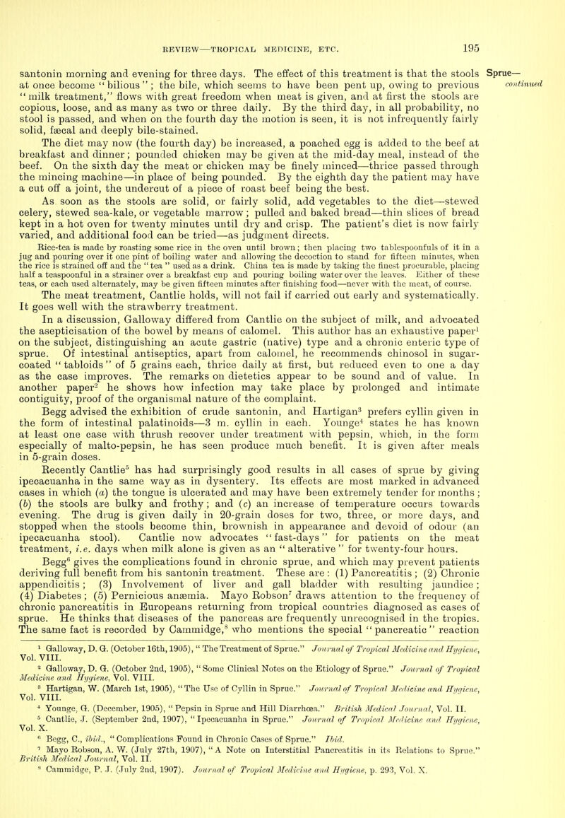 santonin morning and evening for three days. The effect of this treatment is that the stools Sprue— at once becoine bilious; the bile, which seems to have been pent up, owing to previous continued milk treatment, flows with great freedom when meat is given, and at first the stools are copious, loose, and as many as two or three daily. By the third day, in all probability, no stool is passed, and when on the fourth day the motion is seen, it is not infrequently fairly solid, faecal and deeply bile-stained. The diet may now (the fourth day) be increased, a poached egg is added to the beef at breakfast and dinner; pounded chicken may be given at the mid-day meal, instead of the beef. On the sixth day the meat or chicken may be finely minced—thrice passed through the mincing machine—in place of being pounded. By the eighth day the patient may have a cut off a joint, the undercut of a piece of roast beef being the best. As soon as the stools are solid, or fairly solid, add vegetables to the diet—stewed celery, stewed sea-kale, or vegetable marrow ; pulled and baked bread—thin slices of bread kept in a hot oven for twenty minutes until dry and crisp. The patient's diet is now fairly varied, and additional food can be tried—as judgment directs. Rice-tea is made by roasting some rice in the oven until brown; then jDlacing two tablesj^oonfuls of it in a jug and pouring over it one pint of boiling water and allowing the decoction to stand for fifteen minutes, when the rice is strained off and the  tea  used as a drink. China tea is made by taking the finest procurable, placing half a teaspoonful in a strainer over a breakfast cup and pouring boiling water over the leaves. Either of these teas, or each used alternately, may be given fifteen minutes after finishing food—never with the meat, of course. The meat treatment, Cantlie holds, will not fail if carried out early and systematically. It goes well with the strawberry treatment. In a discussion. Galloway differed from Cantlie on the subject of milk, and advocated the asepticisation of the bowel by means of calomel. This author has an exhaustive paper' on the subject, distinguishing an acute gastric (native) type and a chronic enteric type of sprue. Of intestinal antiseptics, apart from calomel, he recommends chinosol in sugar- coated tabloids of 5 grains each, thrice daily at first, but reduced even to one a day as the case improves. The remarks on dietetics appear to be sound and of value. In another paper'^ he shows how infection may take place by prolonged and intimate contiguity, proof of the organismal nature of the complaint. Begg advised the exhibition of crude santonin, and Hartigan^ prefers cyllin given in the form of intestinal palatinoids—3 m. cyllin in each. Younge^ states he has known at least one case with thrush recover under treatment with pepsin, which, in the form especially of malto-pepsin, he has seen produce much benefit. It is given after meals in 5-grain doses. Kecently Cantlie'^ has had surprisingly good results in all cases of sprue by giving ipecacuanha in the same way as in dysentery. Its effects are most marked in advanced cases in which (a) the tongue is ulcerated and may have been extremely tender for months; {h) the stools are bulky and frothy ; and (c) an increase of temperature occurs towards evening. The drug is given daily in 20-grain doses for two, three, or more days, and stopped when the stools become thin, brownish in appearance and devoid of odour (an ipecacuanha stool). Cantlie now advocates fast-days for patients on the meat treatment, i.e. days when milk alone is given as an  alterative  for twenty-four hours. Begg gives the complications found in chronic sprue, and which may prevent patients deriving full benefit from his santonin treatment. These are : (1) Pancreatitis ; (2) Chronic appendicitis ; (3) Involvement of liver and gall bladder with resulting jaundice ; (4) Diabetes ; (5) Pernicious anaemia. Mayo Eobson'' draws attention to the frequency of chronic pancreatitis in Europeans returning from tropical countries diagnosed as cases of sprue. He thinks that diseases of the pancreas are frequently unrecognised in the tropics. The same fact is recorded by Cammidge,'* who mentions the special pancreatic reaction ^ Galloway, D. G. (October 16th, 1905),  The Treatment of Sprue. Jonmal of Tropical Medicine, and Hygiene, Vol. VIII. ^ Galloway, D. G. (October 2nd, 1905),  Some Clinical Notes on the Etiology of Sprue. Journal of Tropical Medicine and Hi/f/iene, Vol. VIII.  Hartigan, W. (March 1st, 1905),  The Use of CvUin in Sprue. Journal of l^-opicaJ Medicine and ffi/t/iene, Vol. VIII. * Younge, G. (December, 1905),  Pepsin in Sprue and Hill Diarrhoea. British Medical .Journal, Vol. II. ^ Cantlie, .1. (September 2nd, 1907), Ipecacuanha in Sprue. Journal of Tropical Medicine and Hygiene, Vol. X.  Begg, C, ibid.,  Complications Found in Chronic Cases of Sprue. Ibid. ' Mayo Robson, A. W. (July 27th, 1907),  A Note on Interstitial Pancreatitis in its Relations to Sprue. Britiah Medical Journal, Vol. II. « Cammidgo, P. .1. (.Tuly 2nd, 1907). Journal of Tropical Medieitie and Hijgiene, p. 293, Vol. X.