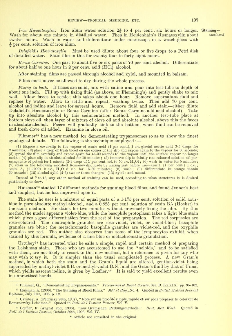 Iron Hsematoxylin. Iron alum water solution 2J to 4 per cent., six hours or longer. Staining— Wash for about one minute in distilled water. Then in Heidenhain's HcEmatoxylin about continued twelve hours. Wash in water and differentiate under microscope in a watch-glass with ^ per cent, solution of iron alum. Delafield's Hsematoxylin. Must be used dilute about four or five drops to a Petri dish of distilled water. Stain film in this for twenty-four to forty-eight hours. Borax Garmine. One part to about five or six parts of 70 per cent, alcohol. Differentiate for about half to one hour in 2 per cent, acid (HCl) alcohol. After staining, films are passed through alcohol and xylol, and mounted in balsam. Films must never be allowed to dry during the whole process. Fixing in hulk. If faeces are solid, mix with saline and pour into test-tube to depth of about one inch. Fill up with fixing fluid (as above, or Flemming's) and gently shake to mix well. Allow fasces to settle; this takes about one hour. Eemove supernatant fluid and replace by water. Allow to settle and repeat, washing twice. Then add 70 per cent, alcohol and iodine and leave for several hours. Eemove fluid and add stain—either dilute Delafield's Haematoxylin or Borax Carmine (after Borax Carmine add acid alcohol). Take up into absolute alcohol by this sedimentation method. In another test-tube place at bottom clove oil, then layer of mixture of clove oil and absolute alcohol, above this the faeces in absolute alcohol. Fseces will gradually sink to the bottom, when fluid can be removed and fresh clove oil added. Examine in clove oil. Plimmer^* has a new method for demonstrating trypanosomes so as to show the finest cytological details. The following is the technique employed :— (1) Expose a cover-slip to the vapour of osmic acid (1 per cent.), 1 c.c. glacial acetic acid 3-5 drops for 2 minutes; (2) place a drop of fresh blood on one corner of the slip and exjjose again to the vapour for 30 seconds ; (3) spread the iilm carefully and expose again for 15-30 seconds to the vapour until the surface appear no longer moist; (4) place slip in absolute alcohol for 10 minutes ; (5) immerse slip in faintly rose-coloured solution of per- manganate of potash for 1 minute (2-3 drops of 1 jser cent. sol. to 50 c.c. H.^O) ; (6) wash in water for 5 minutes ; (7) stain in the following modified Romanowsky, made by mixing just before use—azur 1 (1 per cent.) 1 c.c. ; eosin. Aj (1-1000) 2 c.c, H^O 8 c.c. for 15-30 minutes; (8) wash; (9) difierentiate in orange tannin 30 seconds ; (12) alcohol xylol (2-3) two or three changes ; (13) xylol; and mount. Instead of 7 to 13, any other method of staining can be used, according to what structures it is desired particularly to show. Huisman-* studied 17 different methods for staining blood films, and found Jenner's best and simplest, but he has improved upon it. The stain he uses is a mixture of equal parts of a 1-175 per cent, solution of solid azur- blue in pure absolute methyl alcohol, and a 0-825 per cent, solution of eosin BA (Hochst) in the same medium. He stains for two minutes without previously fixing the film. By this method the nuclei appear a violet-blue, while the basophile protoplasm takes a light blue stain which gives a good differentiation from the rest of the preparation. The red corpuscles are rose-coloured. The neutrophile granules are rose-violet, violet, or violet-blue ; basophile granules are blue ; the metachromatic basophile granules are violet-red, and the oxyphile granules are red. The author also observes that some of the lymphocytes exhibit, when stained by this formula, evidence of a fine blue or metachromatic granulation. Urtubey^* has invented what he calls a simple, rapid and certain method of preparing the Leishman stain. Those who are accustomed to use the soloids, and to be satisfied with them, are not likely to resort to this new method, but a reference is given for any who may wish to try it. It is simpler than the usual complicated process. A new Gram's method, in which both the stain and the Gram's liquid are altered, gentian-violet being superseded by methyl-violet 6.B. or methyl-violet B.N., and the Gram's fluid by that of Unna, which yields nascent iodine, is given by Loeflier.''* It is said to yield excellent results even in unpractised hands. ^ Plimmer, Q., Demonstrating Trypanosomata. Proceedings of Royal Society, Ser. B. LXXIX., pp. 95-102. ^ Huisman, A. (1906), The Staining of Blood Films. MM. et Hyg., No. 4. Quoted in British Medical Journal Epitome, July 21st, 1906, p. 12.  Urtubey, A. (February 28th, 1907),  Note sur un precede simple, rapide et sur pour preparer le colorant de Romanowsky-Leishman. Quoted in Bu.ll. de I'lnstitut Pasteur, Vol. V. ■* Lcefler, P. (August 2nd, 1906),  Zur Qramschen Farbungsmethode. Dcut. Med. JFoch. Quoted in Bull, de VInstitut Pasteiu; October 30th, 1906, Vol. IV.