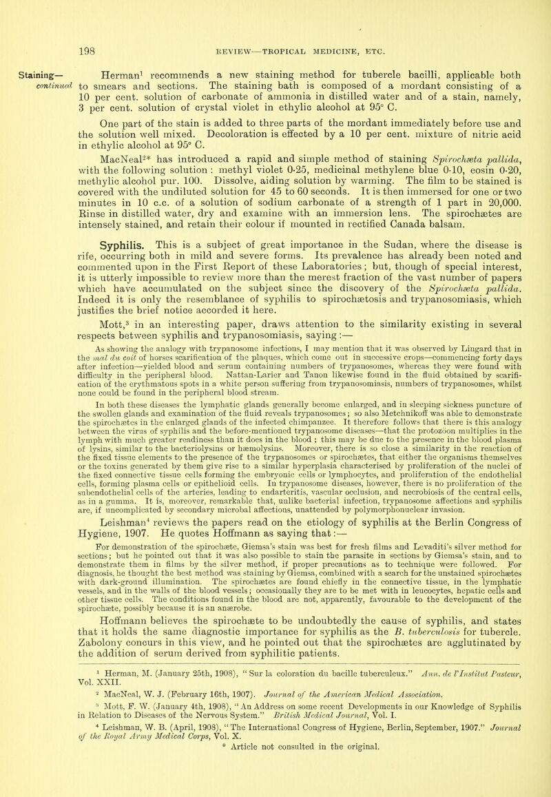 Staining— Herman^ recommends a new staining method for tubercle bacilli, applicable both continual to smears and sections. The staining bath is composed of a mordant consisting of a 10 per cent, solution of carbonate of ammonia in distilled water and of a stain, namely, 3 per cent, solution of crystal violet in ethylic alcohol at 95° C. One part of the stain is added to three parts of the mordant immediately before use and the solution well mixed. Decoloration is effected by a 10 per cent, mixture of nitric acid in ethylic alcohol at 95° C. MacNeal^* has introduced a rapid and simple method of staining Spirochseta pallida, with the following solution : methyl violet 0-25, medicinal methylene blue 0-10, eosin 0-20, metliylic alcohol pur. 100. Dissolve, aiding solution by warming. The film to be stained is covered with the undiluted solution for 45 to 60 seconds. It is then immersed for one or two minutes in 10 c.c. of a solution of sodium carbonate of a strength of 1 part in 20,000. Rinse in distilled water, dry and examine with an immersion lens. The spirochsetes are intensely stained, and retain their colour if mounted in rectified Canada balsam. Syphilis. This is a subject of great importance in the Sudan, where the disease is rife, occurring both in mild and severe forms. Its prevalence has already been noted and commented upon in the First Eeport of these Laboratories ; but, though of special interest, it is utterly impossible to review more than the merest fraction of the vast number of papers whicli have accumulated on the subject since the discovery of the Spirochseta pallida. Indeed it is only the resemblance of syphilis to spirochgetosis and trypanosomiasis, which justifies the brief notice accorded it here. Mott,^ in an interesting paper, draws attention to the similarity existing in several respects between syphilis and trypanosomiasis, saying :— As showing the analogy with trypanosome infections, I may mention that it was observed by Lingard that in the mal dw coit of horses scarification of the plaques, which come out in successive crops—commencing forty days after infection—yielded blood and serum containing numbers of trypanosomes, whereas they were found with difficulty in the peripheral blood. Nattan-Larier and Tanou likewise found in the fluid obtained by scarifi- cation of the erythmatous spots in a white person suffering from trypanosomiasis, numbers of trypanosomes, whilst none could be found in the peripheral blood stream. In both these diseases the lymphatic glands generally become enlarged, and in sleeping sickness ^juncture of the swollen glands and examination of the liuid reveals trypanosomes; so also MetchnikofE was able to demonstrate the spirochaetes in the enlarged glands of the infected chimpanzee. It therefore follows that there is this analogy between the virus of syphilis and the before-mentioned trypanosome diseases—that the protozoon multiplies in the lymph with much greater readiness than it does in the blood ; this may be due to the presence in the blood plasma of lysins, similar to the bacteriolysius or hsemolysins. Moreover, there is so close a similarity in the reaction of the fixed tissue elements to the presence of the trypanosomes or spirochaetes, that either the organisms themselves or the toxins generated by them give rise to a similar hyperplasia characterised by proliferation of the nuclei of the fixed connective tissue cells forming the embryonic cells or lymphocytes, and proliferation of the endothelial cells, forming plasma cells or epithelioid cells. In trypanosome diseases, however, there is no proliferation of the subendothelial cells of the arteries, leading to endarteritis, vascular occlusion, and necrobiosis of the central cells, as in a gumma. It is, moreover, remarkable that, unlike bacterial infection, trypanosome affections and syphilis are, if uncomplicated by secondary microbal affections, unattended by polymorphonuclear invasion. Leishman' reviews the papers read on the etiology of syphilis at the Berlin Congress of Hygiene, 1907. He quotes Hoffmann as saying that :— For demonstration of the spirochsete, Giemsa's stain was best for fresh films and Levaditi's silver method for sections; but he pointed out that it was also possible to stain the parasite in sections by Giemsa's stain, and to demonstrate them in films by the silver method, if proper precautions as to technique were followed. For diagnosis, he thought the best method was staining by Giemsa, combined with a search for the unstained spirochaetes with dark-ground illumination. The spirochaetes are found chiefly in the connective tissue, in the lymphatic vessels, and in the walls of the blood vessels; occasionally they are to be met with in leucocytes, hepatic cells and other tissue cells. The conditions found in the blood are not, apparently, favourable to the development of the spirochaete, possibly because it is an anaerobe. Hoffmann believes the spirochaste to be undoubtedly the cause of syphilis, and states that it holds the same diagnostic importance for syphilis as the B. tiiberculosia for tubercle. Zabolony concurs in this view, and he pointed out that the spirochaetes are agglutinated by the addition of serum derived from syphilitic patients. ^ Herman, M. (January 25th, 1908),  Sur la coloration du bacille tuberculeux. Ann. de rinsHtut Fastem; Vol. XXII. * MacNeal, W. J. (February 16th, 1907). Journal of the American Medical Association. Mott, F. W. (January 4th, 1908),  An Address on some recent Developments in our Knowledge of Syphilis in Relation to Diseases of the Nervous System. British Medical Journal, Vol. I. * Leishman, W. B. (April, 1908), The International Congress of Hygiene, Berlin,September, 1907. Journal of the Royal Army Medical Corps, Vol. X.