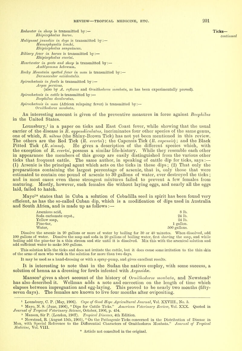 Redwater in sheep is transmitted by:— Ticks— Rhipicephalus bursa. continued Malignant jaundice in dogs is transmitted by:— Hmmaphysalis leachi. Ehipicephalus sanguineus. Biliary fever in horses is transmitted by:— Rhipicephalus evertsi. Hearliuater in goats and sheep is transmitted by:— Avibhjomma hebrceum. Rocky Mountain spotted fever in man is transmitted by:— Dermacentor occidentalis. Spirochcetosis in fowls is transmitted by :— Argas persicus. (also by A. refiexus and Ornithodoros moubata, as has been experimentally proved). Spirochcetosis in cattle is transmitted by :— Boophilus decoloratus. Spirochcetosis in man (African relapsing fever) is transmitted by:— Ornithodoros moubata. An interesting account is given of the preventive measures in force against Boophilus in the United States. Lounsbury,! in a paper on ticks and East Coast fever, while showing that the usual carrier of the disease is B. appeiidiculatus, incriminates four other species of the same genus, one of which, B. niteyis (the Shiny-Brown Tick) has not yet been mentioned in this review. The others are the Eed Tick [B. evertsi); tlie Capensis Tick (B. capensis); and the Black Pitted Tick {B. simtis). He gives a description of the different species which, with the exception of B. evertsi, possess a similar life-history. While they resemble each other in appearance the members of this group are easily distinguished from the various other ticks that frequent cattle. The same author, in speaking of cattle dip for ticks, says:— (1) Arsenic is the principal agent which acts on the ticks in these dips ; (2) That only the preparations containing the largest percentage of arsenic, that is, only those that were estimated to contain one pound of arsenic to 30 gallons of water, ever destroyed the ticks; and in most cases even these strongest mixtures failed to prevent a few females from maturing. Mostly, however, such females die without laying eggs, and nearly all the eggs laid, failed to hatch. Mayo-* states that in Cuba a solution of Cebadilla seed in spirit has been found very efficient, as has the so-called Cuban dip, which is a modification of dips used in Australia and South Africa, and is made up as follows:— Arsenious acid, 8 lb. Soda carbonate cryst., 24 lb. Yellow soap, 24 lb. Pine-tar, 1 gallon. Water, 500 gallons. Dissolve the arsenic in 20 gallons or more of water by boiling for 30 or 40 minutes. When dissolved, add 100 gallons of water. Dissolve the soap and soda in 20 gallons of boiling water, first shaving the soap, and while boiling add the pine-tar in a thin stream and stir until it is dissolved. Mix this with the arsenical solution and add sufficient water to make 500 gallons. This solution kills the ticks and does not irritate the cattle, but it does cause some irritation to the thin skin of the arms of men who work in the solution for more than two days. It may be used as a hand-dressing or with a spray-pump, and gives excellent results. It is interesting to note that in the Sudan the natives employ, with some success, a solution of henna as a dressing for fowls infested with Argasidas. Manson^ gives a short account of the history of Ornithodoros moubata, and Newstead-* has also described it. Wellman adds a note and correction on the length of time which elapses between impregnation and egg-laying. This proved to be nearly two months (fifty- seven days). The females are known to live four months after ovipositing. 1 Lounsbury, C. P. (May, 1906). Cape of Good Hope Agricultural Journal, Vol. XXVIII., No. 5. ^ Mayo, N. S. (June, 1906), Dips for Cattle Ticks. American Veterinary Review, Vol. XXX. Quoted in Journal of Tropical Veterinary Science, October, 1906, p. 454. ^ Manson, Sir P. (London, 1907). Tropical Diseases, 4th Edition. * Newstead, R. (August 15th, 1905),  On the Pathogenic Ticks concerned in the Distribution of Disease in Man, with Special Reference to the Differential Characters of Ornithodoros Moubata. Journal of Tropical Medicine, Vol. VIII.