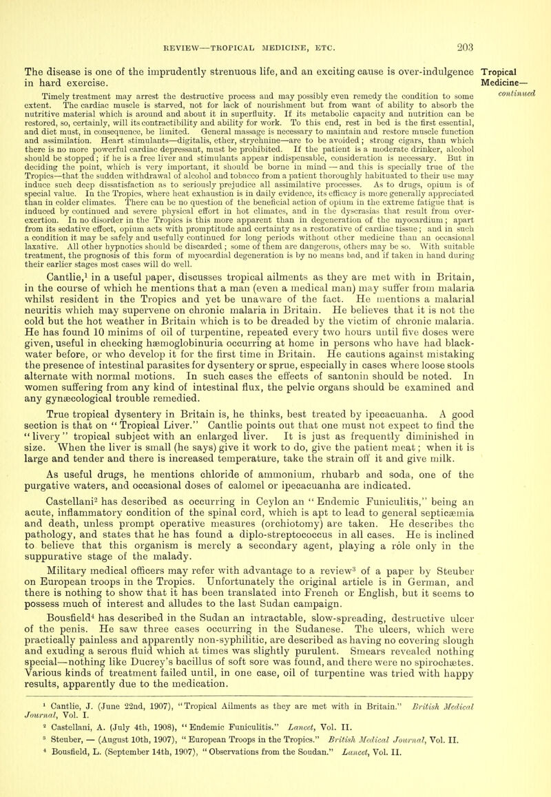 The disease is one of the imprudently strenuous life, and an exciting cause is over-indulgence Tropical in hard exercise. Medicine— Timely treatment may arrest the destructive process and may possibly even remedy the condition to some continue extent. The cardiac muscle is starved, not for lack of nourishment but from want of ability to absorb the nutritive material v^^hich is around and about it in superfluity. If its metabolic capacity and nutrition can be restored, so, certainly, will its contractibility and ability for work. To this end, rest in bed is the first essential, and diet must, in consequence, be limited. General massage is necessary to maintain and restore muscle function and assimilation. Heart stimulants—digitalis, ether, strychnine—are to be avoided ; strong cigars, than which there is no more powerful cardiac depressant, must be prohibited. If the patient is a moderate drinker, alcohol should be stopped; if he is a free liver and stimulants appear indispensable, consideration is necessary. But in deciding the point, which is very important, it should be borne in mind — and this is specially true of the Tropics—that the sudden withdrawal of alcohol and tobacco from a patient thoroughly habituated to their use may induce such deep dissatisfaction as to seriously prejudice all assimilative processes. As to drugs, op)ium is of special value. In the Tropics, where heat exhaustion is in daily evidence, its efficacy is more generally appreciated than in colder climates. There can be no question of the beneficial action of opium in the extreme fatigue that is induced by continued and severe physical effort in hot climates, and in the dyscrasias that result from over- exertion. In no disorder in the Tropics is this more apparent than in degeneration of the myocardium; apart from its sedative efEcct, opium acts with promptitude and certainty as a restorative of cardiac tissue; and in such a condition it may be safely and usefully continued for long periods without other medicine than an occasional laxative. All other hypnotics should be discarded ; some of them are dangerous, others may be so. With suitable treatment, the prognosis of this form of myocardial degeneration is by no means bad, and if taken in hand during their earlier stages most cases will do well. Cantlie/ in a useful paper, discusses tropical ailments as they are met with in Britain, in the course of which he mentions that a man (even a medical man) may suffer from malaria whilst resident in the Tropics and yet be unaware of the fact. He mentions a malarial neuritis which may supervene on chronic malaria in Britain. He believes that it is not the cold but the hot weather in Britain which is to be dreaded by the victim of chronic malaria. He has found 10 minims of oil of turpentine, repeated every two hours until five doses were given, useful in checking hemoglobinuria occurring at home in persons who have had black- water before, or who develop it for the first time in Britain. He cautions against mistaking the presence of intestinal parasites for dysentery or sprue, especially in cases where loose stools alternate with normal motions. In such cases the effects of santonin should be noted. In women suffering from any kind of intestinal flux, the pelvic organs should be examined and any gynaecological trouble remedied. True tropical dysentery in Britain is, he thinks, best treated by ipecacuanha. A good section is that on  Tropical Liver. Cantlie points out that one must not expect to find the livery tropical subject with an enlarged liver. It is just as frequently diminished in size. When the liver is small (he says) give it work to do, give the patient meat; when it is large and tender and there is increased temperature, take the strain off it and give milk. As useful drugs, he mentions chloride of ammonium, rhubarb and soda, one of the purgative waters, and occasional doses of calomel or ipecacuanha are indicated. Castellani-has described as occurring in Ceylon an  Endemic Funiculitis, being an acute, inflammatory condition of the spinal cord, which is apt to lead to general septicaemia and death, unless prompt operative measures (orchiotomy) are taken. He describes the pathology, and states that he has found a diplo-streptococcus in all cases. He is inclined to believe that this organism is merely a secondary agent, playing a role only in the suppurative stage of the malady. Military medical officers may refer with advantage to a review'^ of a paper by Steuber on European troops in the Tropics. Unfortunately the original article is in German, and there is nothing to show that it has been translated into French or English, but it seems to possess much of interest and alludes to the last Sudan campaign. Bousfield* has described in the Sudan an intractable, slow-spreading, destructive ulcer of the penis. He saw three cases occurring in the Sudanese. The ulcers, which were practically painless and apparently non-syphilitic, are described as having no covering slough and exuding a serous fluid which at times was slightly purulent. Smears revealed nothing special—nothing like Ducrey's bacillus of soft sore was found, and there were no spirochaetes. Various kinds of treatment failed until, in one case, oil of turpentine was tried with happy results, apparently due to the medication. 1 Cantlie, J. (June 22nd, 1907), Tropical Ailments as they are met with in Britain. British Medical Journal, Vol. I. * Castellani, A. (July 4th, 1908),  Endemic Funiculitis. Lancet, Vol. II. ^ Steuber, — (August 10th, 1907),  European Troops in the Tropics. British Medical Journal, Vol. II. * Bousfield, L. (September 14th, 1907), Observations from the Soudan. Lancet, Vol. II.