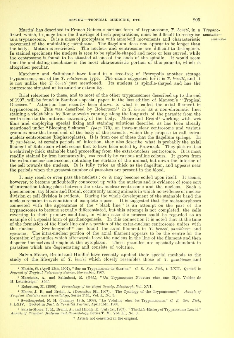 Martini has described in French Guinea a curious form of trypanosome, T. boueti, in a Trypano- lizard, which, to judge from the drawings of fresh preparations, must be difficult to recognise somiasis— as a trypanosome. It is a mass of protoplasm with amoeboid movements and characteristic continued movement of the undulating membrane. The fiagellum does not appear to be longer than the body. Motion is restricted. The nucleus and centrosome are difficult to distinguish. In stained specimens the nucleus is seen to be spindle-shaped and more or less curved, while the centrosome is found to be situated at one of the ends of the spindle. It would seem that the undulating membrane is the most characteristic portion of this parasite, which is altogether peculiar. Marchoux and Salimbeni'' have found in a tree-frog of Petropolis another strange trypanosome, not of the T. rotatorium type. The name suggested for it is T. borelU, and it is not unlike tlie T. boueti just mentioned. Its nucleus is spindle-shaped and has the centrosome situated at its anterior extremity. Brief reference to these, and to most of the other trypanosomes described up to the end of 1907, will be found in Sambon's special paper in the last edition of Manson's Tropical Diseases. Attention has recently been drawn to what is called the axial filament in trypanosomes. This was described by Eobertson^* in T. brucei as a non-chromatic line, staining a violet blue by Eomanowsky running along the long axis of the parasite from the centrosome to the anterior extremity of the body. Moore and Breinl'* working with wet films and employing special fixing and staining solutions describe, as has been already mentioned under  Sleeping Sickness  (page 175), an intra-nuclear centrosome and various granules near the broad end of the body of the parasite, which they propose to call extra- nuclear centrosomes (blepharoplasts). It is from one of these that the fiagellum springs. In T. gambiense, at certain periods of infection, they also describe what is probably the axial filament of Eobertson which seems first to have been noted by Prowazek. They picture it as a relatively-thick stainable band proceeding from the extra-nuclear centrosome. It is most readily stained by iron hsematoxylin, less readily by various aniline colours. It grows from the extra-nuclear centrosome, not along the surface of the animal, but down the interior of the cell towards the nucleus. It is fully twice as thick as the fiagellum, and appears near the periods when the greatest number of parasites are present in the blood. It may reach or even pass the nucleus ; or it may become coiled upon itself. It seems, however, to become undoubtedly connected up with the nucleus and is evidence of some sort of interaction taking place between the extra-nuclear centrosome and the nucleus. Such a phenomenon, say Moore and Breinl, occurs only among animals in which no evidence of nuclear division or cell division is evident. During the whole development of the stainable band the nucleus remains in a condition of complete repose. It is suggested that the metamorphoses connected with the appearance of the black line is an attempt on the part of the trypanosomes to become sexually differentiated, but this attempt is not completed, the cells reverting to their primary condition, in which case the process could be regarded as an example of a special form of parthenogenesis. In this connection it is noted that at the time of the formation of the black line only a portion of the extra-nuclear centrosome unites with the nucleus. SwellengrebeP* has found the axial filament in T. brucei, gambiense and equinum. The intra-nuclear portion of the axial filament appears to be the centre for the formation of granules which afterwards leave the nucleus in the line of the filament and then disperse themselves throughout the cytoplasm. These granules are specially abundant in parasites which are degenerating and consists of volutine. Salvin-Moore, Breinl and Hindle have recently applied their special methods to the study of the life-cycle of T. lewisi which closely resembles those of T. gambiense and 1 Martin, G. (April 13th, 1907),  Sur un Trypanosome de Saurien. C. R. 8oc. Biol., t. LXII. Quoted in Journal of Tropical Veterinary Science, November, 1907. ^ Marchoux, A., and Salimbeni, E. {iljid.),  Un Trypanosome Nouveau chez une Hyla Voisine de H. Lateristriga. Ihid. ^ Eobertson, M. (1906). Proceedings of the Royal Society, Edinburgh, Vol. XVI. * Moore, J. B., and Breinl, A. (December 9th, 1907),  The Cytology of the Trypanosomes. Annals of Tropical Medicine and Parasitology, Series T.M., Vol. I., No. 3. ^ Swellengrebel, N. H. (January 18th, 1908), La Volutine chez les Trypanosomes. C. R. Soc. Biol., t. LXIV. Quoted in Bull, de rinstitid Pasteur, April 15th, 1908. •5 Salvin-Moore, J. E., Breinl, A., and Hindle, E. (.July 1st, 1907),  The Life-History of Trypanosoma Lewisi. Annals of Tropical Medicine and Parasitology, Series T. M.. Vol. II., No. 3.