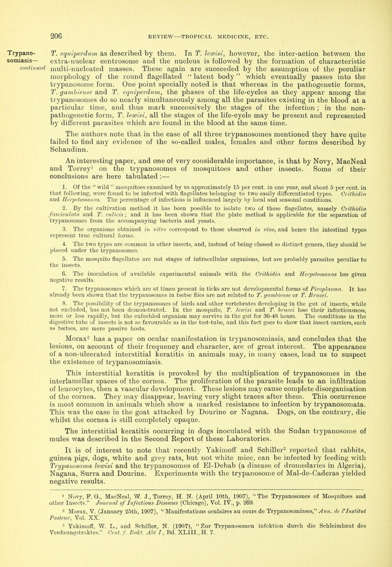 Trypano- T. eqm'perdiim as described by them. In T. leioisi, however, the inter-action between the somiasis— extra-nuclear centrosome and the nucleus is followed by the formation of characteristic continued multi-nucleated masses. These again are succeeded by the assumption of the peculiar morphology of the round flagellated  latent body  which eventually passes into the trypanosome form. One point specially noted is that whereas in the pathogenetic forms, T. gambiense and T. eqiiiperdum, the phases of the life-cycles as they appear among the trypanosomes do so nearly simultaneously among all the parasites existing in the blood at a pax'ticular time, and thus mark successively the stages of the infection ; in the non- pathogenetic form, T. lewisi, all the stages of the life-cycle may be present and represented by different parasites which are found in the blood at the same time. The authors note that in the case of all three trypanosomes mentioned they have quite failed to find any evidence of the so-called males, females and other forms described by Schaudinn. An interesting paper, and one of very considerable importance, is that by Novy, MacNeal and Torreyi on the trypanosomes of mosquitoes and other insects. Some of their conclusions are here tabulated :— 1. Of the  wild  mosquitoes examined by us approximately 15 per cent, in one year, and about 5 per cent, in that following, were found to be infected with flagellates belonging to two easily differentiated types. Crithidia and Hcrpetmnonas. The percentage of infections is influenced largely by local and seasonal conditions. 2. By the cultivation method it has been possible to isolate two of these flagellates, namely Crithidia fasciculata and T. culicis ; and it has been shown that the plate method is applicable for the separation of trypanosomes from the accompanying bacteria and yeasts. 3. The organisms obtained in vitro correspond to those observed in vivo, and hence the intestinal types represent true cultural forms. 4. The two types are common in other insects, and, instead of being classed as distinct genera, they should be placed under the trypanosomes. 5. The mosquito flagellates are not stages of intracellular organisms, but are probably parasites peculiar to the insects. 6. The inoculation of available experimental animals with the Crithidia and Herpetomonas has given negative results. 7. The trypanosomes which are at times present in ticks are not developmental forms of Piroplasma. It has already been shown that the trypanosomes in tsetse flies are not related to T. gnmbiense or T. Brucei. 8. The possibility of the trypanosomes of birds and other vertebrates developing in the gut of insects, while not excluded, has not been demonstrated. In the mosquito, T. lewisi and T. brucei lose their infectiousness, more or less rapidly, but the enfeebled organism may survive in the gut for 36-48 hours. The conditions in the digestive tube of insects is not as favourable as in the test-tube, and this fact goes to show that insect carriers, such as tsetses, are mere passive hosts. Morax^' has a paper on ocular manifestation in trypanosomiasis, and concludes that the lesions, on account of their frequency and character, are of great interest. The appearance of a non-ulcerated interstitial keratitis in animals may, in many cases, lead us to suspect the existence of trypanosomiasis. This interstitial keratitis is provoked by the multiplication of trypanosomes in the interlamellar spaces of the cornea. The proliferation of the parasite leads to an infiltration of leucocytes, then a vascular development. These lesions may cause complete disorganisation of the cornea. They may disappear, leaving very slight traces after them. This occurrence is most common in animals which show a marked resistance to infection by trypanosomata. This was the case in the goat attacked by Dourine or Nagana. Dogs, on the contrary, die whilst the cornea is still completely opaque. The interstitial keratitis occurring in dogs inoculated with the Sudan trypanosome of mules was described in the Second Report of these Laboratories. It is of interest to note that recently Yakimofi^ and Schiller^ reported that rabbits, guinea pigs, dogs, white and grey rats, but not white mice, can be infected by feeding with Trypanosoma lewisi and the trypanosomes of Bl-Debab (a disease of dromedaries in Algeria), Nagana, Surra and Dourine. Experiments with the trypanosome of Mal-de-Caderas yielded negative results. 1 Novy, F. G., MacNeal, W. .J., Torrey, H. N. (April 10th, 1907), The Trypanosomes of Mosquitoes and other Insects. Journal of Infectious Diseases (Chicago), Vol. IV., p. 269. * Morax, V. (January 25th, 1907),  Manifestations oculaires au cours de Trypanosomiases, Ann. de VInstitut Pastern; Vol. XX.  Yakimoff, W. L., and Schiller, N. (1907),  Zur Trypanosomen infektion durcb die Schleimhaut des Verdaungstraktes, Cent.f. Bakt. AU /., Bd. XLIII., H. 7.