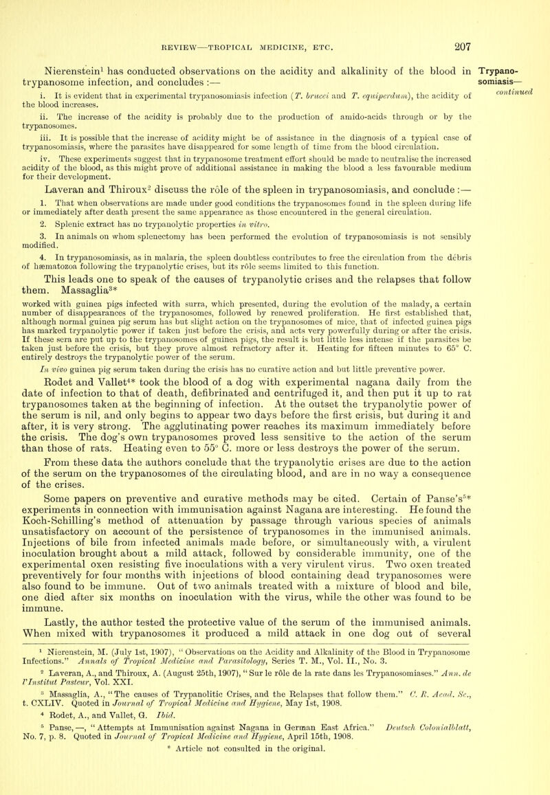 Nierenstein^ has conducted observations on the acidity and alkalinity of the blood in Trypano- trypanosome infection, and concludes :— somiasis— i. It is evident that in experimental trypanosomiasis infection (2. brucci and T. cquipcrduia), the acidity of toniiim the blood increases. ii. The increase of the acidity is probably due to the production of amido-acids through or by the trypanosomes. iii. It is possible that the increase of acidity might be of assistance in the diagnosis of a typical case of trypanosomiasis, where the parasites have disappeared for some length of time from the blood circulation. iv. These experiments suggest that in trypanosome treatment effort should be made to neutralise the increased acidity of the blood, as this might prove of additional assistance in making the blood a less favourable medium for their development. Laveran and Thiroux^ discuss the role of the spleen in trypanosomiasis, and conclude :—• 1. That when observations are made under good conditions the trypanosomes found in the spleen during life or immediately after death present the same appearance as those encountered in the general circulation. 2. Splenic extract has no trypauolytic properties in, vitm. 3. In animals on whom splenectomy has been performed the evolution of trypanosomiasis is not sensibly modified. 4. In trypanosomiasis, as in malaria, the spleen doubtless contributes to free the circulation from the debris of hsematozoa following the trypauolytic crises, but its role seems limited to this function. This leads one to speak of the causes of trypanolytic crises and the relapses that follow them. Massaglia^* worked with guinea pigs infected with surra, which presented, during the evolution of the malady, a certain number of disappearances of the trypanosomes, followed by renewed proliferation. He first estabHshed that, although normal guinea pig serum has but slight action on the trypanosomes of mice, that of infected guinea pigs has marked trypanolytic power if taken just before the crisis, and acts very powerfully during or after the crisis. If these sera are put up to the trypanosomes of guinea pigs, the result is but little less intense if the parasites be taken just before the crisis, but they prove almost refractory after it. Heating for fifteen minutes to 65° C. entirely destroys the trypanolytic power of the serum. In vivo guinea pig serum taken during the crisis has no curative action and but little preventive power. Eodet and Vallet** took the blood of a dog with experimental nagana daily from the date of infection to that of death, defibrinated and centrifuged it, and then put it up to rat trypanosomes taken at the beginning of infection. At the outset the trypanolytic power of the serum is nil, and only begins to appear two days before the first crisis, but during it and after, it is very strong. The agglutinating power reaches its maximum immediately before the crisis. The dog's own trypanosomes proved less sensitive to the action of the serum than those of rats. Heating even to 55° C. more or less destroys the power of the serum. From these data the authors conclude that the trypanolytic crises are due to the action of the serum on the trypanosomes of the circulating blood, and are in no way a consequence of the crises. Some papers on preventive and curative methods may be cited. Certain of Panse's''* experiments in connection with immunisation against Nagana are interesting. He found the Koch-Schilling's method of attenuation by passage through various species of animals unsatisfactory on account of the persistence of trypanosomes in the immunised animals. Injections of bile from infected animals made before, or simultaneously with, a virulent inoculation brought about a mild attack, followed by considerable immunity, one of the experimental oxen resisting five inoculations with a very virulent virus. Two oxen treated preventively for four months with injections of blood containing dead trypanosomes were also found to be immune. Out of two animals treated with a mixture of blood and bile, one died after six months on inoculation with the virus, while the other was found to be immune. Lastly, the author tested the protective value of the serum of the immunised animals. When mixed with trypanosomes it produced a mild attack in one dog out of several * Niereastcin, M. (July 1st, 1907),  Observations on the Acidity and Alkalinity of the Blood in Trypanosome Infections. Annals of Troiiical Medicine and Parasitology, Series T. M., Vol. II., No. 3. ^ Laveran, A., and Thiroux, A. (August 25th, 1907),  Sur le rOle de la rate dans les Trypanosomiases. Ann. de rivstitul Pasteur, Vol. XXI.  Massaglia, A., The causes of Trypanolitic Crises, and the Relapses that follow them. C. R. Acad. Sc., t. CXLIV. Quoted in Journal of Tropical Medicine and Hygiene, May 1st, 1908. * Rodet, A., and Vallet, G. Ihid. Panse,—, Attempts at Immunisation against Nagana in German East Africa. Deutsch Colonialhlatt, No. 7, p. 8. Quoted in Journal of Tropical Medicine and. Hygiene, April 15th, 1908.