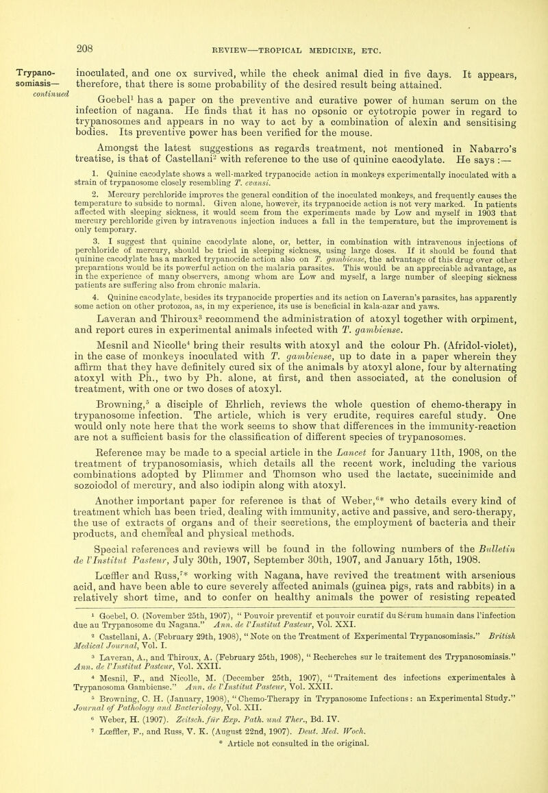 Trypano- inoculated, and one ox survived, while the check animal died in five days. It appears, somiasis— therefore, that there is some probability of the desired result being attained. co)itinued /^ini ,i ,• -, • (joebei^ has a paper on the preventive and curative power of human serum on the infection of nagana. He finds that it has no opsonic or cytotropic power in regard to trypanosomes and appears in no way to act by a combination of alexin and sensitising bodies. Its preventive power has been verified for the mouse. Amongst the latest suggestions as regards treatment, not mentioned in Nabarro's treatise, is that of Gastellani'^ with reference to the use of quinine cacodylate. He says : — 1. Quinine cacodylate shows a well-marked trypanocide action in monkeys experimentally inoculated with a strain of trypanosome closely resembling T. cvansi. 2. Mercury perchloride improves the general condition of the inoculated monkeys, and frequently causes the temperature to subside to normal. Given alone, however, its trypanocide action is not very marked. In patients affected with sleeping sickness, it would seem from the experiments made by Low and myself in 1903 that mercury perchloride given by intravenous injection induces a fall in the temperature, but the improvement is only temporary. 3. I suggest that quinine cacodylate alone, or, better, in combination with intravenous injections of jjerchloride of mercury, should be tried in sleeping sickness, using large doses. If it should be found that quinine cacodylate has a marked trypanocide action also on T. gambicnse, the advantage of this drug over other preparations would be its powerful action on the malaria parasites. This would be an appreciable advantage, as in the experience of many observers, among whom are Low and myself, a large number of sleeping sickness patients are suffering also from chronic malaria. 4. Quinine cacodylate, besides its trypanocide properties and its action on Laveran's parasites, has apparently some action on other protozoa, as, in my experience, its use is beneficial in kala-azar and yaws. Laveran and Thiroux^ recommend the administration of atoxyl together with orpiment, and report cures in experimental animals infected with T. gamhiense. Mesnil and Nicolle* bring their results with atoxyl and the colour Ph. (Afridol-violet), in the case of monkeys inoculated with T. gamhiense, up to date in a paper wherein they aflirm that they have definitely cured six of the animals by atoxyl alone, four by alternating atoxyl with Ph., two by Ph. alone, at first, and then associated, at the conclusion of treatment, with one or two doses of atoxyl. Browning, a disciple of Ehrlich, reviews the whole question of chemo-therapy in trypanosome infection. The article, which is very erudite, requires careful study. One would only note here that the work seems to show that differences in the immunity-reaction are not a sufficient basis for the classification of different species of trypanosomes. Eeference may be made to a special article in the Lancet for January 11th, 1908, on the treatment of trypanosomiasis, which details all the recent work, including the various combinations adopted by Plimmer and Thomson who used the lactate, succinimide and sozoiodol of mercury, and also iodipin along with atoxyl. Another important paper for reference is that of Weber,^* who details every kind of treatment which has been tried, dealing with immunity, active and passive, and sero-therapy, the use of extracts of organs and of their secretions, the employment of bacteria and their products, and chemical and physical methods. Special references and reviews will be found in the following numbers of the Bulletin de I'Institut Pasteur, July 30th, 1907, September 30th, 1907, and January 15th, 1908. Loeffler and Euss,* working with Nagana, have revived the treatment with arsenious acid, and have been able to cure severely affected animals (guinea pigs, rats and rabbits) in a relatively short time, and to confer on healthy animals the power of resisting repeated '■ Goebel, 0. (November 25th, 1907),  Pouvoir preventif etpouvoir curatif du Serum humain dans I'infection due au Trypanosome du Nagana. Ann. de VlnstUut Pasteur, Vol. XXI. * Castellani, A. (February 29th, 1908),  Note on the Treatment of Experimental Trypanosomiasis. British Medical Journal, Vol. I. 3 Laveran, A., and Thiroux, A. (February 25th, 1908),  Recherches sur le traitement des Trypanosomiasis. Ann. de VInstitut Pasteur, Vol. XXII. * Mesnil, F., and Nicolle, M. (December 25th, 1907), Traitement des infections experimentales k Trypanosoma Gamhiense. Ann. de I'Institut Pasteur, Vol. XXII. ^ Browning, C. H. (.January, 1908),  Chemo-Therapy in Trypanosome Infections: an Experimental Study. Journal of Pathology and Bacteriology, Vol. XII. « Weber, H. (1907). Zeitseh.fiir Exp. Path, und Ther., Bd. IV. ' LoefHer, P., and Russ, V. K. (August 22nd, 1907). Deut. Med. Woch.