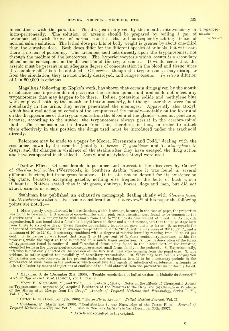 inoculations with the parasite. The drug can be given by the mouth, intravenously or Trypanoso- intra-peritoneally. The solution of arsenic should be prepared by boiling 1 gm. of miasis— arsenious acid with 10 c.c. of normal caustic soda and subsequently adding 10 c.c. of <-oniinuct normal salime solution. The lethal dose per kilo of body weight is greater by about one-third than the curative dose. Both doses differ for the different species of animals, but with care there is no fear of poisoning. The arsenious acid acts directly upon the trypanosomes, not through the medium of the leucocytes. The hyperleucocytosis which occurs is a secondary phenomenon consequent on the destruction of the trypanosomes. It would seem that the arsenic must be present in an adequate degree of concentration in the blood and tissue juices if a complete effect is to be obtained. Otherwise, though the trypanosomes may disappear from the circulation, they are not wholly destroyed, and relapse occurs. In vitro a dilution of 1 in 200,000 is efficient. Magalhass,! following up Kopke's work, has shown that certain drugs given by the mouth or subcutaneous injection do not pass into the cerebro-spinal fluid, and so do not affect any trypanosomes that may happen to be there. Iodine, potassium iodide and methylene blue were employed both by the mouth and intramuscularly, but though later they were found abundantly in the urine, they never penetrated the meninges. Apparently also atoxyl, which has a real action on certain of the symptoms of the malady—notably on the fever and on the disappearance of the trypanosomes from the blood and the glands—does not penetrate, because, according to the author, the trypanosomes always persist in the cerebro-spinal fluid. The conclusion to be drawn from this, tlierefore, is that, in order to attack them effectively in this position the drugs used must be introduced under the arachnoid directly. Eeference may be made to a paper by Moore, Nierenstein and Todd,- dealing with the resistance shown by the parasites (notably T. brucei, T. gamhiense and T. dtmorphon) to drugs, and the changes in virulence of the strains after they have escaped the drug action and have reappeared in the blood. Atoxyl and acetylated atoxyl were used. Tsetse Flies. Of considerable importance and interest is the discovery by Carter^ of Glossina tachinoides (Westwood), in Southern Arabia, where it was found in several different districts, but in no great numbers. It is said not to depend for its existence on big game, because, excepting gazelle, nothing else frequents the belts of bush which it haunts. Natives stated that it bit goats, donkeys, horses, dogs and men, but did not attack camels or sheep. Stuhlman has published an exhaustive monograph dealing chiefly with Olossina fusca, but G. tachinoides also receives some consideration. In a review** of his paper the following points are noted :— 1. Males greatly preponderated in his collections, which is strange, because, in the case of pupse, the proportion was found to be equal. 2. A species of cocco-bacillus and a pink yeast organism were found to be common in the digestive canal. 3. A hungry tsetse will absorb from 1'26 to 2'7 times its own weight of blood. 4. As regards reproduction, it was found that a female laid eight larvs in three-and-a-half months, and that the pupa stage lasts from thirty to sixty-five days. Twice females not certainly fecundated gave birth to larVtP. 5. As regards the influence of external conditions an average temperature of 23° to 26° C, with a maximum of 36° to 37° C., and a minimum of 10° to 12° C, is necessary, combined with a degree of relative humidity ranging from 66 to 83 per cent. 6. In nature it was found that from 3 to 14 per cent, of G. fusca contain trypanosomes within the proboscis, while the digestive tube is infected in a much larger proportion. 7. Koch's description of the forms of trypanosome found is confirmed—undifferentiated forms being found in the hinder part of the intestine, elongated forms in the proventriculus and oesophagus, and small forms chiefly in the proboscis. 8. Experimentally, infection is most easily effected on the occasion of the fly's first meal after escaping from the pupal case. 9. The evidence is rather against the possibility of hereditary transmission. 10. What may have been a conjugation of parasites was once observed in the proventriculus, and conjugation is said to be a necessary prelude to the appearance of small forms in the proboscis, which constitute the agents of infection of vertebrates. Attempts to infect the latter by means of injections of emulsion of the fluid obtained from the proventriculus uniformly failed. 1 Magalhses, J. de (December 31st, 1906),  Troubles cerebelleux et bulbaires dans la Maladie du Sommeil. Arch, de Hyg. et Path. Exot. (Lisbon), Vol. I., fasc. 2. ^ Moore, B., Nierenstein, M., and Todd, J. L. (July 1st, 1907),  Notes on the Effects of Therapeutic Agents on Trypanosomes in respect to (a) Acquired Eesistance of the Parasites to the Drug, and (&) Changes in Virulence of the Strains after Escape from the Drug. Annals of Tropical Medicine and Parasitolor/ii, Series T. M., Vol. II., No. 3. 3 Carter, R. M. (December 17th, 1906),  Tsetse Ply in Arabia. British Medical Journal, Vol. II. * Stuhlman, P. (March 2nd, 1908), Contributions to our Knowledge of the Tsetse Plies. Journal of Tropical Medicine and Hygiene, Vol. XI.; also in Bull, de rinstitut Pas/cur (December 30th, 1907). * Article not consulted in the original. 0