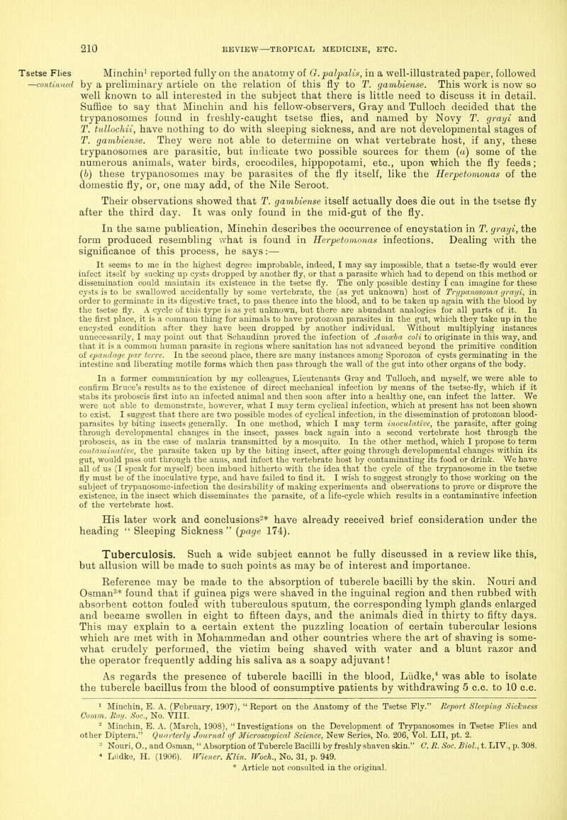 Flies Minchini reported fully on the anatomy of G. palpalis, in a well-illustrated paper, followed tmned by a preliminary article on the relation of this fly to T. gamhiense. This work is now so well known to all interested in the subject that there is little need to discuss it in detail. Suffice to say that Miuchin and his fellow-observers. Gray and TuUoch decided that the trypanosomes found in freshly-caught tsetse flies, and named by Novy T. grayi and T. tullochvi, have nothing to do with sleeping sickness, and are not developmental stages of T. gamhiense. They were not able to determine on what vertebrate host, if any, these trypanosomes are parasitic, but indicate two possible sources for them (a) some of the numerous animals, water birds, crocodiles, hippopotami, etc., upon which the fly feeds; (b) these trypanosomes may be parasites of the fly itself, like the Herpetomonas of the domestic fly, or, one may add, of the Nile Seroot. Their observations showed that T. gamhiense itself actually does die out in the tsetse fly after the third day. It was only found in the mid-gut of the fly. In the same publication, Minchin describes the occurrence of encystation in T. grayi, the form produced resembling what is found in Herpetomonas infections. Dealing with the significance of this process, he says:— It seems to me iu the highest degree improbable, indeed, I may say impossible, that a tsetse-fly would ever iiifect itself by sucking up cysts dropped by another fly, or that a parasite which had to depend on this method or dissemination could maintain its existence in the tsetse fly. The only possible destiny I can imagine for these cysts is to be swallowed accidentally by some vertebrate, the (as yet unknown) host of Trijpanosoma grayi, in order to germinate in its digestive tract, to pass thence into the blood, and to be taken up again with the blood by the tsetse fly. A cycle of this type is as yet unknown, but there are abundant analogies for all parts of it. In the fi.rst place, it is a common thing for animals to have protozoan parasites in the gut, which they take up in the encysted condition after they have been dropped by another individual. Without multiplying instances unnecessarily, I may point out that Schaudinn proved the infection of Amceba coh to originate in this way, and that it is a common human parasite in regions where sanitation has not advanced beyond the primitive condition of epatidage 'par tcrre. In the second place, there are many instances among Sporozoa of cysts germinating in the intestine and liberating motile forms which then pass through the wall of the gut into other organs of the body. In a former communication by my colleagues. Lieutenants Gray and TuUoch, and myself, we were able to confirm Bruce's results as to the existence of direct mechanical infection by means of the tsetse-fly, which if it stabs its proboscis first into an infected animal and then soon after into a healthy one, can infect the latter. We were not able to demonstrate, however, what I may term cyclical infection, which at present has not been shown to exist. I suggest that there are two possible modes of cyclical infection, in the dissemination of protozoan blood- parasites by biting insects generally. In one method, which I may term inoculative, the parasite, after going through developmental changes in the insect, passes back again into a second vertebrate host through the proboscis, as in the case of malaria transmitted by a mosquito. In the other method, which I propose to term contaminative, the parasite taken up by the biting insect, after going through developmental changes within its gut, would pass out through the anus, and infect the vertebrate host by contaminating its food or drink. We have all of us (I speak for myself) been imbued hitherto with the idea that the cycle of the trypanosome in the tsetse fly must i)e of the inoculative type, and have failed to find it. I wish to suggest strongly to those working on the subject of trypanosome-infection the desirability of making experiments and observations to prove or disprove the existence, in the insect which disseminates the parasite, of a life-cycle which results in a contaminative infection of the vertebrate host. His later work and conclusions'-* have already received brief consideration under the heading  Sleeping Sickness  [page 174). Tuberculosis. Such a wide subject cannot be fully discussed in a review like this, but allusion will be made to such points as may be of interest and importance. Reference may be made to the absorption of tubercle bacilli by the skin. Nouri and Osman^* found that if guinea pigs were shaved in the inguinal region and then rubbed with absorbent cotton fouled with tuberculous sputum, the corresponding lymph glands enlarged and became swollen in eight to fifteen days, and the animals died in thirty to fifty days. This may explain to a certain extent the puzzling location of certain tubercular lesions which are met with in Mohammedan and other countries where the art of shaving is some- what crudely performed, the victim being shaved with water and a blunt razor and the operator frequently adding his saliva as a soapy adjuvant! As regards the presence of tubercle bacilli in the blood, Liidke,* was able to isolate the tubercle bacillus from the blood of consumptive patients by withdrawing 5 c.c. to 10 c.c. 1 Minchin, B. A. (February, 1907),  Report on the Anatomy of the Tsetse Fly. Report Sleeping Sickness Comm. Roy. Soc, No. VIII. ^ Minchin, E. A. (March, 1908), Investigations on the Development of Trypanosomes in Tsetse Flies and other Diptera. Quarterly Journal of Microscopical Science, New Series, No. 206, Vol. LII, pt. 2. Nouri, 0., and Osman, Absorption of Tubercle Bacilli by freshly shaven skin. C. R. Soc. Biol., t. LIV., p. 308.  Liidke, H. (1906). IViener. Klin. TFoch., No. 31, p. 949.