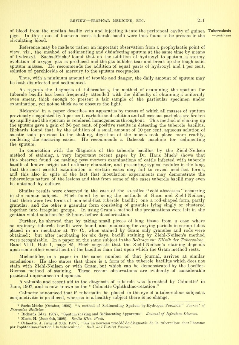 of blood from the median basilic vein and injecting it into the peritoneal cavity of guinea Tuberculosis pigs. In three out of fourteen cases tubercle bacilli were thus found to be present in the —conthnted circulating blood. Eeference may be made to rather an important observation from a prophylactic point of view, viz., the method of sedimenting and disinfecting sputum at the same time by means of hydroxyl. Sachs-Miickei found that on the addition of hydroxyl to sputum, a stormy evolution of oxygen gas is produced and the gas bubbles tear and break up the tough solid sputum masses. He recommends the addition of equal parts of hydroxyl and 1 per cent, solution of perchloride of mercury to the sputum receptacles. Thus, with a minimum amount of trouble and danger, the daily amount of sputum may be both disinfected and sedimented. As regards the diagnosis of tuberculosis, the method of examining the sputum for tubercle bacilli has been frequently attended with the difficulty of obtaining a uniformly even smear, thick enough to present a fair sample of the particular specimen under examination, yet not so thick as to obscure the light. Eickards- in a paper describes an apparatus by means of which all masses of sputum previously coagulated by 5 per cent, carbolic acid solution and all caseous particles are broken up rapidly and the sputum is rendered homogeneous throughout. This method of shaking up the sputum gave a gain of 2-8 per cent, of positive results in detecting the tubercle bacillus. Eickards found that, by the addition of a small amount of 10 per cent, aqueous solution of caustic soda previous to the shaking, digestion of the mucus took place more readily, rendering the smearing easier. He recommends a Babcock machine for sedimenting the sputum. In connection with the diagnosis of the tubercle bacillus by the Ziehl-Neilsen method of staining, a very important recent paper by Dr. Hans Much^ shows that this observer found, on making post mortem examinations of cattle infected with tubercle bacilli of known origin and ordinary character, and presenting typical nodules in the lung, that the most careful examination in certain cases may fail to reveal acid-fast forms, and this also in spite of the fact that inoculation experiments may demonstrate the tuberculous nature of the lesions and that from some of the cases tubercle bacilli may even be obtained by culture. Similar results were observed in the case of the so-called  cold abscesses  occurring in the human subject. Much found by using the methods of Gram and Ziehl-Neilsen, that there were two forms of non-acid-fast tubercle bacilli; one a rod-shaped form, partly granular, and the other a granular form consisting of granules lying singly or clustered together into irregular groups. In using Gram's method the preparations were left in the gentian violet solution for 48 hours before decolorisation. Further, he showed that by taking small pieces of lung tissue from a case where no ordinary tubercle bacilli were found, and incubating for varying periods in serum tubes placed in an incubator at 37° C., when stained by Gram only granules and rods were obtained; but after incubating for six days, bacilli staining by Ziehl-Neilsen's method were recognisable. In a paper on the same subject in the Beitrage zur Klitiik der Tuberculose, Band VIII, Heft 1, page 85, Much suggests that the Ziehl-Neilsen's staining depends upon some other constituent of the bacillus than that upon which the Gram method rests. Michaelides, in a paper in the same number of that journal, arrives at similar conclusions. He also states that there is a form of the tubercle bacillus which does not stain with Ziehl-Neilsen or with Gram, but which can be demonstrated by the Loeflfler- Giemsa method of staining. These recent observations are evidently of considerable practical importance in diagnosis. A valuable and recent aid to the diagnosis of tubercle was furnished by Calmette* in June, 1907, and is now known as the  Calmette Ophthalmo-reaction. Calmette announced that if tuberculin be placed in the eye of a tuberculous subject a conjunctivitis is produced, whereas in a healthy subject there is no change. 1 Sachs-Mucke (October, 1906), A method of Sedimenting Sputum by Hydrogen Peroxide. Journal of Preventive Medicine. ^ Rickards (May, 1907),  Sputum shaking and Sedimenting Apparatus. Journal of Infectious Diseases. ^ Much, H. (June 6th, 1908). Berlin Klin. Woch. '* Calmette, A. (August 30th, 1907),  Siir un nouveau procede de diagnostic de la tuberculose chez rhomme par I'ophthalmo-r^action a la tuberculine. Bull, dc rinstitut Pasteur.