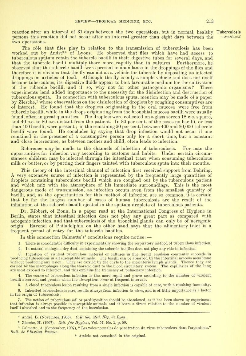 reaction after an interval of 31 days between the two operations, but in normal, healthy Tuberculosis persons this reaction did not occur after an interval greater than eight days between the —continued two operations. The role that flies play in relation to the transmission of tuberculosis has been worked out by Andre^* of Lyons. He observed that flies which have had access to tuberculous sputum retain the tubercle bacilli in their digestive tubes for several days, and that the tubercle bacilli multiply there more rapidly than in cultures. Furthermore, he observed that the tubercle bacilli were present in abundance in the droppings of the flies and therefore it is obvious that the fly can act as a vehicle for tubercle by depositing its infected droppings on articles of food. Although the fly is only a simple vehicle and does not itself become tuberculous, its digestive fluids appear to be a favourable medium for the cultivation of the tubercle bacilli, and if so, why not for other pathogenic organisms ? These experiments lend added importance to the necessity for the disinfection and destruction of tuberculous sputa. In connection with tuberculous sputa, mention may be made of a paper by Ziesche,^ whose observations on the disinfection of droplets by coughing consumptives are of interest. He found that the droplets originating in the oral mucosa were free from tubercle bacilli, while in the drops originating from the bronchial mucosa bacilli were usually found, often in great quantities. The droplets were collected on a glass screen 18 c.c. square, and 40 c.c. to 80 c.c. distant from the patient. In 80 per cent, of the cases no bacilli, or less than 400 bacilli, were present; in the remaining 20 per cent, between 400 and 20,000 tubercle bacilli were found. He concludes by saying that drop infection would not occur if one remained in the presence of a consumptive person only for a short time, but a constant and close intercourse, as between mother and child, often leads to infection. Eeference may be made to the channels of infection of tuberculosis. For man the opportunities for infection vary according to customs and habits. Under certain circum- stances children may be infected through the intestinal tract when consuming tuberculous milk or butter, or by putting their fingers tainted with tuberculous sputa into their mouths. This theory of the intestinal channel of infection first received support from Behring. A very extensive source of infection is represented by the frequently large quantities of droplets containing tuberculous bacilli which are coughed out by the tuberculous patient and which mix with the atmosphere of his immediate surroundings. This is the most dangerous mode of transmission, as infection occurs even from the smallest quantity of bacilli, and, as the opportunities for this method of infection are so common, it is certain that by far the largest number of cases of human tuberculosis are the result of the inhalation of the tubercle bacilli ejected in the sputum droplets of tuberculous patients. Dr. Eibbert, of Bonn, in a paper read at the International Congress of Hygiene in Berlin, states that intestinal infection does not play any great part as compared with aerogenic infection, and that tuberculosis of the bronchial glands can only be of aerogenic origin. Eavenel of Philadelphia, on the other hand, says that the alimentary tract is a frequent portal of entry for the tubercle bacillus. In this connection Calmette's' conclusions require notice:— 1. There is considerable difficulty in experimentally showing the respiratory method of tuberculous infection. 2. In natural contagion dry dust containing the tubercle bacillus does not play any role in infection. 3. Ingestion of virulent tuberculous material or cultures in fine liquid emulsion constantly succeeds in producing tuberculosis in all susceptible animals. The bacilli can be absorbed by the intestinal mucous membrane without producing any lesion. They are carried by the chyle to the mesenteric lymph glands. Thence they are carried by the macrojihages along the thoracic duct to the blood circulatory system. The capillaries of the lung are most exposed to infection, and this explains the frequency of pulmonary infection. 4. The course of tuberculous infection is the more rapid and grave according to the number of virulent bacilli absorbed, and greater when the absorptions occur at frequent intervals. 5. A closed tuberculous lesion resulting from a single infection is capable of cure, with a resulting immunity. 6. Inherited tuberculosis is rare, results always from infection in utero, and is of little importance as a factor in the origin of tuberculosis. 7. The notion of tuberculous soil or predisposition should be abandoned, as it has been shown by experiment that infection is always possible in susceptible animals, and it bears a direct relation to the number of virulent bacilli absorbed and to the frequency of the inoculation. ^ Andre, L. (November, 1906). C.B. Soc. Med. Hop. de Lyon.  Ziesche, H. (1907). Zeif. fiir Hygiene, Vol. 57, No. 1, p. 50. ^ Calmette, A. (September, 1907),  Les voies normales de penetration du virus tuberculeux dans I'organisme. Bull, de Vlnstitut Pasteur.