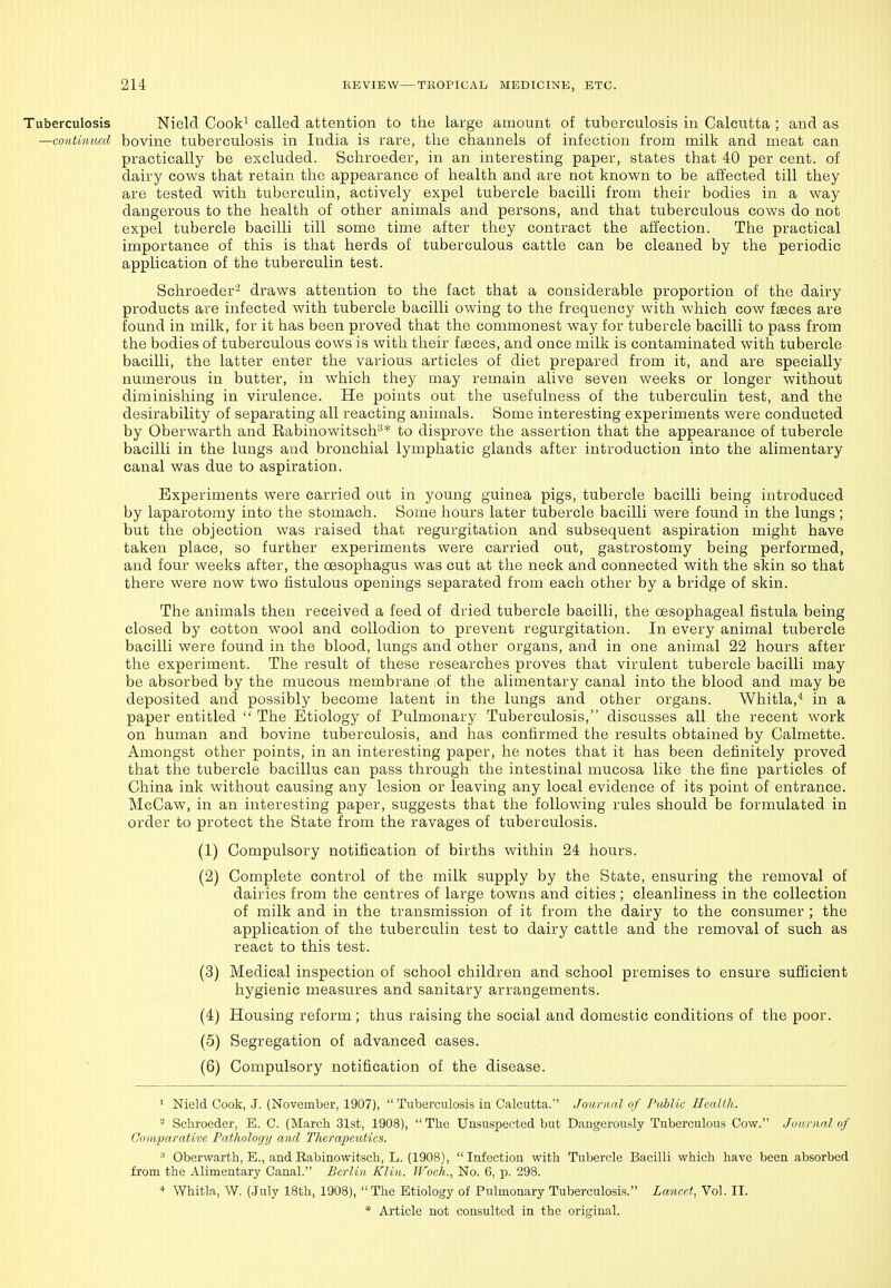 Tuberculosis Nield Cook^ called attention to the large amount of tuberculosis in Calcutta ; and as —continued bovine tuberculosis in India is rare, the channels of infection from milk and meat can practically be excluded. Schroeder, in an interesting paper, states that 40 per cent, of dairy cows that retain the appearance of health and are not known to be affected till they are tested with tuberculin, actively expel tubercle bacilli from their bodies in a way dangerous to the health of other animals and persons, and that tuberculous cows do not expel tubercle bacilli till some time after they contract the affection. The practical importance of this is that herds of tuberculous cattle can be cleaned by the periodic application of the tuberculin test. Schroeder- draws attention to the fact that a considerable proportion of the dairy products are infected with tubercle bacilli owing to the frequency with which cow fseces are found in milk, for it has been proved that the commonest way for tubercle bacilli to pass from the bodies of tuberculous cows is with their faeces, and once milk is contaminated with tubercle bacilli, the latter enter the various articles of diet prepared from it, and are specially numerous in butter, in which they may remain alive seven weeks or longer without diminishing in virulence. He points out the usefulness of the tuberculin test, and the desirability of separating all reacting animals. Some interesting experiments were conducted by Oberwarth and Eabinowitsch^* to disprove the assertion that the appearance of tubercle bacilli in the lungs and bronchial lymphatic glands after introduction into the alimentary canal was due to aspiration. Experiments were carried out in young guinea pigs, tubercle bacilli being introduced by laparotomy into the stomach. Some hours later tubercle bacilli were found in the lungs; but the objection was raised that regurgitation and subsequent aspiration might have taken place, so further experiments were carried out, gastrostomy being performed, and four weeks after, the oesophagus was cut at the neck and connected with the skin so that there were now two fistulous openings separated from each other by a bridge of skin. The animals then received a feed of dried tubercle bacilli, the oesophageal fistula being closed by cotton wool and collodion to prevent regurgitation. In every animal tubercle bacilli were found in the blood, lungs and other organs, and in one animal 22 hours after the experiment. The result of these researches proves that virulent tubercle bacilli may be absorbed by the mucous membrane :of the alimentary canal into the blood and may be deposited and possibly become latent in the lungs and other organs. Whitla,* in a paper entitled  The Etiology of Pulmonary Tuberculosis, discusses all the recent work on human and bovine tuberculosis, and has confirmed the results obtained by Calmette. Amongst other points, in an interesting paper, he notes that it has been definitely proved that the tubercle bacillus can pass through the intestinal mucosa like the fine particles of China ink without causing any lesion or leaving any local evidence of its point of entrance. McCaw, in an interesting paper, suggests that the following rules should be formulated in order to protect the State from the ravages of tuberculosis. (1) Compulsory notification of births within 24 hours. (2) Complete control of the milk supply by the State, ensuring the removal of dairies from the centres of large towns and cities ; cleanliness in the collection of milk and in the transmission of it from the dairy to the consumer ; the application of the tuberculin test to dairy cattle and the removal of such as react to this test. (3) Medical inspection of school children and school premises to ensure sufficient hygienic measures and sanitary arrangements. (4) Housing reform ; thus raising the social and domestic conditions of the poor. (5) Segregation of advanced cases. (6) Compulsory notification of the disease. ^ Nield Cook, J. (November, 1907),  Tuberculosis in Calcutta. Journal of PiMic Health. - Schroeder, B. C. (March 31st, 1908), The Unsuspected but Dangerously Tuberculous Cow. Joanial of Comparative Pathology and Therapeutics.  Oberwarth, E., and Rabinowitsch, L. (1908), Infection with Tubercle Bacilli which have been absorbed from the Alimentary Canal. Berlin Klin. Woch., No. 6, p. 298. * Whitla, W. (July 18th, 1908), The Etiology of Pulmonary Tuberculosis. Lancet, Vol. II.