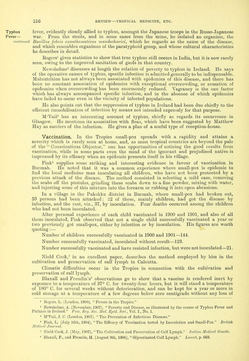 Typhus fever, evidently closely allied to typhus, amongst the Japanese troops in the Eusso-Japanese Fever— war. From the stools, and in some cases from the urine, he isolated an organism, the coiUiiimd Bacillus fehris exantheiiiaticus mandschurici, which he regards as the cause of the disease, and which resembles organisms of the paratyphoid group, and whose cultural characteristics he describes in detail. Eogersi gives statistics to show that true typhus still occurs in India, but it is now rarely seen, owing to the improved sanitation of gaols in that country. Newsholme^ discusses at length the relation of poverty to typhus in Ireland. He says of the operative causes of typhus, specific infection is admitted generally to be indispensable. Malnutrition has not always been associated with epidemics of this disease, and there has been no constant association of epidemics with exceptional overcrowding, or cessation of epidemics when overcrowding has been enormously reduced. Vagrancy is the one factor which has always accompanied specific infection, and in the absence of which epidemics have failed to occur even in the vicinity of infected populations. He also points out that the suppression of typhus in Ireland had been due chiefly to the efiicient immobilisation of infection by means not intended expressly for that purpose. M'VaiP has an interesting account of typhus, chiefly as regards its occurrence in Glasgow. He mentions its association with fleas, which have been suggested by Matthew Hay as carriers of the infection. He gives a plan of a useful type of reception-house. Vaccination. In the Tropics small-pox spreads with a rapidity and attains a severity which is rarely seen at home, and, as most tropical countries are beyond the pale of the  Conscientious Objector, one has opportunities of noticing the good results from vaccination, while in some parts even the mind of the ignorant and prejudiced native is impressed by its efiicacy when an epidemic presents itself in his village. Fink' supplies some striking and interesting evidence in favour of vaccination in Burmah. He noted that it was a common experience where small-pox is epidemic to find the local medicine man inoculating all children, who have not been protected by a previous attack of the disease. The method consisted in selecting a mild case, removing the scabs off the pustules, grinding these scabs down to a fine powder, mixing with water, and injecting some of this mixture into the forearm or rubbing it into open abrasions. In a village in the Pakokku district in Burmah, where small-pox had broken out, 59 persons had been attacked: 22 of these, mainly children, had got the disease by infection, and the rest, viz., 37, by inoculation. Four deaths occurred among the children who had not been inoculated. After personal experience of each child vaccinated in 1900 and 1901, and also of all those inoculated. Fink observed that not a single child successfully vaccinated a year or two previously got small-pox, either by infection or by inoculation. His figures are worth quoting :— Number of children successfully vaccinated in 1900 and 1901—144. Number successfully vaccinated, inoculated without result—123. Number successfully vaccinated and have resisted infection, but were not inoculated—21. Nield Cook,'' in an excellent paper, describes the method employed by him in the cultivation and preservation of calf lymph in Calcutta. Climatic difliculties occur in the Tropics in connection with the cultivation and preservation of calf lymph. Blaxall and Fremlin's observations go to show that a vaccine is rendered inert by exposure to a temperature of 37° C. for twenty-four hours, but it will stand a temperature of 180° C. for several weeks without deterioration, and can be kept for a year or more in cold storage at a temperature of a few degrees below zero centigrade without any loss of 1 Eogers, L. (London, 1908),  Fevers in the Tropics. ^ Newsholme, A. (November, 1907), Poverty and Disease, as illustrated by the course of Typhus Fever and Phthisis in Ireland. Proc. Boy. Soc. Med. Ejjid. Sect., Vol. I., No. 1. ^ M'Vail, J. 0. (London, 1907).  The Prevention of Infectious Diseases. * Fink, L. (July 16th, 1904), The Efficacy of Vaccination tested by Inoculation and Small-Pox. British Medical Journal. ° Nield Cook, J. (May, 1907), The Cultivation and Preservation of Calf Lymph. Indian Medical Gazette.  Blaxall, F., and Fremlin, H. (August 9th, 1906),  Qlycerinated Calf Lymph. Lancet, p. 669.