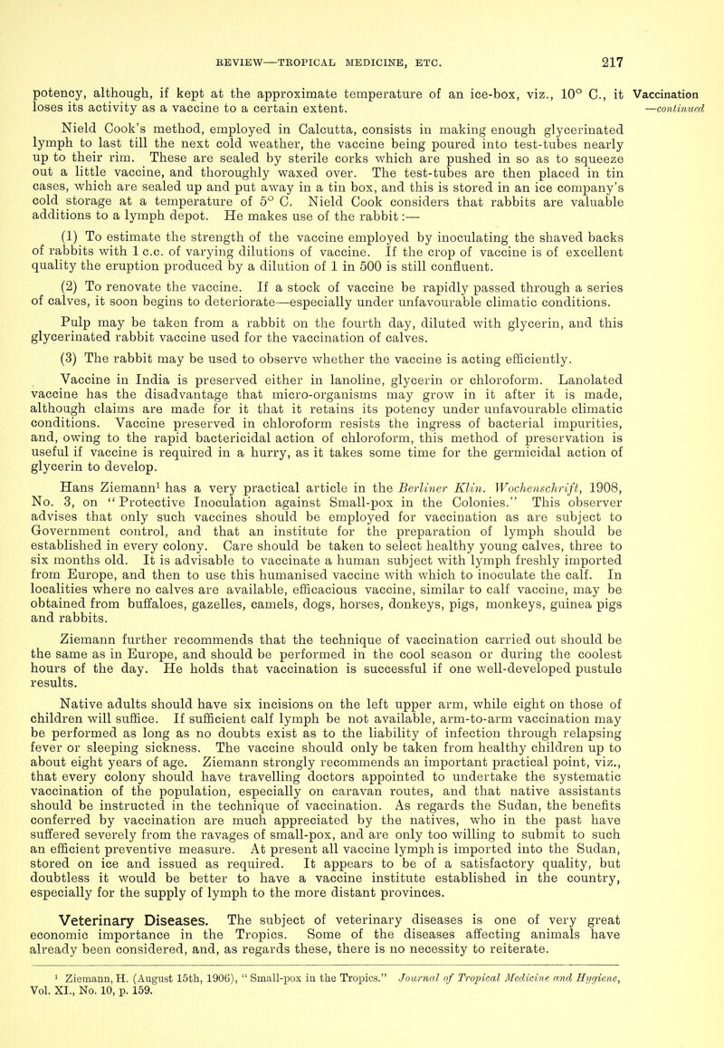 potency, although, if kept at the approximate temperature of an ice-box, viz., 10° C, it Vaccination loses its activity as a vaccine to a certain extent. —continued Nield Cook's method, employed in Calcutta, consists in making enough glycerinated lymph to last till the next cold weather, the vaccine being poured into test-tubes nearly up to their rim. These are sealed by sterile corks which are pushed in so as to squeeze out a little vaccine, and thoroughly waxed over. The test-tubes are then placed in tin cases, which are sealed up and put away in a tin box, and this is stored in an ice company's cold storage at a temperature of 5° C. Nield Cook considers that rabbits are valuable additions to a lymph depot. He makes use of the rabbit:— (1) To estimate the strength of the vaccine employed by inoculating the shaved backs of rabbits with 1 c.c. of varying dilutions of vaccine. If the crop of vaccine is of excellent quality the eruption produced by a dilution of 1 in 500 is still confluent. (2) To renovate the vaccine. If a stock of vaccine be rapidly passed through a series of calves, it soon begins to deteriorate—especially under unfavourable climatic conditions. Pulp may be taken from a rabbit on the fourth day, diluted with glycerin, and this glycerinated rabbit vaccine used for the vaccination of calves. (3) The rabbit may be used to observe whether the vaccine is acting efficiently. Vaccine in India is preserved either in lanoline, glycerin or chloroform. Lanolated vaccine has the disadvantage that micro-organisms may grow in it after it is made, although claims are made for it that it retains its potency under unfavourable climatic conditions. Vaccine preserved in chloroform resists the ingress of bacterial impurities, and, owing to the rapid bactericidal action of chloroform, this method of preservation is useful if vaccine is required in a hurry, as it takes some time for the germicidal action of glycerin to develop. Hans Ziemann^ has a very practical article in the Berliner Klin. Wochenschrift, 1908, No. 3, on Protective Inoculation against Small-pox in the Colonies. This observer advises that only such vaccines should be employed for vaccination as are subject to Government control, and that an institute for the preparation of lymph should be established in every colony. Care should be taken to select healthy young calves, three to six months old. It is advisable to vaccinate a human subject with lymph freshly imported from Europe, and then to use this humanised vaccine with which to inoculate the calf. In localities where no calves are available, efficacious vaccine, similar to calf vaccine, may be obtained from buffaloes, gazelles, camels, dogs, horses, donkeys, pigs, monkeys, guinea pigs and rabbits. Ziemann further recommends that the technique of vaccination carried out should be the same as in Europe, and should be performed in the cool season or during the coolest hours of the day. He holds that vaccination is successful if one well-developed pustule results. Native adults should have six incisions on the left upper arm, while eight on those of children will suffice. If sufficient calf lymph be not available, arm-to-arm vaccination may be performed as long as no doubts exist as to the liability of infection through relapsing fever or sleeping sickness. The vaccine should only be taken from healthy children up to about eight years of age. Ziemann strongly recommends an important practical point, viz., that every colony should have travelling doctors appointed to undertake the systematic vaccination of the population, especially on caravan routes, and that native assistants should be instructed in the technique of vaccination. As regards the Sudan, the benefits conferred by vaccination are much appreciated by the natives, who in the past have suffered severely from the ravages of small-pox, and are only too willing to submit to such an efficient preventive measure. At present all vaccine lymph is imported into the Sudan, stored on ice and issued as required. It appears to be of a satisfactory quality, but doubtless it would be better to have a vaccine institute established in the country, especially for the supply of lymph to the more distant provinces. Veterinary Diseases. The subject of veterinary diseases is one of very great economic importance in the Tropics. Some of the diseases affecting animals have already been considered, and, as regards these, there is no necessity to reiterate. ^ Ziemann, H. (August 15th, 1906),  Small-pox in the Tropics. Journal of Tropical Medicine and Hygiene, Vol. XI., No. 10, p. 159.