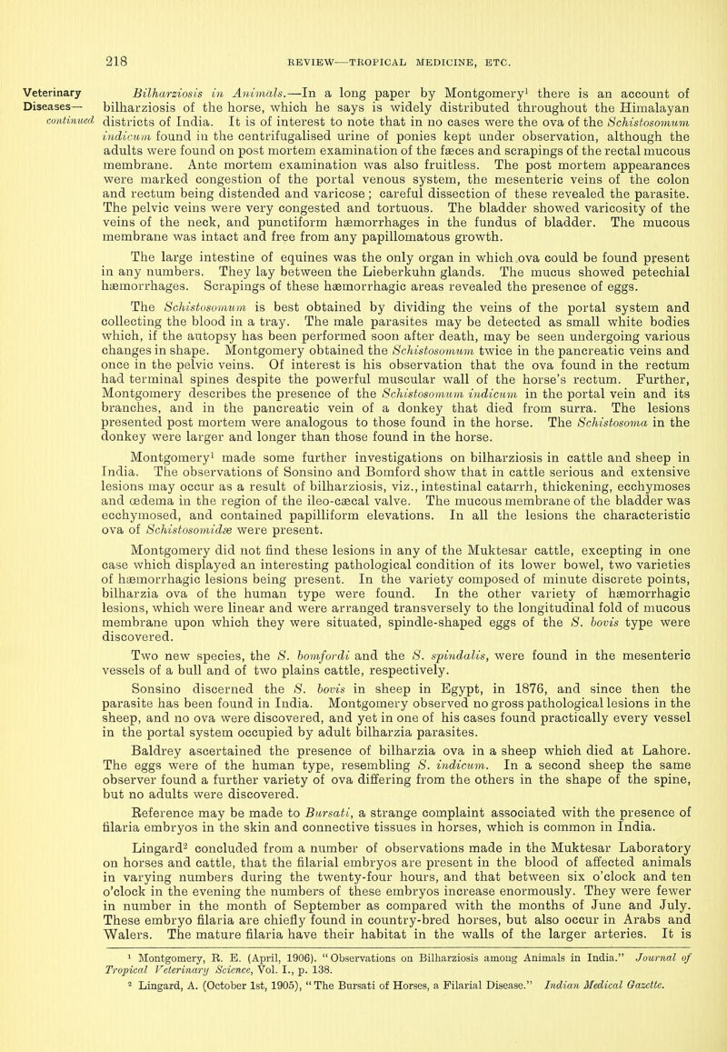 Veterinary Bilharziosis in Animals.—In a long paper by Montgomery^ there is an account of Diseases— bilharziosis of the horse, which he says is widely distributed throughout the Himalayan continued districts of India. It is of interest to note that in no cases were the ova of the Schisfosomum Liidiciiiii found in the centrifugalised urine of ponies kept under observation, although the adults were found on post mortem examination of the faeces and scrapings of the rectal mucous membrane. Ante mortem examination was also fruitless. The post mortem appearances were marked congestion of the portal venous system, the mesenteric veins of the colon and rectum being distended and varicose; careful dissection of these revealed the parasite. The pelvic veins were very congested and tortuous. The bladder showed varicosity of the veins of the neck, and punctiform haemorrhages in the fundus of bladder. The mucous membrane was intact and free from any papillomatous growth. The large intestine of equines was the only organ in which ova could be found present in any numbers. They lay between the Lieberkuhn glands. The mucus showed petechial haemorrhages. Scrapings of these haemorrhagic areas revealed the presence of eggs. The ScMstosomum is best obtained by dividing the veins of the portal system and collecting the blood in a tray. The male parasites may be detected as small white bodies which, if the autopsy has been performed soon after death, may be seen undergoing various changes in shape. Montgomery obtained the Schistosomum twice in the pancreatic veins and once in the pelvic veins. Of interest is his observation that the ova found in the rectum had terminal spines despite the powerful muscular wall of the horse's rectum. Further, Montgomery describes the presence of the Schistosomum indicum in the portal vein and its branches, and in the pancreatic vein of a donkey that died from surra. The lesions presented post mortem were analogous to those found in the horse. The Schistosoma in the donkey were larger and longer than those found in the horse. Montgomery! made some further investigations on bilharziosis in cattle and sheep in India. The observations of Sonsino and Bomford show that in cattle serious and extensive lesions may occur as a result of bilharziosis, viz., intestinal catarrh, thickening, ecchymoses and cedema in the region of the ileo-caecal valve. The mucous membrane of the bladder was ecchymosed, and contained papilliform elevations. In all the lesions the characteristic ova of Schistosomidie were present. Montgomery did not find these lesions in any of the Muktesar cattle, excepting in one case which displayed an interesting pathological condition of its lower bowel, two varieties of haemorrhagic lesions being present. In the variety composed of minute discrete points, bilharzia ova of the human type were found. In the other variety of haemorrhagic lesions, which were linear and were arranged transversely to the longitudinal fold of mucous membrane upon which they were situated, spindle-shaped eggs of the S. bovis type were discovered. Two new species, the S. homfordi and the S. spindalis, were found in the mesenteric vessels of a bull and of two plains cattle, respectively. Sonsino discerned the S. bovis in sheep in Egypt, in 1876, and since then the parasite has been found in India. Montgomery observed no gross pathological lesions in the sheep, and no ova were discovered, and yet in one of his cases found practically every vessel in the portal system occupied by adult bilharzia parasites. Baldrey ascertained the presence of bilharzia ova in a sheep which died at Lahore. The eggs were of the human type, resembling 5'. indicum. In a second sheep the same observer found a further variety of ova differing from the others in the shape of the spine, but no adults were discovered. Beference may be made to Bursati, a strange complaint associated with the presence of filaria embryos in the skin and connective tissues in horses, which is common in India. Lingard^ concluded from a number of observations made in the Muktesar Laboratory on horses and cattle, that the filarial embryos are present in the blood of affected animals in varying numbers during the twenty-four hours, and that between six o'clock and ten o'clock in the evening the numbers of these embryos increase enormously. They were fewer in number in the month of September as compared with the months of June and July. These embryo filaria are chiefly found in country-bred horses, but also occur in Arabs and Walers. The mature filaria have their habitat in the walls of the larger arteries. It is ^ Montgomery, R. B. (April, 1906),  Observations on Bilharziosis among Animals in India. Journal of Tropical Veterinary Science, Vol. I., p. 138. * Lingard, A. (October 1st, 1905), The Bursati of Horses, a Filarial Disease. Indian Medical Gazette.