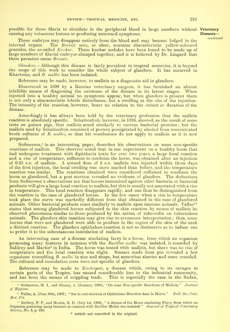 possible for these filaria to circulate in the peripheral blood in large numbers without Veterinary causing any cutaneous lesions or producing untoward symptoms. Diseases— These embryos may disappear entirely from the blood and may become lodged in the conUnu internal organs. The Bursati sore, or ulcer, contains characteristic yellow-coloured granules, the so-called Kiuihar. These kunkar nodules have been found to be made up of large numbers of filarial embryos clumped together, and it is believed by Dr. Lingard that these parasites cause Bursati. Glanders.—Although this disease is fairly prevalent in tropical countries, it is beyond the scope of this work to consider the whole subject of glanders. It has occurred in Khartoum, and B. mallei has been isolated. Reference may be made, however, to mallein as a diagnostic aid in glanders. Discovered in 1890 by a Russian veterinary surgeon, it has furnished an almost infallible means of diagnosing the existence of the disease in its latent stages. When injected into a healthy animal no symptoms appear, but when glanders is present there is not only a characteristic febrile disturbance, but a swelling at the site of the injection. The intensity of the reaction, however, bears no relation to the extent oi- duration of the disease. Accordingly it has always been held by the veterinary profession that the mallein reaction is absolutely specific. Schattenfroh, however, in 1894, showed, as the result of some tests on guinea pigs, that mallein acted similarly to various bacterial proteins ; but the mallein used by Schattenfroh consisted of protein precipitated by alcohol from concentrated broth cultures of B. itiallei, so that his conclusions do not apply to mallein as it is now prepared. Siidmersen,! in an interesting paper, describes his observations on some non-specific reactions of mallein. This observer noted that in one experiment on a healthy horse that had undergone treatment with diphtheria toxin for over two years, a large local reaction and a rise of temperature, sufficient to condemn the horse, was obtained after an injection of 0-25 c.c. of mallein. A second dose of 2 c.c. mallein was injected within three days of the first injection, the local swelling was more marked than before, and the temperature reaction was similar. The reactions obtained were considered sufficient to condemn the horse as glandered, but a post mortem revealed no evidence of glanders. The deductions from Siidmer-sen's observations are that horses immunised against other bacteria or bacterial products will give a large local reaction to mallein, but this is usually not associated with a rise in temperature. This local reaction disappears rapidly, and can thus be distinguished from the reaction in the case of glandered horses. In the few cases when a rise in temperature took place the curve was markedly different from that obtained in the case of glandered animals. Other bacterial products react similarly to mallein upon immune animals. Vallee-* states that among glandered horses subjected to the skin reaction by means of mallein he observed phenomena similar to those produced by the action of tuberculin on tuberculous animals. The glanders skin reaction may give rise to erroneous interpretation ; thus, some horses that were not glandered were able to produce in the region of the skin of the neck a distinct reaction. The glanders ophthalmo-reaction is not so distinctive as to induce one to prefer it to the subcutaneous inoculation of mallein. An interesting case of a disease similating farcy in a horse, from which an organism possessing many features in common with the Bacillus mallei was isolated, is recorded by Baldrey and Martin^ in India. The horse was tested with mallein, but there was no rise of temperature and the local reaction was slight. Smears made from pus revealed a few organisms resembling B. mallei in size and shape, but somewhat shorter and more rounded. The cultural and inoculation tests were not specific of glanders. Reference may be made to Rinderpest, a disease which, owing to its ravages in certain parts of the Tropics, has caused considerable loss to the industrial community, and has been the means of crippling trade. This is especially the case in the Sudan, 1 Siidmersen, H. J., and Glenuy, A. (January, 1908),  On some Nou-speciftc Reactions of Mallein. Journal of Hygiene. * Vallee, A. (June 30th, 1907),  Sur la cuti-reaction et Ophthalmo-Eeaction dans la Morve. Bull. Soc. Cent. Med. Fet.  Baldrey, F. P., and Martin, Q. D. (July 1st, 1906),  A disease of the Horse similating Farcy, from which an Organism possessing many features in common with Bacillus Mallei was isolated. Journal of Tropical Veterinary Science, No. 3, p. 316.