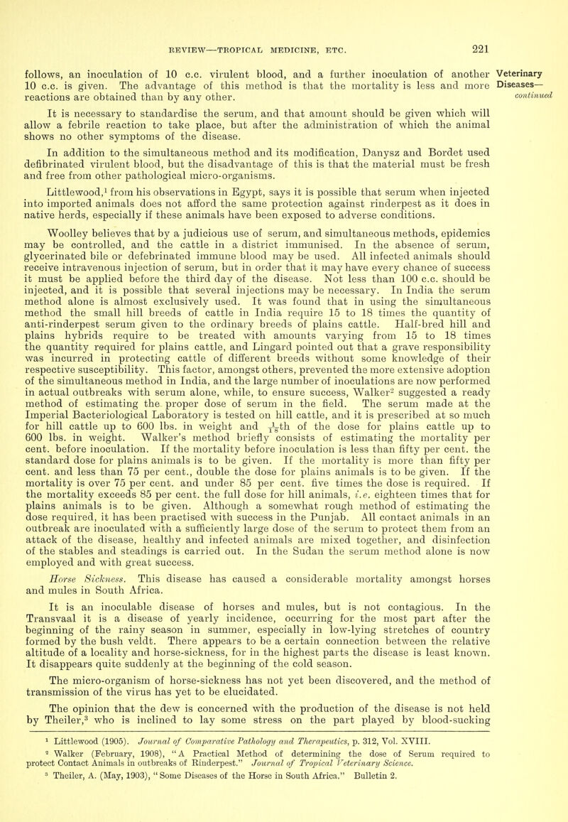 follows, an inoculation of 10 c.c. virulent blood, and a further inoculation of another Veterinary 10 c.c. is given. The advantage of this method is that the mortality is less and more Diseases- reactions are obtained than by any other. continu It is necessary to standardise the serum, and that amount should be given vrhich will allow a febrile reaction to take place, but after the administration of which the animal shows no other symptoms of the disease. In addition to the simultaneous method and its modification, Danysz and Bordet used defibrinated virulent blood, but the disadvantage of this is that the material must be fresh and free from other pathological micro-organisms. Littlewood.i from his observations in Egypt, says it is possible that serum when injected into imported animals does not afford the same protection against rinderpest as it does in native herds, especially if these animals have been exposed to adverse conditions. Woolley believes that by a judicious use of serum, and simultaneous methods, epidemics may be controlled, and the cattle in a district immunised. In the absence of serum, glycerinated bile or defebrinated immune blood may be used. All infected animals should receive intravenous injection of serum, but in order that it may have every chance of success it must be applied before the third day of the disease. Not less than 100 c.c. should be injected, and it is possible that several injections may be necessary. In India the serum method alone is almost exclusively used. It was found that in using the simultaneous method the small hill breeds of cattle in India require 15 to 18 times the quantity of anti-rinderpest serum given to the ordinary breeds of plains cattle. Half-bred hill and plains hybrids require to be treated with amounts varying from 15 to 18 times the quantity required for plains cattle, and Lingard pointed out that a grave responsibility was incurred in protecting cattle of different breeds without some knowledge of their respective susceptibility. This factor, amongst others, prevented the more extensive adoption of the simultaneous method in India, and the large number of inoculations are now performed in actual outbreaks with serum alone, while, to ensure success, Walker- suggested a ready method of estimating the proper dose of serum in the field. The serum made at the Imperial Bacteriological Laboratory is tested on hill cattle, and it is prescribed at so much for hill cattle up to 600 lbs. in weight and j;Jgth of the dose for plains cattle up to 600 lbs. in weight. Walker's method briefly consists of estimating the mortality per cent, before inoculation. If the mortality before inoculation is less than fifty per cent, the standard dose for plains animals is to be given. If the mortality is more than fifty per cent, and less than 75 per cent., double the dose for plains animals is to be given. If the mortality is over 75 per cent, and under 85 per cent, five times the dose is required. If the mortality exceeds 85 per cent, the full dose for hill animals, i.e. eighteen times that for plains animals is to be given. Although a somewhat rough method of estimating the dose required, it has been practised with success in the Punjab. All contact animals in an outbreak are inoculated with a sufficiently large dose of the serum to protect them from an attack of the disease, healthy and infected animals are mixed together, and disinfection of the stables and steadings is carried out. In the Sudan the serum method alone is now employed and with great success. Horse Sickness. This disease has caused a considerable mortality amongst horses and mules in South Africa. It is an inoculable disease of horses and mules, but is not contagious. In the Transvaal it is a disease of yearly incidence, occurring for the most part after the beginning of the rainy season in summer, especially in low-lying stretches of country formed by the bush veldt. There appears to be a certain connection between the relative altitude of a locality and horse-sickness, for in the highest parts the disease is least known. It disappears quite suddenly at the beginning of the cold season. The micro-organism of horse-sickness has not yet been discovered, and the method of transmission of the virus has yet to be elucidated. The opinion that the dew is concerned with the production of the disease is not held by Theiler,^ who is inclined to lay some stress on the part played by blood-sucking ^ Littlewood (1905). Joarnal of Comparative Pathology and Therapeutics, p. 312, Vol. XVIII. ^ Walker (February, 1908), A Practical Method of determining the dose of Serum required to protect Contact Animals in outbreaks of Rinderpest. Journal of Tropical Feierinary Science.  Theiler, A. (May, 1903), Some Diseases of the Horse in South Africa. Bulletin 2.