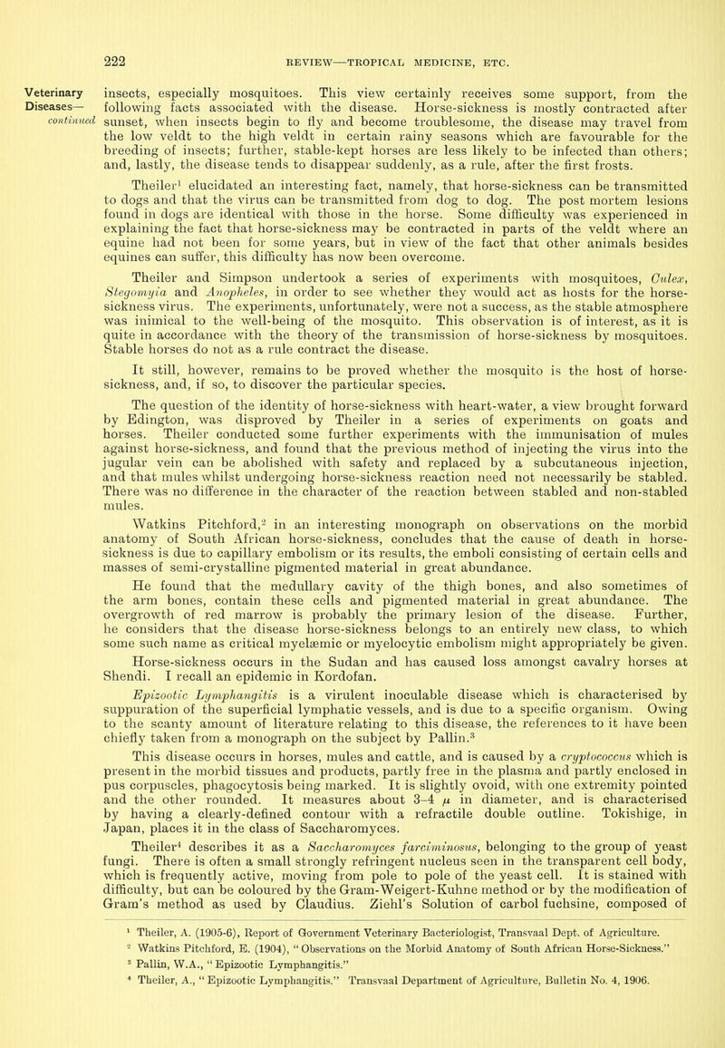 Veterinary insects, especially mosquitoes. This view certainly receives some support, from the Diseases— following facts associated with the disease. Horse-sickness is mostly contracted after continued sunset, wlien insects begin to fly and become troublesome, the disease may travel from the low veldt to the high veldt in certain rainy seasons which are favourable for the breeding of insects; further, stable-kept horses are less likely to be infected than others; and, lastly, the disease tends to disappear suddenly, as a rule, after the first frosts. Theiler^ elucidated an interesting fact, namely, that horse-sickness can be transmitted to dogs and that the virus can be transmitted from dog to dog. The post mortem lesions found in dogs are identical with those in the horse. Some difficulty was experienced in explaining the fact that horse-sickness may be contracted in parts of the veldt where an equine had not been for some years, but in view of the fact that other animals besides equines can suffer, this difficulty has now been overcome. Theiler and Simpson undertook a series of experiments with mosquitoes, Gulex, Stegomyia and Anopheles, in order to see whether they would act as hosts for the horse- sickness virus. Tlie experiments, unfortunately, were not a success, as the stable atmosphere was inimical to the well-being of the mosquito. This observation is of interest, as it is quite in accordance with the theory of the transmission of horse-sickness by mosquitoes. Stable horses do not as a rule contract the disease. It still, however, remains to be proved whether the mosquito is the host of horse- sickness, and, if so, to discover the particular species. The question of the identity of horse-sickness with heart-water, a view brought forward by Edington, was disproved by Theiler in a series of experiments on goats and horses. Theiler conducted some further experiments with the immunisation of mules against horse-sickness, and found that the previous method of injecting the virus into the jugular vein can be abolished with safety and replaced by a subcutaneous injection, and that mules whilst undergoing horse-sickness reaction need not necessarily be stabled. There was no difference in the character of the reaction between stabled and non-stabled mules. Watkins Pitchford,- in an interesting monograph on observations on the morbid anatomy of South African horse-sickness, concludes that the cause of death in horse- sickness is due to capillary embolism or its results, the emboli consisting of certain cells and masses of semi-crystalline pigmented material in great abundance. He found that the medullary cavity of the thigh bones, and also sometimes of the arm bones, contain these cells and pigmented material in great abundance. The overgrowth of red marrow is probably the primary lesion of the disease. Further, he considers that the disease horse-sickness belongs to an entirely new class, to which some such name as critical myelaemic or myelocytic embolism might appropriately be given. Horse-sickness occurs in the Sudan and has caused loss amongst cavalry horses at Shendi. I recall an epidemic in Kordofan. Epizootic Lymphangitis is a virulent inoculable disease which is characterised by suppuration of the superficial lymphatic vessels, and is due to a specific organism. Owing to the scanty amount of literature relating to this disease, the references to it have been chiefly taken from a monograph on the subject by Pallin.^ This disease occurs in horses, mules and cattle, and is caused by a cryptococcus which is present in the morbid tissues and products, partly free in the plasma and partly enclosed in pus corpuscles, phagocytosis being marked. It is slightly ovoid, with one extremity pointed and the other rounded. It measures about 3-4 ^ in diameter, and is characterised by having a clearly-defined contour with a refractile double outline. Tokishige, in Japan, places it in the class of Saccharomyces. Theiler^ describes it as a Saccharomyces farciminosus, belonging to the group of yeast fungi. There is often a small strongly refringent nucleus seen in the transparent cell body, which is frequently active, moving from pole to pole of the yeast cell. It is stained with difficulty, but can be coloured by the Gram-Weigert-Kuhne method or by the modification of Gram's method as used by Claudius. Ziehl's Solution of carbol fuchsine, composed of > Theiler, A. (1905-6), Report of Government Veterinary Bacteriologist, Transvaal Dept. of Agriculture.  Watkins Pitchford, E. (1904), Observations on the Morbid Anatomy of South African Horse-Sickness. ' Pallin, W.A.,  Epizootic Lymphangitis. Theiler, A.,  Epizootic Lymphangitis. Transvaal Department of Agriculture, Bulletin No. 4, 1906.