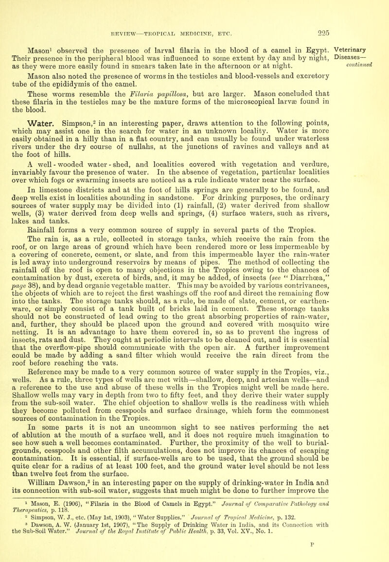 Mason^ observed the presence of larval filaria in the blood of a camel in Egypt. Veterinary Their presence in the peripheral blood was influenced to some extent by day and by night, Diseases— as they were more easily found in smears taken late in the afternoon or at night. co'ntinu, Mason also noted the presence of worms in the testicles and blood-vessels and excretory tube of the epididymis of the camel. These worms resemble the Filaria papillosa, but are larger. Mason concluded that these filaria in the testicles may be the mature forms of the microscopical larvae found in the blood. Water. Simpson,^ in an interesting paper, draws attention to the following points, which may assist one in the search for water in an unknown locality. Water is more easily obtained in a hilly than in a flat country, and can usually be found under waterless rivers under the dry course of nullahs, at the junctions of ravines and valleys and at the foot of hills. A well - wooded water - shed, and localities covered with vegetation and verdure, invariably favour the presence of water. In the absence of vegetation, particular localities over which fogs or swarming insects are noticed as a rule indicate water near the surface. In limestone districts and at the foot of hills springs are generally to be found, and deep wells exist in localities abounding in sandstone. For drinking purposes, the ordinary sources of water supply may be divided into (1) rainfall, (2) water derived from shallow wells, (3) water derived from deep wells and springs, (4) surface waters, such as rivers, lakes and tanks. Eainfall forms a very common source of supply in several parts of the Tropics. The rain is, as a rule, collected in storage tanks, which receive the rain from the roof, or on large areas of ground which have been rendered more or less impermeable by a covering of concrete, cement, or slate, and from this impermeable layer the rain-water is led away into underground reservoirs by means of pipes. The method of collecting the rainfall off the roof is open to many objections in the Tropics owing to the chances of contamination by dust, excreta of birds, and, it may be added, of insects (see  Diarrhoea, page 38), and by dead organic vegetable matter. This may be avoided by various contrivances, the objects of which are to reject the first washings off the roof and direct the remaining flow into the tanks. The storage tanks should, as a rule, be made of slate, cement, or earthen- ware, or simply consist of a tank built of bricks laid in cement. These storage tanks should not be constructed of lead owing to the great absorbing properties of rain-water, and, further, they should be placed upon the ground and covered with mosquito wire netting. It is an advantage to have them covered in, so as to prevent the ingress of insects, rats and dust. They ought at periodic intervals to be cleaned out, and it is essential that the overflow-pipe should communicate with the open air. A further improvement could be made by adding a sand filter which would receive the rain direct from the roof before reaching the vats. Eeference may be made to a very common source of water supply in the Tropics, viz., wells. As a rule, three types of wells are met with—shallow, deep, and artesian wells—and a reference to the use and abuse of these wells in the Tropics might well be made here. Shallow wells may vary in depth from two to fifty feet, and they derive their water supply from the sub-soil water. The chief objection to shallow wells is the readiness with which they become polluted from cesspools and surface drainage, which form the commonest sources of contamination in the Tropics. In some parts it is not an uncommon sight to see natives performing the act of ablution at the mouth of a surface well, and it does not require much imagination to see how such a well becomes contaminated. Further, the proximity of the well to burial- grounds, cesspools and other filth accumulations, does not improve its chances of escaping contamination. It is essential, if surface-wells are to be used, that the ground should be quite clear for a radius of at least 100 feet, and the ground water level should be not less than twelve feet from the surface. William Dawson,^ in an interesting paper on the supply of drinking-water in India and its connection with sub-soil water, suggests that much might be done to further improve the ^ Mason, B. (1906), Filaria in the Blood of Camels in Egypt. Journal of Comimrative Pathology and Therapeutics, p. 118. - Simpson, W. J., etc. {May Ist, 1903), Water Supplies. Journal of Tropical Medicine, p. 132. ^ Dawson, A. W. (January 1st, 1907),  The Supply of Drinking Water in India, and its Connection with the Sub-Soil Water. Journal of the Royal Institute of Public Health, p. 33, Vol. XV., No. 1. P