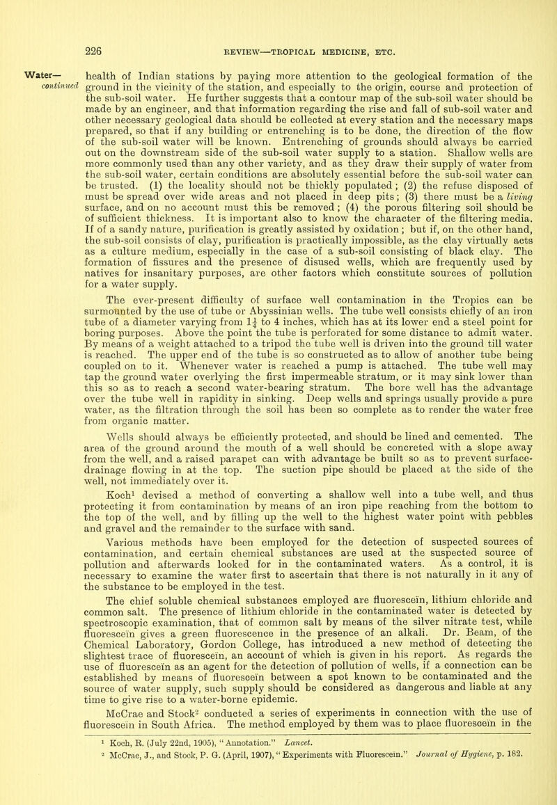 Water— health of Indian stations by paying more attention to the geological formation of the continued ground in the vicinity of the station, and especially to the origin, course and protection of the sub-soil water. He further suggests that a contour map of the sub-soil water should be made by an engineer, and that information regarding the rise and fall of sub-soil water and other necessary geological data should be collected at every station and the necessary maps prepared, so that if any building or entrenching is to be done, the direction of the flow of the sub-soil water will be known. Entrenching of grounds should always be carried out on the downstream side of the sub-soil water supply to a station. Shallow wells are more commonly used than any other variety, and as they draw their supply of water from the sub-soil water, certain conditions are absolutely essential before the sub-soil water can be trusted. (1) the locality should not be thickly populated ; (2) the refuse disposed of must be spread over wide areas and not placed in deep pits; (3) there must be a living surface, and on no account must this be removed ; (4) the porous filtering soil should be of sufficient thickness. It is important also to know the character of the filtering media. If of a sandy nature, purification is greatly assisted by oxidation ; but if, on the other hand, the sub-soil consists of clay, purification is practically impossible, as the clay virtually acts as a culture medium, especially in the case of a sub-soil consisting of black clay. The formation of fissures and the presence of disused wells, which are frequently used by natives for insanitary purposes, are other factors which constitute sources of pollution for a water supply. The ever-present difficulty of surface well contamination in the Tropics can be surmounted by the use of tube or Abyssinian wells. The tube well consists chiefly of an iron tube of a diameter varying from 1^ to 4 inches, which has at its lower end a steel point for boring purposes. Above the point the tube is perforated for some distance to admit water. By means of a weight attached to a tripod the tube well is driven into the ground till water is reached. The upper end of the tube is so constructed as to allow of another tube being coupled on to it. Whenever water is reached a pump is attached. The tube well may tap the ground water overlying the first impermeable stratum, or it may sink lower than this so as to reach a second water-bearing stratum. The bore well has the advantage over the tube well in rapidity in sinking. Deep wells and springs usually provide a pure water, as the filtration through the soil has been so complete as to render the water free from organic matter. Wells should always be efficiently protected, and should be lined and cemented. The area of the ground around the mouth of a well should be concreted with a slope away from the well, and a raised parapet can with advantage be built so as to prevent surface- drainage flowing in at the top. The suction pipe should be placed at the side of the well, not immediately over it. Kochi devised a method of converting a shallow well into a tube well, and thus protecting it from contamination by means of an iron pipe reaching from the bottom to the top of the well, and by filling up the well to the highest water point with pebbles and gravel and the remainder to the surface with sand. Various methods have been employed for the detection of suspected sources of contamination, and certain cheinical substances are used at the suspected source of pollution and afterwards looked for in the contaminated waters. As a control, it is necessary to examine the water first to ascertain that there is not naturally in it any of the substance to be employed in the test. The chief soluble chemical substances employed are fluorescein, lithium chloride and common salt. The presence of lithium chloride in the contaminated water is detected by spectroscopic examination, that of common salt by means of the silver nitrate test, while fluorescein gives a green fluorescence in the presence of an alkali. Dr. Beam, of the Chemical Laboratory, Gordon College, has introduced a new method of detecting the slightest trace of fluorescein, an account of which is given in his report. As regards the use of fluorescein as an agent for the detection of pollution of wells, if a connection can be established by means of fluorescein between a spot known to be contaminated and the source of water supply, such supply should be considered as dangerous and liable at any time to give rise to a water-borne epidemic. McCrae and Stock- conducted a series of experiments in connection with the use of fluorescein in South Africa. The method employed by them was to place fluorescein in the 1 Koch, R. (July 22nd, 1905),  Annotation. Lancet. 2 McCrae, J., and Stock, P. Q. (April, 1907),  Experiments with Fluorescein. Journal of Hygiene, p. 182.