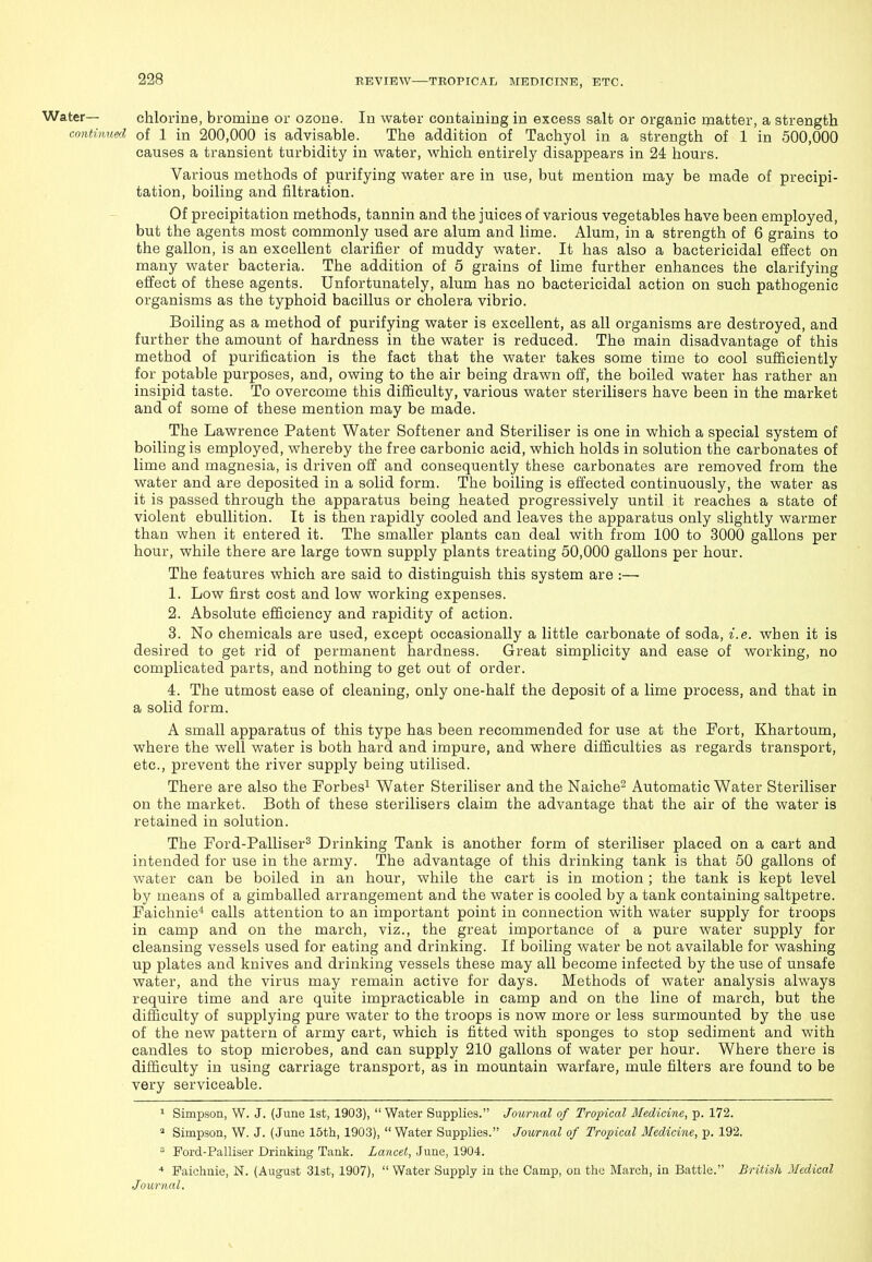 Water— chlorine, bromine or ozone. In water containing in excess salt or organic matter, a strength continued, of 1 in 200,000 is advisable. The addition of Tachyol in a strength of 1 in 500,000 causes a transient turbidity in water, which entirely disappears in 24 hours. Various methods of purifying water are in use, but mention may be made of precipi- tation, boiling and filtration. Of precipitation methods, tannin and the juices of various vegetables have been employed, but the agents most commonly used are alum and lime. Alum, in a strength of 6 grains to the gallon, is an excellent clarifier of muddy water. It has also a bactericidal effect on many water bacteria. The addition of 5 grains of lime further enhances the clarifying effect of these agents. Unfortunately, alum has no bactericidal action on such pathogenic organisms as the typhoid bacillus or cholera vibrio. Boiling as a method of purifying water is excellent, as all organisms are destroyed, and further the amount of hardness in the water is reduced. The main disadvantage of this method of purification is the fact that the water takes some time to cool sufficiently for potable purposes, and, owing to the air being drawn off, the boiled water has rather an insipid taste. To overcome this difficulty, various water sterilisers have been in the market and of some of these mention may be made. The Lawrence Patent Water Softener and Steriliser is one in which a special system of boiling is employed, whereby the free carbonic acid, which holds in solution the carbonates of lime and magnesia, is driven off and consequently these carbonates are removed from the water and are deposited in a solid form. The boiling is effected continuously, the water as it is passed through the apparatus being heated progressively until it reaches a state of violent ebullition. It is then rapidly cooled and leaves the apparatus only slightly warmer than when it entered it. The smaller plants can deal with from 100 to 3000 gallons per hour, while there are large town supply plants treating 50,000 gallons per hour. The features which are said to distinguish this system are :—■ 1. Low first cost and low working expenses. 2. Absolute efficiency and rapidity of action. 3. No chemicals are used, except occasionally a little carbonate of soda, i.e. when it is desired to get rid of permanent hardness. Great simplicity and ease of working, no complicated parts, and nothing to get out of order. 4. The utmost ease of cleaning, only one-half the deposit of a lime process, and that in a solid form. A small apparatus of this type has been recommended for use at the Fort, Khartoum, where the well water is both hard and impure, and where difficulties as regards transport, etc., prevent the river supply being utilised. There are also the Forbes^ Water Steriliser and the Naiche^ Automatic Water Steriliser on the market. Both of these sterilisers claim the advantage that the air of the water is retained in solution. The Ford-Palliser^ Drinking Tank is another form of steriliser placed on a cart and intended for use in the army. The advantage of this drinking tank is that 50 gallons of water can be boiled in an hour, while the cart is in motion ; the tank is kept level by means of a gimballed arrangement and the water is cooled by a tank containing saltpetre. Faichnie' calls attention to an important point in connection with water supply for troops in camp and on the march, viz., the great importance of a pure water supply for cleansing vessels used for eating and drinking. If boiling water be not available for washing up plates and knives and drinking vessels these may all become infected by the use of unsafe water, and the virus may remain active for days. Methods of water analysis always require time and are quite impracticable in camp and on the line of march, but the difficulty of supplying pure water to the troops is now more or less surmounted by the use of the new pattern of army cart, which is fitted with sponges to stop sediment and with candles to stop microbes, and can supply 210 gallons of water per hour. Where there is difficulty in using carriage transport, as in mountain warfare, mule filters are found to be very serviceable. ^ Simpson, W. J. {June 1st, 1903),  Water Supplies. Journal of Tropical Medicine, p. 172. Simpson, W. J. (June 15th, 1903),  Water Supplies. Journal of Tropical Medicine, p. 192. ^ Pord-Palliser Drinking Tank. Lancet, June, 1904. * Faichnie, N. (August 31st, 1907),  Water Supply in the Camp, on the March, in Battle. British Medical Journal.