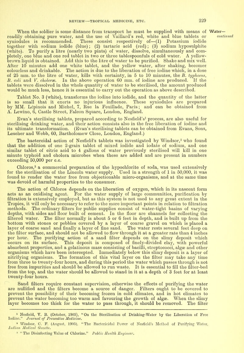 When the soldiei is some distance from transport he must be supplied with means of Water- readily obtaining pure water, and the use of Yaillard's red, white and blue tablets or continued syniodules is recommended. These consist respectively of—(1) Potassium iodide together with sodium iodide (blue); (2) tartaric acid (red); (3) sodium hyposulphite (white). To purify a litre (nearly two pints) of water, dissolve, simultaneously and com- pletely, one blue and one red tablet in two or three tablespoonfuls of cold water. A yellow- brown liquid is obtained. Add this to the litre of water to be purified. Shake and mix well. After 10 minutes add one white tablet, and the yellow water, after shaking, becomes colourless and drinkable. The action is due to the liberation of free iodine which, in a dose of 25 mm. to the litre of water, kills with certainty, in 5 to 10 minutes, the B. typhosus, B. coli and V. choleras. In the above operation 60 mm. of iodine are produced. If the tablets were dissolved in the whole quantity of water to be sterilised, the amount produced would be much less, hence it is essential to carry out the operation as above described. Tablet No. 3 (white), transforms the iodine into iodide, and the quantity of the latter is so small that it exerts no injurious influence. These syniodules are prepared by MM. Lepinois and Michel, 7, Eue la Feuillade, Paris; and can be obtained from A. Lewino, 6, Castle Street, Falcon Square, London, England. Evan's sterilising tablets, prepared according to Nesfield'si process, are also useful for sterilising drinking water, and their action consists also in the free liberation of iodine and its ultimate transformation. (Evan's sterilising tablets can be obtained from Evans, Sons, Lescher and Webb, 60, Bartholomew Close, London, England.) The bactercidal action of Nesfield's tablets was investigated by Windsor,- who found that the addition of one 2-grain tablet of mixed iodide and iodate of sodium, and one similar tablet of citric acid to 4 gallons of water previously sterilised will kill in one minute typhoid and cholera microbes when these are added and are present in numbers exceeding 50,000 per c.c. Chloros,^ a commercial preparation of the hypochlorite of soda, was used extensively for the sterilisation of the Lincoln water supply. Used in a strength of 1 in 50,000, it was found to render the water free from objectionable micro-organisms, and at the same time was devoid of harmful properties to the consumer. The action of Chloros depends on the liberation of oxygen, which in its nascent form acts as an oxidising agent. For the water supply of large communities, purification by filtration is extensively employed, but as this system is not used to any great extent in the Tropics, it will only be necessary to refer to the more important points in relation to filtration methods. The ordinary filters for public supplies consist of water-tight basins of varying depths, with sides and floor built of cement. In the floor are channels for collecting the filtered water. The filter normally is about 5 or 6 feet in depth, and is built up from the bottom with stones or pebbles covered by a layer of coarse gravel on which is placed a layer of coarse sand and finally a layer of fine sand. The water rests several feet deep on the filter surface, and should not be allowed to flow through it at a greater rate than 4 inches per hour. The purifying action of a sand filter depends on the slimy deposit which occurs on its surface. This deposit is composed of finely-divided clay, with powerful absorbent properties, and a gelatinous mass consisting of bacilli, streptococci, algae and other organisms which have been intercepted. Immediately below this slimy deposit is a layer of nitrifying organisms. The formation of this vital layer on the filter may take any time from three to twenty-four hours, and during this period the water which passes through is not free from impurities and should be allowed to run waste. It is essential to fill the filter-bed from the top, and the water should be allowed to stand in it at a depth of 3 feet for at least twenty-four hours. Sand filters require constant supervision, otherwise the effects of purifying the water are nullified and the filters become a source of danger. Filters ought to be covered to prevent the possibility of their becoming frozen in cold climates, and in hot climates to prevent the water becoming too warm and favouring the growth of algae. When the slimy layer becomes too thick for the water to pass through, it should be removed. The filter ^ Nesfield, V. B. (October, 1905), On the Sterilisation of Drinking-Water by the Liberation of Free Iodine. Journal of Preventive Medicine. » Windsor, C. P. (August, 1905), The Bactericidal Power of Nesfield's Method of Purifying Water, Indian Medical Oazctte.  The Disinfecting Value of Chlorine. Public Health Engineer.