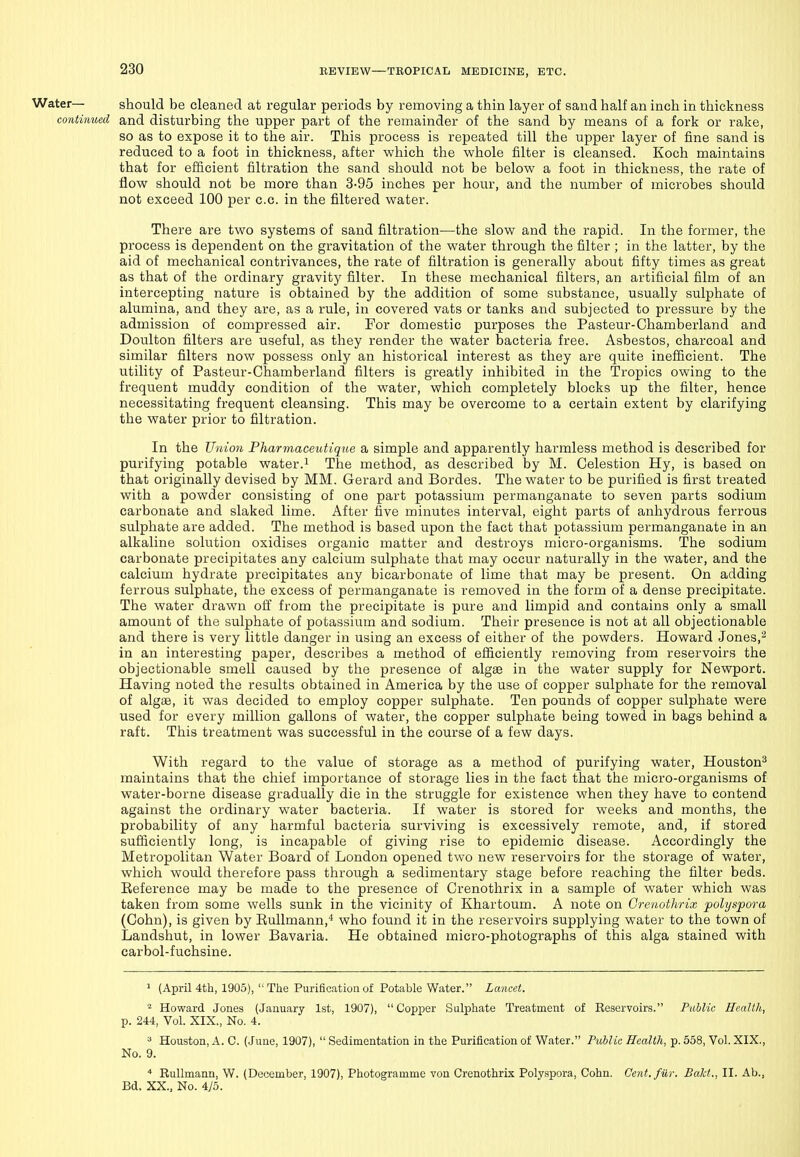 Water— should be cleaned at regular periods by removing a thin layer of sand half an inch in thickness continued and disturbing the upper part of the remainder of the sand by means of a fork or rake, so as to expose it to the air. This process is repeated till the upper layer of fine sand is reduced to a foot in thickness, after which the whole filter is cleansed. Koch maintains that for efiicient filtration the sand should not be below a foot in thickness, the rate of flow should not be more than 3-95 inches per hour, and the number of microbes should not exceed 100 per c.c. in the filtered water. There are two systems of sand filtration—the slow and the rapid. In the former, the process is dependent on the gravitation of the water through the filter ; in the latter, by the aid of mechanical contrivances, the rate of filtration is generally about fifty times as great as that of the ordinary gravity filter. In these mechanical filters, an artificial film of an intercepting nature is obtained by the addition of some substance, usually sulphate of alumina, and they are, as a rule, in covered vats or tanks and subjected to pressure by the admission of compressed air. For domestic purposes the Pasteur-Chamberland and Doulton filters are useful, as they render the water bacteria free. Asbestos, charcoal and similar filters now possess only an historical interest as they are quite inefficient. The utility of Pasteur-Chamberland filters is greatly inhibited in the Tropics owing to the frequent muddy condition of the water, which completely blocks up the filter, hence necessitating frequent cleansing. This may be overcome to a certain extent by clarifying the water prior to filtration. In the Union Pharmaceutique a simple and apparently harmless method is described for purifying potable water.i The method, as described by M. Celestion Hy, is based on that originally devised by MM. Gerard and Bordes. The water to be purified is first treated with a powder consisting of one part potassium permanganate to seven parts sodium carbonate and slaked lime. After five minutes interval, eight parts of anhydrous ferrous sulphate are added. The method is based upon the fact that potassium permanganate in an alkaline solution oxidises organic matter and destroys micro-organisms. The sodium carbonate precipitates any calcium sulphate that may occur naturally in the water, and the calcium hydrate precipitates any bicarbonate of lime that may be present. On adding ferrous sulphate, the excess of permanganate is removed in the form of a dense precipitate. The water drawn off from the precipitate is pure and limpid and contains only a small amount of the sulphate of potassium and sodium. Their presence is not at all objectionable and there is very little danger in using an excess of either of the powders. Howard Jones,^ in an interesting paper, describes a method of efficiently removing from reservoirs the objectionable smell caused by the presence of algae in the water supply for Newport. Having noted the results obtained in America by the use of copper sulphate for the removal of algae, it was decided to employ copper sulphate. Ten pounds of copper sulphate were used for every million gallons of water, the copper sulphate being towed in bags behind a raft. This treatment was successful in the course of a few days. With regard to the value of storage as a method of purifying water, Houston^ maintains that the chief importance of storage lies in the fact that the micro-organisms of water-borne disease gradually die in the struggle for existence when they have to contend against the ordinary water bacteria. If water is stored for weeks and months, the probability of any harmful bacteria surviving is excessively remote, and, if stored sufficiently long, is incapable of giving rise to epidemic disease. Accordingly the Metropolitan Water Board of London opened two new reservoirs for the storage of water, which would therefore pass through a sedimentary stage before reaching the filter beds. Eeference may be made to the presence of Crenothrix in a sample of water which was taken from some wells sunk in the vicinity of Khartoum. A note on Crenothrix polyspora (Cohn), is given by EuUmann,* who found it in the reservoirs supplying water to the town of Landshut, in lower Bavaria. He obtained micro-photographs of this alga stained with carbol-fuchsine. 1 (April 4th, 1905),  The Purificatioa of Potable Water. Lancet. Howard Jones (January 1st, 1907),  Copper Sulphate Treatment of Reservoirs. Public Health, p. 244, Vol. XIX., No. 4. ^ Houston, A. C. (June, 1907),  Sedimentation in the Purification of Water. Public Health, p. 558, Vol. XIX., No. 9. * Rullmann, W. (December, 1907), Photogramme von Crenothrix Polyspora, Cohn. Cent.fiir. Bakt., II. Ab., Bd. XX., No. 4/5.