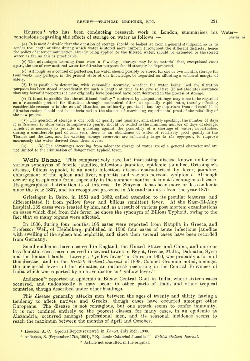 Houston,! who has been conducting research work in London, summarises his Water— conclusions regarding the effects of storage on water as follows :— continued (a) It is most desirable that the question of storage should be looked at from a general standpoint, so as to render the length of time during which water is stored more uniform throughout the different districts; hence the policy of intercommunication, already being applied to the filtered water, should be extended to the stored water as far as this is practicable. {b) The advantages accruing from even a few days' storage may be so material that, exceptional cases apart, the use of raiv unstored water for filtration purposes should strongly be deprecated. (c) Although, as a counsel of perfection, the water should possibly be stored for one or two months, storage for four weeks may perhaps, in the present state of our knowledge, be regarded as affording a sufficient margin of safety. {d) It is possible to determine, with reasonable accuracy, whether the water being used for filtration purposes has been stored antecedently for such a length of time as to give relative (if not absolute) assurance that any harmful properties it may originally have possessed have been destroyed in the process of storage. (c) It is not impossible that the additional  safety  conferred by adequate storage may come to be regarded as a reasonable pretext for filtration through mechanical filters, at specially rapid rates, thereby effecting considerable economies in the cost of filtration, as ordinarily practised; but any departure from old-established filtration custom should not be entertained in the absence of convincing experimental proof of the reliability of the new process. (/) The question of storage is one both of quality .ind quantity, and, strictly speaking, the number of days it is desirable to store water to improve its quality should be added to the minimum number of days of storage, which it is necessary to provide in guarding against the possibility of a shortage of water; nevertheless, during a considerable part of each year, there is an abundance of water of relatively good quality in the Thames and the Lea, and the existing storage reservoirs are sufficiently large in the agcjregatc, to improve enormously the water derived from these rivers. {g) . . . (h) The advantages accruing from adequate storage of water are of a general character and are not limited to the elimination of danger from typhoid fever. Weil's Disease. This comparatively rare but interesting disease known under the various synonyms of febrile jaundice, infectious jaundice, epidemic jaundice, Griesinger's disease, bilious typhoid, is an acute infectious disease characterised by fever, jaundice, enlargement of the spleen and liver, nephritis, and various nervous symptoms. Although occurring in epidemic form, especially in the summer months, it is not a contagious disease. Its geographical distribution is of interest. In Smyrna it has been more or less endemic since the year 1837, and its recognised presence in Alexandria dates from the year 1870. Griesinger in Cairo, in 1851 and 1852, called attention to its peculiar features, and differentiated it from yellow fever and bilious remittent fever. At the Kasr-El-Ainy hospital, 132 cases were treated by him, and, as a result of various post mortem examinations on cases which died from this fever, he chose the synonym of Bilious Typhoid, owing to the fact that so many organs were ailected. In 1886, during four months, 185 cases were reported from Nauplia in Greece, and Professor Weil, of Heidelberg, published in 1886 four cases of acute infectious jaundice with swelling of the spleen and nephritis, and since then several cases have been recorded from Germany. Small epidemics have occurred in England, the United States and China, and more or less doubtful cases have occurred in several towns in Egypt, Greece, Malta, Dalmatia, Syria and the Ionian Islands. Larrey's  yellow fever  in Cairo, in 1800, was probably a form of this disease ; and in the British Medical Journal of 1898, Colonel Crombie noted, amongst the unclassed fevers of hot climates, an outbreak occurring in the Central Provinces of India which was reported by a native doctor as  yellow fever. Anderson^* reported an epidemic in Buxar Central Gaol in India, where sixteen cases occurred, and undoubtedly it may occur in other parts of India and other tropical countries, though described under other headings. This disease generally attacks men between the ages of twenty and thirty, having a tendency to affect natives and Greeks, though cases have occurred amongst other Europeans. The disease is not contagious, but one attack seems to confer immunity. It is not confined entirely to the poorest classes, for many cases, in an epidemic at Alexandria, occurred amongst professional men, and its seasonal incidence seems to reach the maximum between the months of April and October. ^ Houston, A. C. Special Report reviewed in Lancet, July 25th, 1908. 2 Anderson, S. (September 17th, 1904), Epidemic Catarrhal Jaundice. British Medical Journal.