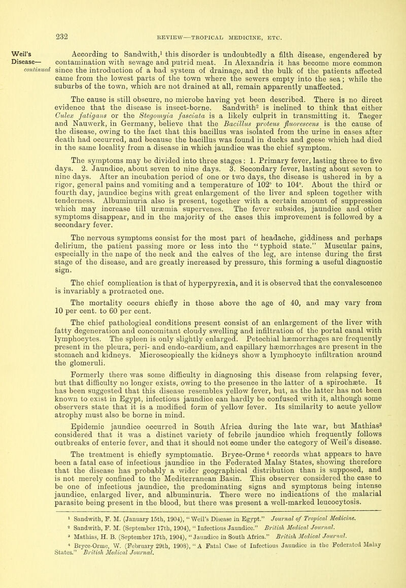 Weil's According to Sandwith,i this disorder is undoubtedly a filth disease, engendered by Disease— contamination with sewage and putrid meat. In Alexandria it has become more common continual since the introduction of a bad system of drainage, and the bulk of the patients aiJected came from the lowest parts of the town where the sewers empty into the sea; while the suburbs of the town, which are not drained at all, remain apparently unaffected. The cause is still obscure, no microbe having yet been described. There is no direct evidence that the disease is insect-borne. Sandwith^ is inclined to think that either G'ulex fatigans or the Stegomyia fasciata is a likely culprit in transmitting it. Taeger and Nauwerk, in Germany, believe that the Bacillus proteus fluoreseens is the cause of the disease, owing to the fact that this bacillus was isolated from the urine in cases after death had occurred, and because the bacillus was found in ducks and geese which had died in the same locality from a disease in which jaundice was the chief symptom. The symptoms may be divided into three stages : 1. Primary fever, lasting three to five days. 2. Jaundice, about seven to nine days. 3. Secondary fever, lasting about seven to nine days. After an incubation period of one or two days, the disease is ushered in by a rigor, general pains and vomiting and a temperature of 102° to 104°. About the third or fourth day, jaundice begins with great enlargement of the liver and spleen together with tenderness. Albuminuria also is present, together with a certain amount of suppression which may increase till uraemia supervenes. The fever subsides, jaundice and other symptoms disappear, and in the majority of the cases this improvement is followed by a secondary fever. The nervous symptoms consist for the most part of headache, giddiness and perhaps delirium, the patient passing more or less into the  typhoid state. Muscular pains, especially in the nape of the neck and the calves of the leg, are intense during the first stage of the disease, and are greatly increased by pressure, this forming a useful diagnostic sign. The chief complication is that of hyperpyrexia, and it is observed that the convalescence is invariably a protracted one. The mortality occurs chiefly in those above the age of 40, and may vary from 10 per cent, to 60 per cent. The chief pathological conditions present consist of an enlargement of the liver with fatty degeneration and concomitant cloudy swelling and infiltration of the portal canal with lymphocytes. The spleen is only slightly enlarged. Petechial haemorrhages are frequently present in the pleura, peri- and endo-cardium, and capillary haemorrhages are present in the stomach and kidneys. Microscopically the kidneys show a lymphocyte infiltration around the glomeruli. Formerly there was some difficulty in diagnosing this disease from relapsing fever, but that difficulty no longer exists, owing to the presence in the latter of a spirochsete. It has been suggested that this disease resembles yellow fever, but, as the latter has not been known to exist in Egypt, infectious jaundice can hardly be confused with it, although some observers state that it is a modified form of yellow fever. Its similarity to acute yellow atrophy must also be borne in mind. Epidemic jaundice occurred in South Africa during the late war, but Mathias^ considered that it was a distinct variety of febrile jaundice which frequently follows outbreaks of enteric fever, and that it should not come under the category of Weil's disease. The treatment is chiefly symptomatic. Bryce-Orme ^ records what appears to have been a fatal case of infectious jaundice in the Federated Malay States, showing therefore that the disease has probably a wider geographical distribution than is supposed, and is not merely confined to the Mediterranean Basin. This observer considered the case to be one of infectious jaundice, the predominating signs and symptoms being intense jaundice, enlarged liver, and albuminuria. There were no indications of the malarial parasite being present in the blood, but there was present a well-marked leucocytosis. 1 Sandwith, F. M. (January 15th, 1904),  Weil's Disease in Egypt. Journal of Tropical Medicine. 2 Sandwith, P. M. (September 17th, 1904),  Infectious Jaundice. British Medical Journal. ^ Mathias, H. B. (September 17th, 1904), Jaundice in South Africa. British Medical Jourwl. Bryce-Orme, W. (February 29th, 1908), A Fatal Case of Infectious Jaundice in the Federated Malay States. British Medical Journal.
