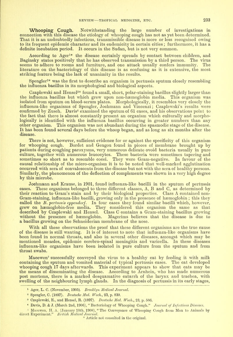 Whooping Cough. Notwithstanding the large number of investigations in connection with this disease the etiology of whooping cough has not as yet been determined. That it is an undoubtedly infectious, transmissible disease is more or less recognised owing to its frequent epidemic character and its endemicity in certain cities ; furthermore, it has a definite incubation period. It occurs in the Sudan, but is not very common. According to Ager^* the disease certainly spreads by contact between children, and Baginsky states positively that he has observed transmission by a third person. The virus seems to adhere to rooms and furniture, and one attack usually confers immunity. The literature on the bacteriology of this disease is as confusing as it is extensive, the most striking feature being the lack of unanimity in the results. Spengler^* was the first to describe an organism in pertussis sputum closely resembling the influenza bacillus in its morphological and biological aspects. Czaplewski and HenseP* found a small, short, polar-staining bacillus slightly larger than the influenza bacillus but which grew upon non-haemoglobin media. This organism was isolated from sputum on blood-serum plates. Morphologically, it resembles very closely the influenza-like organisms of Spengler, Jochmann and Vincenzi; Czaplewski's results were confirmed by Zusch. Davis^ examined the sputum of 61 cases, and his observations point to the fact that there is almost constantly present an organism which culturally and morpho- logically is identified with the influenza bacillus occurring in greater numbers than any other organism. This organism was not abundant during the spasmodic stage of the disease. It has been found several days before the whoop began, and as long as six months after the disease. There is not, however, suflicient evidence for or against the specificity of this organism for whooping cough. Bordet and Gengou found in pieces of membrane brought up by patients during coughing paroxysms, very numerous delicate ovoid bacteria usually in pure culture, together with numerous leucocytes. These bacteria were sometimes tapering and sometimes so short as to resemble cocei. They were Gram-negative. In favour of the causal relationship of the micro-organism it is to be noted that well-marked agglutination occurred with sera of convalescents from the disease but not with the sera of healthy persons. Similarly, the phenomenon of the deflection of complements was shown in a very high degree by this microbe. Jochmann and Krause, in 1901, found influenza-like bacilli in the sputum of pertussis cases. These organisms belonged to three difi'erent classes. A, B and C, as determined by their reaction to Gram's stain and by their biological properties. Class A contained non- Gram-staining, influenza-like bacilli, growing only in the presence of haemoglobin ; this they called the B. pertussis eppendorf. In four cases they found similar bacilli which, however, grew on haemoglobin-free media. They considered this organism the same as that described by Czaplewski and Hensel. Class C contains a Gram-staining bacillus growing without the presence of haemoglobin. Magerims believes that the disease is due to a bacillus growing on the Schneiderian membrane of the nose. With all these observations the proof that these different organisms are the true cause of the disease is still wanting. It is of interest to note that influenza-like organisms have been found in normal throats, and also in several other diseases, amongst which may be mentioned measles, epidemic cerebro-spinal meningitis and varicella. In these diseases influenza-like organisms have been isolated in pure culture from the sputum and from throat swabs. Macewen successfully conveyed the virus to a healthy cat by feeding it with milk containing the sputum and vomited material of typical pertussis cases. The cat developed whooping cough 17 days afterwards. This experiment appears to show that cats may be the means of disseminating the disease. According to Arnhein, who has made numerous post mortems, there is a marked desquamative catarrh of the larynx and trachea, with swelling of the neighbouring lymph glands. In the diagnosis of pertussis in its early stages, ^ Ager, L. C. (November, 1905). Brooklyn Medical Journal. 2 Spengler, C. (1897). Deutsche Med. JVoch., 23, p. 830.  Czaplewski, E., and Hensel, R. (1897). Deutsche Med. TFoch., 23, p. 586. * Davis, D. & J. (March 2nd, 1906), Bacteriology of Whooping Cough. Journal of Infectious Diseases. '' Macewen, H. A. (January 18th, 1908),  The Conveyance of Whooping Cough from Man to Animals by direct Experiment. British Medical Journal.
