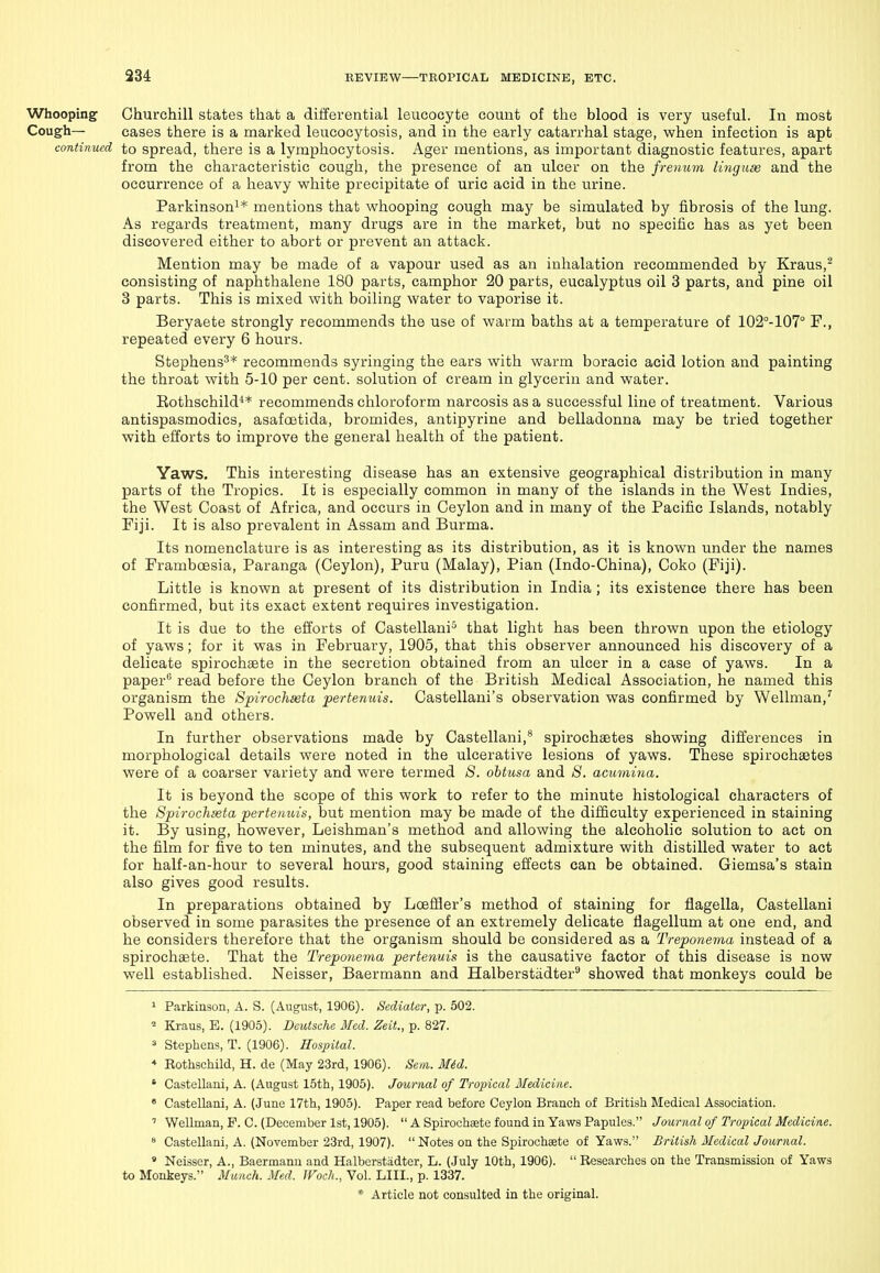 Whooping Churchill states that a differential leucocyte count of the blood is very useful. In most Cough— cases there is a marked leucocytosis, and in the early catarrhal stage, when infection is apt continued to spread, there is a lymphocytosis. Ager mentions, as important diagnostic features, apart from the characteristic cough, the presence of an ulcer on the frenum linguae and the occurrence of a heavy white precipitate of uric acid in the urine. Parkinson^* mentions that whooping cough may be simulated by fibrosis of the lung. As regards treatment, many drugs are in the market, but no specific has as yet been discovered either to abort or prevent an attack. Mention may be made of a vapour used as an inlialation recommended by Kraus,^ consisting of naphthalene 180 parts, camphor 20 parts, eucalyptus oil 3 parts, and pine oil 3 parts. This is mixed with boiling water to vaporise it. Beryaete strongly recommends the use of warm baths at a temperature of 102°-107° F., repeated every 6 hours. Stephens^* recommends syringing the ears with warm boracic acid lotion and painting the throat with 5-10 per cent, solution of cream in glycerin and water. Eothschild** recommends chloroform narcosis as a successful line of treatment. Various antispasmodics, asafcBtida, bromides, antipyrine and belladonna may be tried together with efforts to improve the general health of the patient. Yaws. This interesting disease has an extensive geographical distribution in many parts of the Tropics. It is especially common in many of the islands in the West Indies, the West Coast of Africa, and occurs in Ceylon and in many of the Pacific Islands, notably Fiji. It is also prevalent in Assam and Burma. Its nomenclature is as interesting as its distribution, as it is known under the names of FrambcEsia, Paranga (Ceylon), Puru (Malay), Pian (Indo-China), Coko (Fiji). Little is known at present of its distribution in India; its existence there has been confirmed, but its exact extent requires investigation. It is due to the efforts of Castellani^ that light has been thrown upon the etiology of yaws; for it was in February, 1905, that this observer announced his discovery of a delicate spirochaete in the secretion obtained from an ulcer in a case of yaws. In a paper*^ read before the Ceylon branch of the British Medical Association, he named this organism the Spirochseta pertenuis. Castellani's observation was confirmed by Wellman,' Powell and others. In further observations made by Castellani,* spirochaetes showing differences in morphological details were noted in the ulcerative lesions of yaws. These spirochaetes were of a coarser variety and were termed S. ohtusa and S. acumina. It is beyond the scope of this work to refer to the minute histological characters of the Spirochseta pertenuis, but mention may be made of the difficulty experienced in staining it. By using, however, Leishman's method and allowing the alcoholic solution to act on the film for five to ten minutes, and the subsequent admixture with distilled water to act for half-an-hour to several hours, good staining effects can be obtained. Giemsa's stain also gives good results. In preparations obtained by LceflJer's method of staining for flagella, Castellani observed in some parasites the presence of an extremely delicate flagellum at one end, and he considers therefore that the organism should be considered as a Treponema instead of a spirochaete. That the Treponema pertenuis is the causative factor of this disease is now well established. Neisser, Baermann and Halberstadter^ showed that monkeys could be ' Parkinson, A. S. (August, 1906). Sediater, p. 502. 2 Kraus, E. (1905). Deutsche Med. Zeit., p. 827. 3 Stephens, T. (1906). Hospital. * RothschUd, H. de (May 23rd, 1906). Sen. Mid. ' Castellani, A. (August 15tli, 1905). Journal of Tropical Medicine. » Castellani, A. (June 17th, 1905). Paper read before Ceylon Branch of British Medical Association. '' Wellman, P. C. (December 1st, 1905).  A Spirochaste found in Yaws Papules. Journal of Tropical Medicine.  Castellani, A. (November 23rd, 1907).  Notes on the Spirochaete of Yaws. British Medical Journal. » Neisser, A., Baermann and Halberstadter, L. (July 10th, 1906).  Researches on the Transmission of Yaws to Monkeys. Manch. Med. Woch., Vol. LIII., p. 1337.