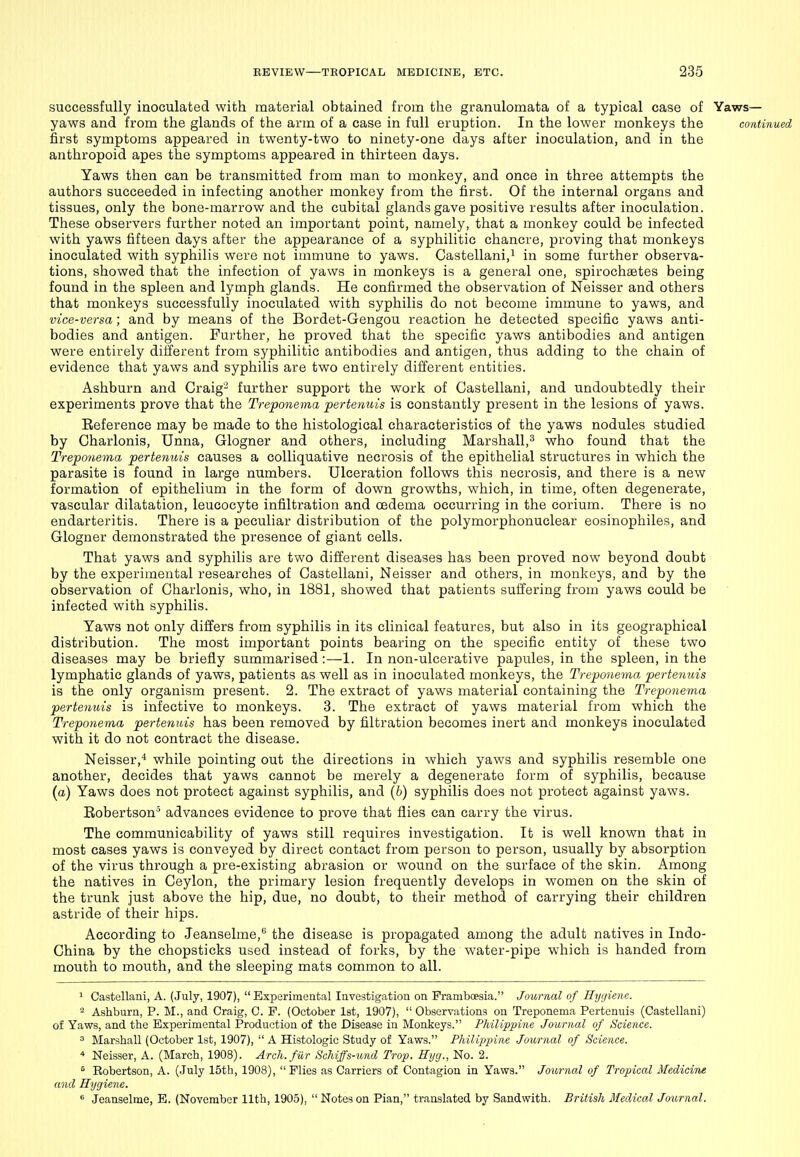 successfully inoculated with material obtained from the granulomata of a typical case of Yaws— yaws and from the glands of the arm of a case in full eruption. In the lower monkeys the continued first symptoms appeared in twenty-two to ninety-one days after inoculation, and in the anthropoid apes the symptoms appeared in thirteen days. Yaws then can be transmitted from man to monkey, and once in three attempts the authors succeeded in infecting another monkey from the first. Of the internal organs and tissues, only the bone-marrow and the cubital glands gave positive results after inoculation. These observers further noted an important point, namely, that a monkey could be infected with yaws fifteen days after the appearance of a syphilitic chancre, proving that monkeys inoculated with syphilis were not immune to yaws. Castellani,i in some further observa- tions, showed that the infection of yaws in monkeys is a general one, spirochsetes being found in the spleen and lymph glands. He confirmed the observation of Neisser and others that monkeys successfully inoculated with syphilis do not become immune to yaws, and vice-versa; and by means of the Bordet-Gengou reaction he detected specific yaws anti- bodies and antigen. Further, he proved that the specific yaws antibodies and antigen were entirely different from syphilitic antibodies and antigen, thus adding to the chain of evidence that yaws and syphilis are two entirely different entities. Ashburn and Craig^ further support the work of Castellani, and undoubtedly their experiments prove that the Treponema pertenuis is constantly present in the lesions of yaws. Eeference may be made to the histological characteristics of the yaws nodules studied by Charlonis, Unna, Glogner and others, including Marshall,^ who found that the Treponema pertenuis causes a colliquative necrosis of the epithelial structures in which the parasite is found in large numbers. Ulceration follows this necrosis, and there is a new formation of epithelium in the form of down growths, which, in time, often degenerate, vascular dilatation, leucocyte infiltration and oedema occurring in the corium. There is no endarteritis. There is a peculiar distribution of the polymorphonuclear eosinophiles, and Glogner demonstrated the presence of giant cells. That yaws and syphilis are two different diseases has been proved now beyond doubt by the experimental researches of Castellani, Neisser and others, in monkeys, and by the observation of Charlonis, who, in 1881, showed that patients suffering from yaws could be infected with syphilis. Yaws not only differs from syphilis in its clinical features, but also in its geographical distribution. The most important points bearing on the specific entity of these two diseases may be briefly summarised:—1. In non-ulcerative papiiles, in the spleen, in the lymphatic glands of yaws, patients as well as in inoculated monkeys, the Treponema pertenuis is the only organism present. 2. The extract of yaws material containing the Treponema pertenuis is infective to monkeys. 3. The extract of yaws material from which the Treponema pertenuis has been removed by filtration becomes inert and monkeys inoculated with it do not contract the disease. Neisser,'* while pointing out the directions in which yaws and syphilis resemble one another, decides that yaws cannot be merely a degenerate form of syphilis, because (a) Yaws does not protect against syphilis, and (6) syphilis does not protect against yaws. Bobertson' advances evidence to prove that flies can carry the virus. The communicability of yaws still requires investigation. It is well known that in most cases yaws is conveyed by direct contact from person to person, usually by absorption of the virus through a pre-existing abrasion or wound on the surface of the skin. Among the natives in Ceylon, the primary lesion frequently develops in women on the skin of the trunk just above the hip, due, no doubt, to their method of carrying their children astride of their hips. According to Jeanselme, the disease is propagated among the adult natives in Indo- China by the chopsticks used instead of forks, by the water-pipe which is handed from mouth to mouth, and the sleeping mats common to all. ^ Castellani, A. (July, 1907),  Experimental Investigation on Prambcesia. Journal of Hyi/iene. - Ashburn, P. M., and Craig, C. F. (October Ist, 1907),  Observations on Treponema Pertenuis (Castellani) of Yaws, and the Experimental Production of the Disease in Monkeys. Philippine Journal of Science. ^ Marshall (October 1st, 1907),  A Histologic Study of Yaws. Philippine Journal of Science. * Neisser, A. (March, 1908). Arch, fur Schiffs-U7ul Trop. Hyg., No. 2. ^ Robertson, A. (July 15th, 1908), Plies as Carriers of Contagion in Yaws. Journal of Tropical Medicine and Hygiene. ^ Jeanselme, E. (November 11th, 1905), Noteson Pian, translated by Sandwith. British Medical Journal.