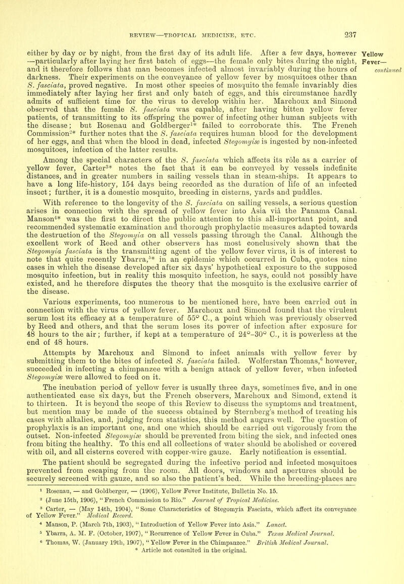 either by day or by night, from the first day of its adult life. After a few days, however Yellow —particularly after laying her first batch of eggs—the female only bites during the night, Fever— and it therefore follows that man becomes infected almost invariably during the hours of contimied darkness. Their experiments on the conveyance of yellow fever by mosquitoes other than *S'. fasciata, proved negative. In most other species of mosquito the female invariably dies immediately after laying her first and only batch of eggs, and this circumstance hardly admits of sufficient time for the virus to develop within her. Marchoux and Simond observed that the female S. fasciata was capable, after having bitten yellow fever patients, of transmitting to its offspring the power of infecting other human subjects with the disease; but Eosenau and Goldbergeri* failed to corroborate this. The French Commission-* further notes that the S. fasciata requires human blood for the development of her eggs, and that when the blood in dead, infected Stegomyim is ingested by non-infected mosquitoes, infection of the latter results. Among the special characters of the 8. fasciata which affects its role as a carrier of yellow fever, Carter^* notes the fact that it can be conveyed by vessels indefinite distances, and in greater numbers in sailing vessels than in steam-ships. It appears to have a long life-history, 154 days being recorded as the duration of life of an infected insect; further, it is a domestic mosquito, breeding in cisterns, yards and puddles. With reference to the longevity of the 8. fasciata on sailing vessels, a serious question arises in connection with the spread of yellow fever into Asia via the Panama Canal. Manson^* was the first to direct the public attention to this all-important point, and recommended systematic examination and thorough prophylactic measures adapted towards the destruction of the 8tegomyia on all vessels passing through the Canal. Although the excellent work of Eeed and other observers has most conclusively shown that the Stegomyia fasciata is the transmitting agent of the yellow fever virus, it is of interest to note that quite recently Ybarra,^* in an epidemic which occurred in Cuba, quotes nine cases in which the disease developed after six days' hypothetical exposure to the supposed mosquito infection, but in reality this mosquito infection, he says, could not possibly have existed, and he therefore disputes the theory that the mosquito is the exclusive carrier of the disease. Various experiments, too numerous to be mentioned here, have been carried out in connection with the virus of yellow fever. Marchoux and Simond found that the virulent serum lost its efficacy at a temperature of 55° C, a point which was previously observed by Eeed and others, and that the serum loses its power of infection after exposure for 48 hours to the air; further, if kept at a temperature of 24°-30° C, it is powerless at the end of 48 hours. Attempts by Marchoux and Simond to infect animals with yellow fever by submitting them to the bites of infected 8. fasciata failed. Wolferstan Thomas, however, succeeded in infecting a chimpanzee with a benign attack of yellow fever, when infected Stegomyiae were allowed to feed on it. The incubation period of yellow fever is usually three days, sometimes five, and in one authenticated case six days, but the French observers, Marchoux and Simond, extend it to thirteen. It is beyond the scope of this Eeview to discuss the symptoms and treatment, but mention may be made of the success obtained by Sternberg's method of treating his cases with alkalies, and, judging from statistics, this method augurs well. The question of prophylaxis is an important one, and one which should be carried out vigorously from the outset. Non-infected Stegomyim should be prevented from biting the sick, and infected ones from biting the healthy. To this end all collections of water should be abolished or covered with oil, and all cisterns covered with copper-wire gauze. Early notification is essential. The patient should be segregated during the infective period and infected mosquitoes prevented from escaping from the room. All doors, windows and apertures should be securely screened with gauze, and so also the patient's bed. While the breeding-places are ^ Rosenau, — and Goldberger, — (1906), Yellow Fever Institute, Bulletin No. 15. ^ (June 15th, 1906), French Commission to Rio. Journal of Tropical Medicine. ^ Carter, — (May 14th, 1904), Some Characteristics of Stegomyia Fasciata, which affect its conveyance of Yellow Fever. Medical Record. * Manson, P. (March 7th, 1903),  Introduction of Yellow Fever into Asia. Lancet. ^ Ybarra, A. M. F. (October, 1907), Recurrence of Yellow Fever in Cuba. Texas Medical Journal. ^ Thomas, W. (January 19th, 1907),  Yellow Fever in the Chimpanzee. British Medical Journal.