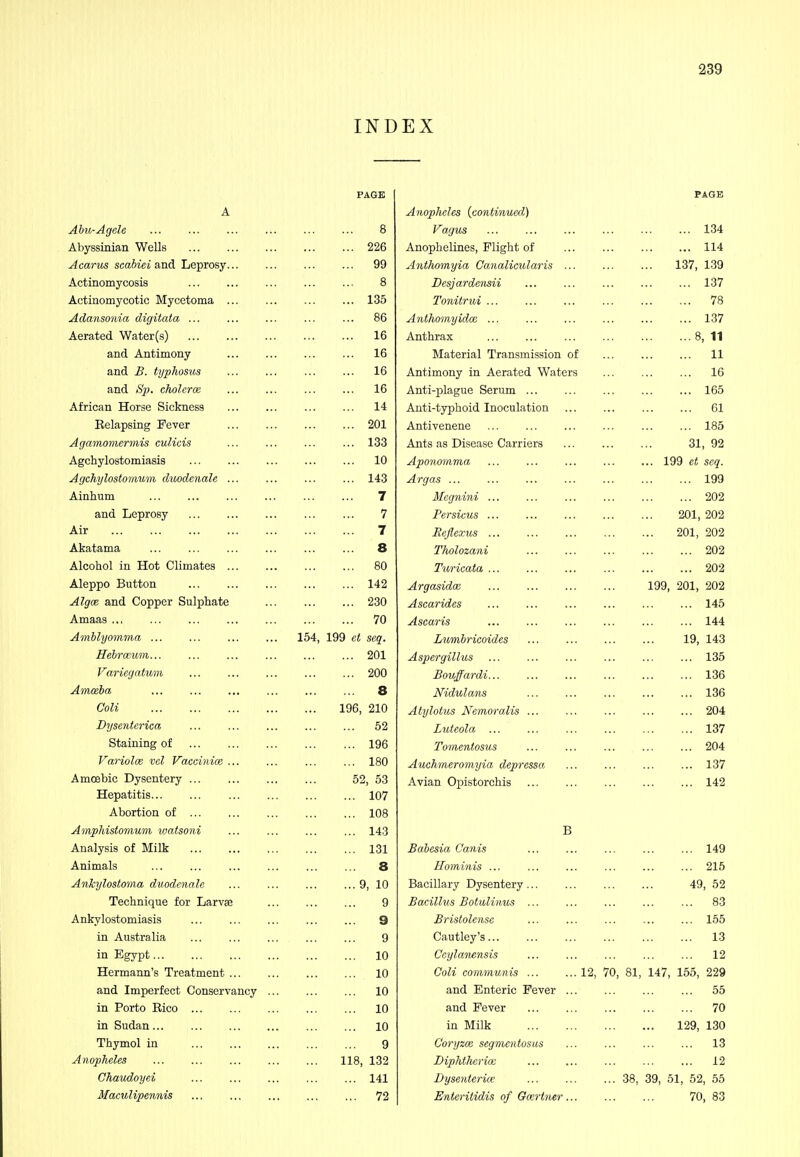 INDEX PAGE A Abu-Agele ... ... ... ... ... ... 8 Abyssinian Wells 226 ^cariis scaiiet and Leprosy... ... ... ... 99 Actinomycosis 8 Actinomycotic Mycetoma ... ... ... ... 135 Adansonia digitata ... ... ... ... ... 86 Aerated Water(s) ... 16 and Antimony ... ... ... ... 16 and £. typhosus ... ... ... ... 16 and h'p. cholcrce ... ... ... ... 16 African Horse Sickness 14 Relapsing Fever 201 Agamomcrmis culicis ... ... ... ... 133 Agchylostomiasis 10 Agchylostomum dioodenale ... ... ... ... 143 Ainhum ... ... ... ... ... ... 7 and Leprosy 7 Air 7 Akatama ... ... ... ... 8 Alcohol in Hot Climates 80 Aleppo Button 142 Algce and Copper Sulphate ... 230 Amaas 70 Amblyomma 154, 199 et seq. Hehrmiin 201 Variegahmi 200 Amceha 8 Coli 196, 210 Dysentcrica ... ... ... ... ... 52 Staining of 196 Variolce wl Vaccinix ... ... 180 Amoebic Dysentery 52, 53 Hepatitis 107 Abortion of 108 Amphistomum luatsoni ... ... ... ... 143 Analysis of Milk 131 Animals ... ... ... ... ... ... 8 Ankylostoma duodenale 9, 10 Technique for Larvae 9 Ankylostomiasis 9 in Australia 9 in Egypt 10 Hermann's Treatment 10 and Imperfect Conservancy 10 in Porto Rico 10 in Sudan 10 Thymol in 9 Anopheles 118, 132 Chaudoyei 141 Maculipennis 72 PAGE Anopheles {continued) Vagus 134 Anophelines, Plight of 114 Anthomyia Canalicularis ... ... ... 137, 139 Desjardensii ... ... ... ... ... 137 Tonitrui 78 Ajithomyidce 137 Anthrax ... ... ... ... ... ... 8, 11 Material Transmission of 11 Antimony in Aerated Waters ... 16 Anti-plague Serum ... ... ... ... ... 165 Anti-typhoid Inoculation 61 Antivenene ... ... ... ... ... ... 185 Ants as Disease Carriers 31, 92 Aponomma ... ... ... ... ... 199 et seq. Argas 199 Mcgnini 202 Persicus 201, 202 Rejlexus 201, 202 Tholozani 202 Turicata 202 Argasidm 199, 201, 202 Ascarides 145 Ascaris ... ... ... ... ... ... 144 Lumbricoides 19, 143 Aspergillus ... ... ... ... ... ... 135 Bouffardi 136 Nidulans 136 Atylotus Nemoralis ... ... ... ... ... 204 Luteola ... ... ... ... ... ... 137 Tomentosus 204 Auchmeromyia depressa ... ... ... ... 137 Avian Opistorchis 142 B Babesia Canis 149 Homi'iiis 215 Bacillary Dysentery 49, 52 Bacillus Botulinus ... ... ... ... ... 83 Bristolense ... ... ... ... ... 165 Cautley's ... 13 Ceylamnsis ... ... ... ... ... 12 Coli communis 12, 70, 81, 147, 155, 229 and Enteric Fever ... 55 and Fever 70 in Milk 129, 130 Coryzoe segmcntosus ... 13 Diphtheria; ... ... ... ... ... 12 Dysentence 38, 39, 51, 52, 55 Enteritidis of Gcertner... ... ... 70, 83