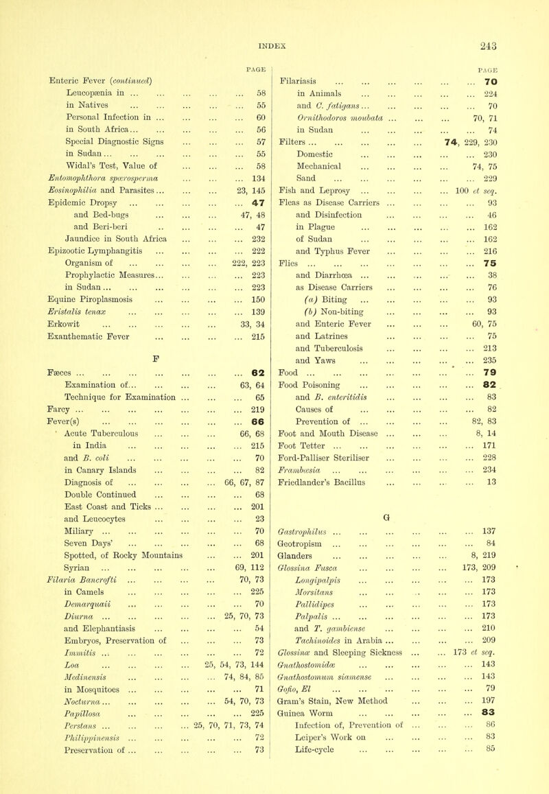 PAGE Enteric Fever (continued) Leucopsenia in 58 in Natives 55 Personal Infection in 60 in South Africa 56 Special Diagnostic Signs 57 in Sudan 55 Widal's Test, Value of 58 Eiitomophthora sjncrospcrma ... ... ... 134 EosinopMlia and Parasites 23, 146 Epidemic Dropsy ... 47 and Bed-bugs 47, 48 and Beri-beri .. 47 Jaundice in South Africa 232 Epizootic Lymphangitis 222 Organism of 222, 223 Prophylactic Measures 223 in Sudan 223 Equine Piroplasmosis ... 150 Eristalis tenax 139 Erkowit 33, 34 Exanthematic Fever 215 F Faeces 62 Examination of 63, 64 Technique for Examination 65 Farcy 219 Fever(s) 66 • Acute Tuberculous 66, 68 in India 215 and B. coli 70 in Canary Islands 82 Diagnosis of 66, 67, 87 Double Continued 68 East Coast and Ticks 201 and Leucocytes 23 Miliary 70 Seven Days' 68 Spotted, of Becky Mountains 201 Syrian 69, 112 Filaria Banerofti 70, 73 in Camels 225 Demarquaii 70 Biurna 25, 70, 73 and Elephantiasis 54 Embryos, Preservation of 73 Immitis 72 Loa 25, 54, 73, 144 Mediiiensis 74, 84, 85 in Mosquitoes 71 Nocturna 54, 70, 73 Papulosa 225 Persians 25, 70, 71, 73, 74 rhilip2nnensis ... ... ... ... ... 72 Preservation of ... 73 PAGE Filariasis 70 in Animals 224 and C. fatigayis 70 Ornithodoros moubata 70, 71 in Sudan 74 Filters 74, 229, 230 Domestic 230 Mechanical 74, 75 Sand 229 Fish and LejOTOsy 100 d seq. Fleas as Disease Carriers ... ... ... ... 93 and Disinfection ... ... ... ... 46 in Plague 162 of Sudan 162 and Tjrphus Fever ... 216 Flies 75 and Diarrhoea 38 as Disease Carriers ... ... ... ... 76 (a) Biting 93 (b) Non-biting 93 and Enteric Fever 60, 75 and Latrines 75 and Tuberculosis 213 and Yav78 235 Food ' ... 79 Food Poisoning ... 82 . and B. enterilidis ... ... ... ... 83 Causes of 82 Prevention of 82, 83 Foot and Mouth Disease 8, 14 Foot Tetter 171 Ford-Palliser Steriliser 228 Fi'ambmsia ... ... ... ... ... ... 234 Friedlander's Bacillus ... 13 G Oastrophilus ... ... ... ... ... ... 137 Geotropism ... ... ... ... ... ... 84 Glanders 8, 219 Glossina Fusca ... ... ... ... 173, 209 Longipalpis ... ... ... ... ... 173 Morsitans ... ... .. ... ... 173 Pallidipes ... ... ... ... ... 173 PalpaUs 173 and T. gambiense 210 Tachinoides in Arabia 209 Glossince and Sleeping Sickness 173 et seq. Gnathosfomidce 143 Gnathostomum sianiensc ... ... ... ... 143 Gqfio, El 79 Gram's Stain, New Method 197 Guinea Worm 83 Infection of. Prevention of ... 80 Leiper's Work on 83 Life-cycle ••■ 85