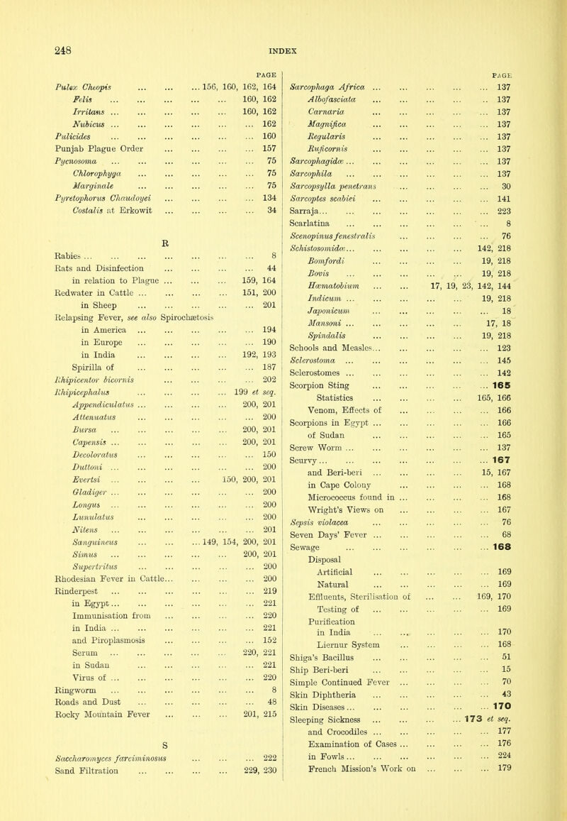 PAGE Pulex Cheopis 156, 160, 162, 164 Felis 160, 162 Irritans ... ... ... ... ... 160, 162 Nulicm 162 Pulicides ... ... ... ... ... ... 160 Punjab Plague Order 157 Pycnosoma ... ... ... ... ... ... 75 Chlorophyga ... ... ... ... ... 75 Marginale 75 Pyretophorus Chaudoyei ... ... ... ... 134 Costalis at Brkowit 34 E Rabies ... ... ... ... ... ... ... 8 Rats and Disinfection ... ... ... ... 44 in relation to Plague ... ... ... 159, 164 Redwater in Cattle 161, 200 in Sheep 201 Relapsing Fever, see also SpirochEetosis in America 194 in Europe 190 in India 192, 193 Spirilla of 187 EMpicentfyr dicoi'nis ... ... ... ... 202 Rhipicephalus 199 et seq. Appendiculatus ... ... ... ... 200, 201 Attenuatus 200 Bursa 200, 201 Cape7isis 200, 201 JDecolm'atus ... ... ... ... ... 150 Duttoni 200 Evertsi 150, 200, 201 Gladiger 200 Longus 200 Lunulatus ... ... ... ... ... 200 Mteiis 201 Sanguineus 149, 154, 200, 201 Simus 200, 201 Supertritus 200 Ehodesian Fever in Cattle 200 Rinderpest 219 in Egypt 221 Immunisation from ... ... ... ... 220 in India 221 and Piroplasmosis 152 Serum 220, 221 in Sudan 221 Virus of 220 Ringworm ... ... ... ... ... ... 8 Roads and Dust 48 Rocky Mountain Fever 201, 215 Saccharomyces farciminosus ... ... ... 222 Sand Filtration 229, 230 Sarcophaga Africa Albofasciata Carnaria Magnifica Regularis Ruficornis Sareophagidoe ... Sarcophila Sarcopsylla penetrans Sarcoptes scabiei Sarraja... Scarlatina Scenopinus fenestralis Schistosomidm... Bomfordi Bovis Hoematobium Indicum ... Japonicum Mansoni ... Spindalis Schools and Measles. Sclerostmna Sclerostomes ... Scorpion Sting Statistics Venom, Effects Scorpions in Egypt of Sudan Screw Worm ... Scurvy and Beri-beri in Cape Colony Micrococcus found in Wright's Views on Sepsis violaeea Seven Days' Fever ... Sewage Disposal Artificial Natural Effluents, Sterilisation of Testing of Purification in India Liernur System Shiga's Bacillus Ship Beri-beri Simple Continued Fever Skin Diphtheria Skin Diseases Sleeping Sickness and Crocodiles ... Examination of Cases in Fowls ... French Mission's Work on 17, 19, PAGE 137 137 137 137 137 137 137 137 30 141 223 8 76 142, 218 19, 218 19, 218 23, 142, 144 19, 218 ... 18 17, 18 19, 218 ... 123 ... 145 ... 142 .. 165 165, 166 ... 166 ... 166 ... 165 ... 137 ... 167 15, 167 ... 168 ... 168 ... 167 ... 76 ... 68 . . 168 ... 169 ... 169 169, 170 ... 169 ... 170 ... 168 ... 51 ... 15 ... 70 ... 43 .. 170 173 et seq. ... 177 ... 176 ... 224 179