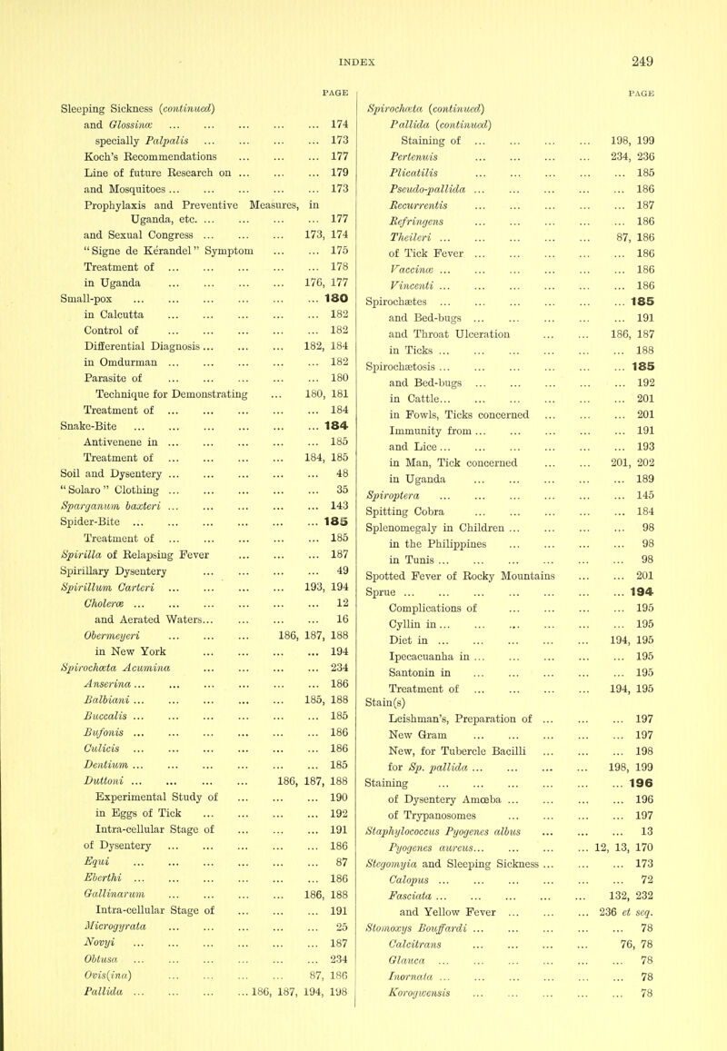 PAGE Sleeping Sickness {continued) and Glossince ... ... ... ... ... 174 specially Palpalis ... ... ... ... 173 Koch's Eecommendations 177 Line of future Eesearch on 179 and Mosquitoes 173 Prophylaxis and Preventive Measures, in Uganda, etc 177 and Sexual Congress 173, 174 Signe de Kerandel Symptom 175 Treatment of 178 in Uganda 176, 177 Small-pox 180 in Calcutta 182 Control of 182 DifEerential Diagnosis 182, 184 in Omdurman ... ... ... ... ... 182 Parasite of 180 Technique for Demonstrating ... 180, 181 Treatment of 184 Snake-Bite 184 Antivenene in 185 Treatment of 184, 185 Soil and Dysentery 48  Solaro  Clothing 35 Sparganum baxteri ... 143 Spider-Bite 185 Treatment of 185 Spirilla of Eelapsiug Fever 187 Spirillary Dysentery ... 49 Spirillum Cartcri 193, 194 ChoUrm ... ... ... ... ... ... 12 and Aerated Waters... 16 Obermeyeri 186, 187, 188 in New York 194 Spiirochoeta Acumina ... ... ... ... 234 Anserina... ... ... ... ... ... 186 Balbiani 185, 188 Buccalis ... ... ... ... ... ... 185 Bufonis 186 Culicis 186 Dentium 185 Duttoni 186, 187, 188 Experimental Study of 190 in Eggs of Tick 192 Intra-cellular Stage of 191 of Dysentery 186 Equi 87 Eberthi 186 Gallinarv/in ... 186, 188 Intra-cellular Stage of 191 Microgyrata 25 Novyi 187 Obtusa 2.34 Ovis{ina) 87, 186 Pallida 186, 187, 194, 198 PAGE Spirochcida {continued,) Pallida {continued) Staining of 198, 199 Pertenuis 234, 236 Plicatilis ... ... ... ... ... 185 Psciulo-pallida ... ... ... ... ... 186 Eecurrentis ... ... ... ... ... 187 Refringens ... ... ... ... ... 186 Theileri 87, 186 of Tick Fever 186 Vaccina: ... ... ... ... ... ... 186 Vincenti ... ... ... ... ... ... 186 Spirochaetes 185 and Bed-bugs ... ... ... 191 and Throat Ulceration 186, 187 in Ticks 188 Spirochsetosis 185 and Bed-bugs 192 in Cattle 201 in Fowls, Ticks concerned 201 Immunity from 191 and Lice... ... ... ... ... ... 193 in Man, Tick concerned 201, 202 in Uganda 189 Spiroptera ... ... ... ... ... ... 145 Spitting Cobra 184 Splenomegaly in Children 98 in the Philippines 98 in Tunis 98 Spotted Fever of Eocky Mountains 201 Sprue 194 Complications of 195 Cylliu in 195 Diet in 194, 195 Ipecacuanha in 195 Santonin in ... 195 Treatment of 194, 195 Stain (s) Leishman's, Preparation of ... 197 New Gram 197 New, for Tubercle Bacilli 198 for Sp. pallkla 198, 199 Staining 196 of Dysentery Amoeba 196 of Trypanosomes 197 Staphylococcus Pyogenes albus ... ... ... 13 Pyogenes aureus... ... ... ... 12, 13, 170 Stegomyia and Sleeping Sickness 173 Calopus 72 Fasciata 132, 232 and Yellow Fever 236 et seq. Stomoxys Bouffardi ... ... ... ... ... 78 Calcitrans 76, 78 Glanca ... ... ... ... ... ... 78 Inornata ... ... ... ... ... ... 78 Korogivcnsis ... ... ... ... ... 78