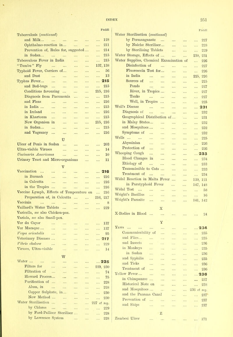 PAGE Tuberculosis (continued) and Milk 128 Ophthalmo-reaction in 211 Prevention of, Rules for, suggested 214 in Sudan 215 Tuberculous Fever in India 215  Tumbu Ply 137, 138 Typhoid Fever, Carriers of 56 and Dust 13 Typhus Fever 215 and Bed-bugs 215 Conditions favouring 215, 216 Diagnosis from Pneumonia ... ... ... 215 and Fleas 216 in India 215 in Ireland 216 in Khartoum 215 New Organism in 215, 216 in Sudan 215 and Vagrancy 216 U Ulcer of Penis in Sudan 203 Ultra-visible Viruses 14 Uncinaria Americana ... ... ... ... 10 Urinary Tract and Micro-organisms 11 V Vaccination ... ... ... ... ... ... 216 in Burmah ... ... ... ... ... 216 in Calcutta 216 in the Tropics 216 Vaccine Lymph, Effects of Temperature on ... 210 Preparation of, in Calcutta 216, 217 Vaccinia 8 Vaillard's Water Tablets 229 Varicella, see also Chicken-pox. Variola, see also Small-^jox. Ver du Cayor 137 Ver Macaque 137 Vespa orientalis ... ... ... ... ... 95 Veterinary Diseases 217 Vibrio cholerce 229 Viruses, Ultra-visible ... 14 W W.ater 225 Filters for 229, 230 Filtration of ... ... ... ... ... 74 Howard Process... ... ... ... ... 75 Purification of 228 Alum, in 228 Copper Sulphate, in 230 New Method 230 Water Sterilisation 227 et seq. by Chloros 229 by Ford-Palliser Steriliser 228 by Lawrence S.ystem 228 PAGE Water Sterilisation {contimied) by Permanganate 227 by Naiche Steriliser 228 by Sterilising Tablets 229 Water Storage, Effects of 2.30, 2-31 Water Supplies, Chemical Examination of ... 226 Disinfection of 227 Fluorescein Test for 226 in India 225, 226 Sources of 225 Ponds 227 River, in Tropics 227 Tanks 227 Well, in Tropics 225 Weil's Disease 231 Diagnosis of 232 Geographical Distribution of 231 in Malay States 232 and Mosquitoes 232 Symptoms of ... 232 Wells 225 Abyssinian 226 Protection of 226 Whooping Cough 233 Blood Changes in 234 Etiology of 233 Transmissible to Cats 233 Treatment of 234 Widal Reaction in Malta Fever 120, 121 in Paratyphoid Fever 147, 148 Widal Test 53 Wright's Bacillus 16 Wright's Parasite 141, 142 X X-Bodies in Blood 24 Y Yaws 234 Communicability of 235 and Plies 235 and In.sects 236 in Monkeys 2.35 in Sudan 236 and Syphilis 235 and Ticks 236 Treatment of 236 Yellow Fever 236 in Chimpanzee 237 Historical Note on 238 and Mosquitoes 236 c< seq. and the Panama Canal 237 Prevention of 237 and Ships 237 Z Zambesi Ulcer ... ... 171